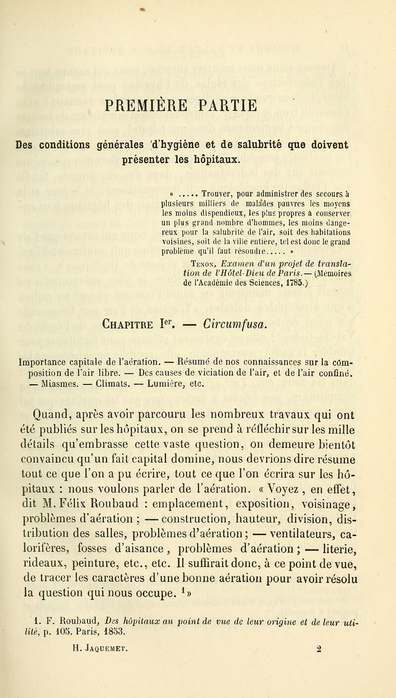 PREMIERE PARTIE Des conditions générales d'hygiène et de salubrité que doivent présenter les hôpitaux. « Trouver, pour administrer des secours à plusieurs milliers de malades pauvres les moyens les moins dispendieux, les plus propres à conserver un plus grand nombre d'hommes, les moins dange- reux pour la salubrité de l'air, soit des habitations voisines, soit de la ville entière, tel est donc le grand problème qu'il faut résoudie • Tenon, Examen d'un projet de transla- tion de l'Hôtel-Dieu de Paris.— (Mémoires de l'Académie des Sciences, 1785.) Chapitre Ier. — Circumfusa. Importance capitale de l'aération. — Résumé de nos connaissances sur la com- position de l'air libre. — Des causes de viciation de l'air, et de l'air confiné. — Miasmes. — Climats. — Lumière, etc. Quand, après avoir parcouru les nombreux travaux qui ont été publiés sur les hôpitaux, on se prend à réfléchir sur les mille détails qu'embrasse cette vaste question, on demeure bientôt convaincu qu'un fait capital domine, nous devrions dire résume tout ce que l'on a pu écrire, tout ce que l'on écrira sur les hô- pitaux : nous voulons parler de l'aération. « Voyez , en effet, dit M. Félix Roubaud : emplacement, exposition, voisinage, problèmes d'aération ; —-construction, hauteur, division, dis- tribution des salles, problèmes d'aération ; — ventilateurs, ca- lorifères, fosses d'aisance, problèmes d'aération;—literie, rideaux, peinture, etc., etc. Il suffirait donc, à ce point de vue, de tracer les caractères d'une bonne aération pour avoir résolu la question qui nous occupe. *» 1. F. Roubaud, Des hôpitaux au point de vue de leur origine et de leur uti- lité, p. 105. Paris, 1853.