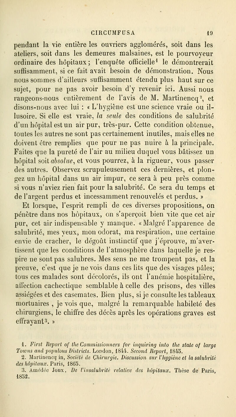 pendant la vie entière les ouvriers agglomérés, soit dans les ateliers, soit dans les demeures malsaines, est le pourvoyeur ordinaire des hôpitaux; l'enquête officielle1 le démontrerait suffisamment, si ce fait avait besoin de démonstration. Nous nous sommes d'ailleurs suffisamment étendu plus haut sur ce sujet, pour ne pas avoir besoin d'y revenir ici. Aussi nous rangeons-nous entièrement de l'avis de M. Martinencq2, et disons-nous avec lui : « L'hygiène est une science vraie ou il- lusoire. Si elle est vraie, la seule des conditions de salubrité d'un hôpital est un air pur, très-pur. Cette condition obtenue, toutes les autres ne sont pas certainement inutiles, mais elles ne doivent être remplies que pour ne pas nuire à la principale. Faites que la pureté de l'air au milieu duquel vous bâtissez un hôpital soit absolue, et vous pourrez, à la rigueur, vous passer des autres. Observez scrupuleusement ces dernières, et plon- gez un hôpital dans un air impur, ce sera à peu près comme si vous n'aviez rien fait pour la salubrité. Ce sera du temps et de l'argent perdus et incessamment renouvelés et perdus. » Et lorsque, l'esprit rempli de ces diverses propositions, on pénètre dans nos hôpitaux, on s'aperçoit bien vite que cet air pur, cet air indispensable y manque. «Malgré l'apparence de salubrité, mes yeux, mon odorat, ma respiration, une certaine envie de cracher, le dégoût instinctif que j'éprouve, m'aver- tissent que les conditions de l'atmosphère dans laquelle je res- pire ne sont pas salubres. Mes sens ne me trompent pas, et la preuve, c'est que je ne vois dans ces lits que des visages pâles; tous ces malades sont décolorés, ils ont l'anémie hospitalière, affection cachectique semblable à celle des prisons, des villes assiégées et des casemates. Bien plus, si je consulte les tableaux mortuaires , je vois que, malgré la remarquable habileté des chirurgiens, le chiffre des décès après les opérations graves est effrayant3. » 1. First Report of the Commissionners for inquiring into the state of large Toions and populous Districts. London, 1844. Second Report, 184S. 2. Martinencq- in, Société de Chirurgie. Discussion sur l'hygiène et la salubrité des hôpitaux. Paris, 1865. 3. Amédée Joux, De l'insalubrité relative des hôpitaux. Thèse de Paris, 1852.