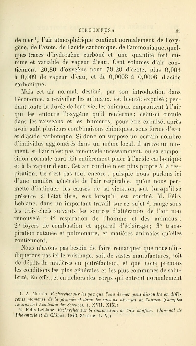 de mer *, l'air atmosphérique contient normalement de l'oxy- gène, de l'azote, de l'acide carbonique, de l'ammoniaque, quel- ques traces d'hydrogène carboné et une quantité fort mi- nime et variable de vapeur d'eau. Cent volumes d'air con- tiennent 20,80 d'oxygène pour 79,20 d'azote, plus 0,008 à 0,009 de vapeur d'eau, et de 0,0003 à 0,0006 d'acide carbonique. Mais cet air normal, destiné, par son introduction clans l'économie, à revivifier les animaux, est bientôt expulsé; pen- dant toute la durée de leur vie, les animaux empruntent à l'air qui les entoure l'oxygène qu'il renferme ; celui-ci circule dans les vaisseaux et les humeurs, pour être expulsé, après avoir subi plusieurs combinaisons chimiques, sous forme d'eau et d'acide carbonique. Si donc on suppose un certain nombre d'individus agglomérés dans un même local, il arrive un mo- ment, si l'air n'est pas renouvelé incessamment, où sa compo- sition normale aura fait entièrement place à l'acide carbonique et à la vapeur d'eau. Cet air confiné n'est plus propre à la res- piration. Ce n'est pas tout encore : puisque nous parlons ici d'une manière générale de l'air respirable, qu'on nous per- mette d'indiquer les causes de sa viciation, soit lorsqu'il se présente à l'état libre, soit lorsqu'il est confiné. M. Félix. Leblanc, dans un important travail sur ce sujet 2, range sous les trois chefs suivants les sources d'altération de l'air non renouvelé : 1° respiration de l'homme et des animaux ; 2° foyers de combustion et appareil d'éclairage ; 3° trans- piration cutanée et pulmonaire, et matières animales qu'elles contiennent. Nous n'avons pas besoin de faire remarquer que nous n'in- diquerons pas ici le voisinage, soit de vastes manufactures, soit de dépôts de matières en putréfaction, et que nous prenons les conditions les plus générales et les plus communes de salu- brité. Eu effet, et en dehors des corps qni entrent normalement 1. A. Morren, R:cherches sur les gaz que l'eau demer peut dissoudre en diffé- rents moments de la journée et dans les saisons diverses de l'année. (Comptes rendus de l'Académie des Sciences, t. XVII, XIX.) 2. Félix Leblanc, Recherches sur la composition de l'air confiné. (Journal de Pharmacie et de Chimie. 1843, 3e série, t. V.)