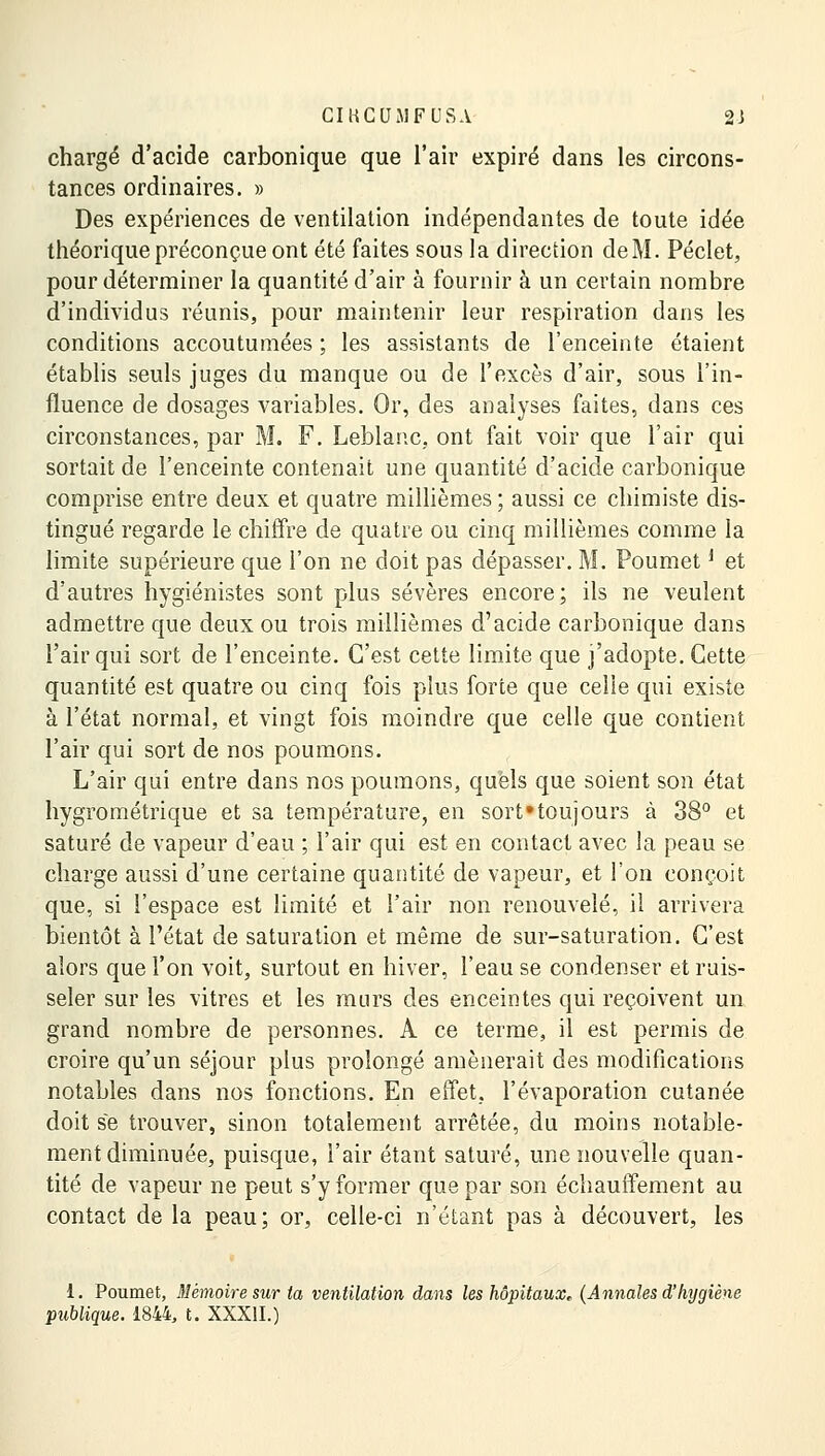 chargé d'acide carbonique que l'air expiré dans les circons- tances ordinaires. » Des expériences de ventilation indépendantes de toute idée théorique préconçue ont été faites sous la direction deM. Péclet, pour déterminer la quantité d'air à fournir à un certain nombre d'individus réunis, pour maintenir leur respiration dans les conditions accoutumées ; les assistants de l'enceinte étaient établis seuls juges du manque ou de l'excès d'air, sous l'in- fluence de dosages variables. Or, des analyses faites, dans ces circonstances, par M. F. Leblanc, ont fait voir que l'air qui sortait de l'enceinte contenait une quantité d'acide carbonique comprise entre deux et quatre millièmes ; aussi ce chimiste dis- tingué regarde le chiffre de quatre ou cinq millièmes comme la limite supérieure que l'on ne doit pas dépasser. M. Poumet * et d'autres hygiénistes sont plus sévères encore; ils ne veulent admettre que deux ou trois millièmes d'acide carbonique dans l'air qui sort de l'enceinte. C'est cette limite que j'adopte. Cette quantité est quatre ou cinq fois plus forte que celle qui existe à l'état normal, et vingt fois moindre que celle que contient l'air qui sort de nos poumons. L'air qui entre dans nos poumons, quels que soient son état hygrométrique et sa température, en sort'toujours à 38° et saturé de vapeur d'eau ; l'air qui est en contact avec la peau se charge aussi d'une certaine quantité de vapeur, et l'on conçoit que, si l'espace est limité et l'air non renouvelé, il arrivera bientôt à l'état de saturation et même de sur-saturation. C'est alors que l'on voit, surtout en hiver, l'eau se condenser et ruis- seler sur les vitres et les murs des enceintes qui reçoivent un grand nombre de personnes. A ce terme, il est permis de croire qu'un séjour plus prolongé amènerait des modifications notables dans nos fonctions. En effet, l'évaporation cutanée doit se trouver, sinon totalement arrêtée, du moins notable- ment diminuée, puisque, l'air étant saturé, une nouvelle quan- tité de vapeur ne peut s'y former que par son échauffement au contact de la peau; or, celle-ci n'étant pas à découvert, les 1. Poumet, Mémoire sur la ventilation dans les hôpitaux,, (Annales d'hygiène publique. 1844, t. XXXII.)