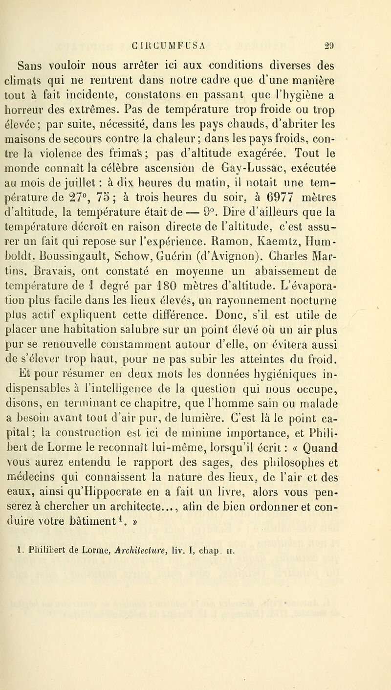 Sans vouloir nous arrêter ici aux conditions diverses des climats qui ne rentrent dans notre cadre que d'une manière tout à fait incidente, constatons en passant que l'hygiène a horreur des extrêmes. Pas de température trop froide ou trop élevée ; par suite, nécessité, dans les pays chauds, d'abriter les maisons de secours contre la chaleur; dans les pays froids, con- tre la violence des frimas ; pas d'altitude exagérée. Tout le monde connaît la célèbre ascension de Gay-Lussac, exécutée au mois de juillet : à dix heures du matin, il notait une tem- pérature de 27°, 75 ; à trois heures du soir, à 6977 mètres d'altitude, la température était de — 9°. Dire d'ailleurs que la température décroît en raison directe de l'altitude, c'est assu- rer un fait qui repose sur l'expérience. Ramon, Kaemtz, Hum- boldt, Boussingault, Schovv, Guérin (d'Avignon). Charles Mar- tins, Bravais, ont constaté en moyenne un abaissement de température de 1 degré par 180 mètres d'altitude. L'évapora- tion plus facile dans les lieux élevés, un rayonnement nocturne plus actif expliquent cette différence. Donc, s'il est utile de placer une habitation salubre sur un point élevé où un air plus pur se renouvelle constamment autour d'elle, on évitera aussi de s'élever trop haut, pour ne pas subir les atteintes du froid. Et pour résumer en deux mots les données hygiéniques in- dispensables à l'intelligence de la question qui nous occupe, disons, en terminant ce chapitre, que l'homme sain ou malade a besoin avant tout d'air pur, de lumière. C'est là le point ca- pital ; la construction est ici de minime importance, et Phili- bert de Lorme le reconnaît lui-même, lorsqu'il écrit : « Quand vous aurez entendu le rapport des sages, des philosophes et médecins qui connaissent la nature des lieux, de l'air et des eaux, ainsi qu'Hippocrate en a fait un livre, alors vous pen- serez à chercher un architecte..., afin de bien ordonner et con- duire votre bâtiment1. » 1. Philibert de Lorme, Architecture, liv. I, chap. h.