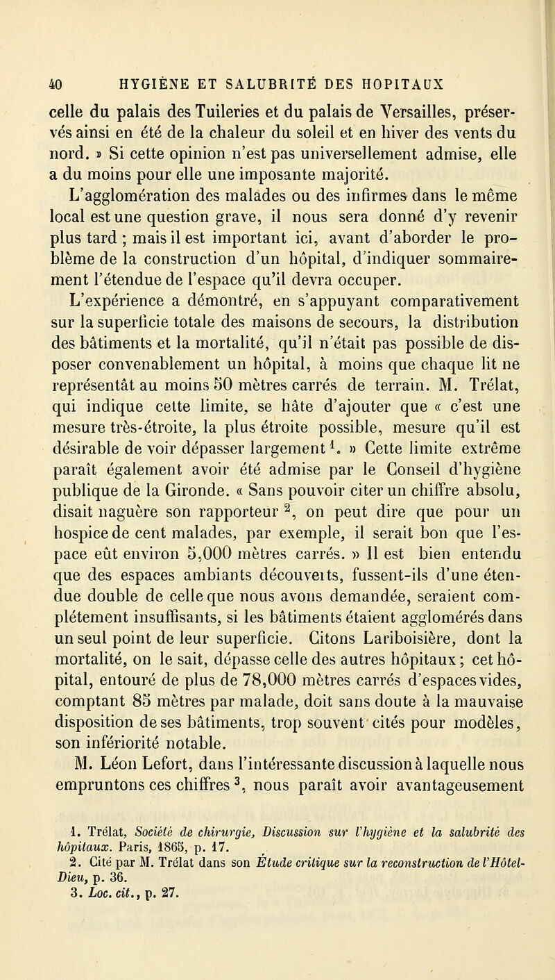 celle du palais des Tuileries et du palais de Versailles, préser- vés ainsi en été de la chaleur du soleil et en hiver des vents du nord. » Si cette opinion n'est pas universellement admise, elle a du moins pour elle une imposante majorité. L'agglomération des malades ou des infirmes dans le même local est une question grave, il nous sera donné d'y revenir plus tard ; mais il est important ici, avant d'aborder le pro- blème de la construction d'un hôpital, d'indiquer sommaire- ment l'étendue de l'espace qu'il devra occuper. L'expérience a démontré, en s'appuyant comparativement sur la superficie totale des maisons de secours, la distribution des bâtiments et la mortalité, qu'il n'était pas possible de dis- poser convenablement un hôpital, à moins que chaque lit ne représentât au moins 50 mètres carrés de terrain. M. Trélat, qui indique cette limite, se hâte d'ajouter que « c'est une mesure très-étroite, la plus étroite possible, mesure qu'il est désirable de voir dépasser largementi. » Cette limite extrême paraît également avoir été admise par le Conseil d'hygiène publique de la Gironde. « Sans pouvoir citer un chiffre absolu, disait naguère son rapporteur 2, on peut dire que pour un hospice de cent malades, par exemple, il serait bon que l'es- pace eût environ 5,000 mètres carrés. » Il est bien entendu que des espaces ambiants découveits, fussent-ils d'une éten- due double de celle que nous avons demandée, seraient com- plètement insuffisants, si les bâtiments étaient agglomérés dans un seul point de leur superficie. Citons Lariboisière, dont la mortalité, on le sait, dépasse celle des autres hôpitaux ; cet hô- pital, entouré de plus de 78,000 mètres carrés d'espaces vides, comptant 85 mètres par malade, doit sans doute à la mauvaise disposition de ses bâtiments, trop souvent cités pour modèles, son infériorité notable. M. Léon Lefort, dans l'intéressante discussion à laquelle nous empruntons ces chiffres3, nous paraît avoir avantageusement 1. Trélat, Société de chirurgie, Discussion sur l'hygiène et la salubrité des hôpitaux. Paris, 1865, p. 17. 2. Cité par M. Trélat dans son Étude critique sur la reconstruction de l'Hôtel- Dieu, p. 36. 3. hoc. cit., p. 27.