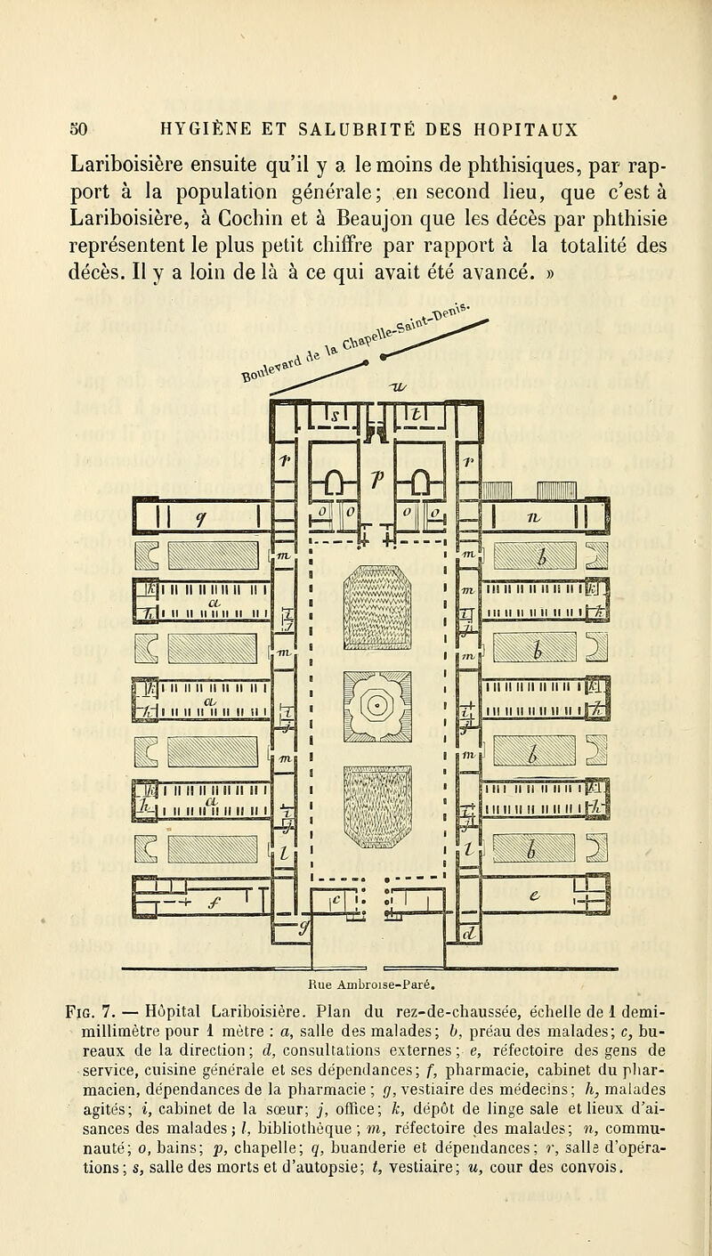 Lariboisière ensuite qu'il y a le moins de phthisiques, par rap- port à la population générale; en second lieu, que c'est à Lariboisière, à Cochin et à Beaujon que les décès par phthisie représentent le plus petit chiffre par rapport à la totalité des décès. Il y a loin de là à ce qui avait été avancé. » Rue Ambroise-Paré. Fig. 7. — Hôpital Lariboisière. Plan du rez-de-chaussée, échelle de 1 demi- millimètre pour 1 mètre : a, salle des malades; b, préau des malades; c, bu- reaux de la direction; d, consultations externes; e, réfectoire des gens de service, cuisine générale et ses dépendances; f, pharmacie, cabinet du phar- macien, dépendances de la pharmacie ; g, vestiaire des médecins; h, malades agités; i, cabinet de la sœur; j, office; k, dépôt de linge sale et lieux d'ai- sances des malades; /, bibliothèque; m, réfectoire des malades; n, commu- nauté; o, bains; p, chapelle; q, buanderie et dépendances; r, salis d'opéra- tions ; s, salle des morts et d'autopsie; t, vestiaire; u, cour des convois.
