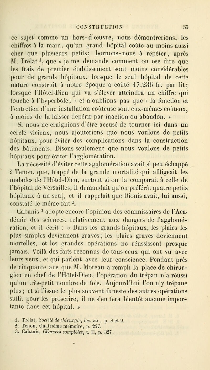 ce sujet comme un hors-d'œuvre, nous démontrerions, les chiffres à la main, qu'un grand hôpital coûte au moins aussi cher que plusieurs petits; bornons-nous à répéter, après M. Trélatl, que « je me demande comment on ose dire que les frais de premier établissement sont moins considérables pour de grands hôpitaux, lorsque le seul hôpital de cette nature construit à notre époque a coûté 17,236 fr. par lit; lorsque l'Hôtel-Dieu qui va s'élever atteindra un chiffre qui touche à l'hyperbole; » et n'oublions pas que « la fonction et l'entretien d'une installation coûteuse sont eux-mêmes coûteux, à moins de la laisser dépérir par inaction ou abandon. » Si nous ne craignions d'être accusé de tourner ici dans un cercle vicieux, nous ajouterions que nous voulons de petits hôpitaux, pour éviter des complications dans la construction des bâtiments. Disons seulement que nous voulons de petits hôpitaux pour éviter l'agglomération. La nécessité d'éviter cette agglomération avait si peu échappé à Tenon, que, frappé de la grande mortalité qui affligeait les malades de l'Hôtel-Dieu, surtout si on la comparait à celle de l'hôpital de Versailles, il demandait qu'on préférât quatre petits hôpitaux à un seul, et il rappelait que Dionis avait, lui aussi, constaté le même fait a. Cabanis 3 adopte encore l'opinion des commissaires de l'Aca- démie des sciences, relativement aux dangers de l'agglomé- ration, et il écrit : « Dans les grands hôpitaux, les plaies les plus simples deviennent graves; les plaies graves deviennent mortelles, et les grandes opérations ne réussissent presque jamais. Voilà des faits reconnus de tous ceux qui ont vu avec leurs yeux, et qui parlent avec leur conscience. Pendant près de cinquante ans que M. Moreau a rempli la place de chirur- gien en chef de l'Hôtel-Dieu, l'opération du trépan n'a réussi qu'un très-petit nombre de fois. Aujourd'hui l'on n'y trépane plus; et si l'issue le plus souvent funeste des autres opérations suffit pour les proscrire, il ne s'en fera bientôt aucune impor- tante dans cet hôpital. » 1. Trélat, Société de chirurgie, loc. cit., p. 8 et 9. 2. Tenon, Quatrième mémoire, p. 227. 3. Cabanis, OEuvres complètes, t. II, p. 327.