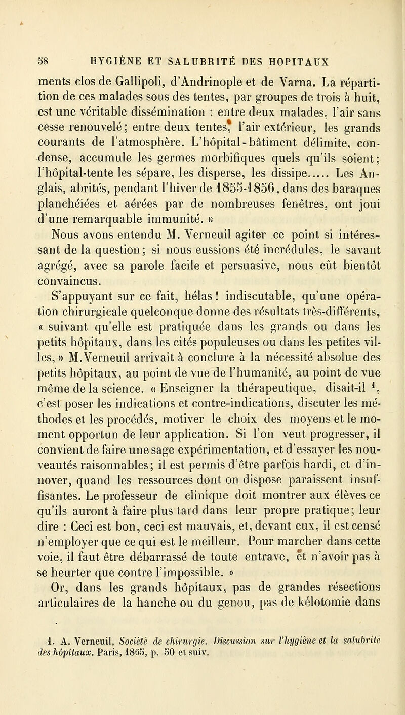 ments clos de Gallipoli, d'Andrinople et de Varna. La réparti- tion de ces malades sous des tentes, par groupes de trois à huit, est une véritable dissémination : entre deux malades, l'air sans cesse renouvelé; entre deux tentes, l'air extérieur, les grands courants de l'atmosphère. L'hôpital-bâtiment délimite, con- dense, accumule les germes morbifiques quels qu'ils soient; l'hôpital-tente les sépare, les disperse, les dissipe Les An- glais, abrités, pendant l'hiver de 1855-1856, dans des baraques planchéiées et aérées par de nombreuses fenêtres, ont joui d'une remarquable immunité. » Nous avons entendu M. Verneuil agiter ce point si intéres- sant de la question; si nous eussions été incrédules, le savant agrégé, avec sa parole facile et persuasive, nous eût bientôt convaincus. S'appuyant sur ce fait, hélas ! indiscutable, qu'une opéra- tion chirurgicale quelconque donne des résultats très-différents, « suivant qu'elle est pratiquée dans les grands ou dans les petits hôpitaux, dans les cités populeuses ou dans les petites vil- les, » M. Verneuil arrivait à conclure à la nécessité absolue des petits hôpitaux, au point de vue de l'humanité, au point de vue même de la science. « Enseigner la thérapeutique, disait-il *, c'est poser les indications et contre-indications, discuter les mé- thodes et les procédés, motiver le choix des moyens et le mo- ment opportun de leur application. Si l'on veut progresser, il convient de faire une sage expérimentation, et d'essayer les nou- veautés raisonnables; il est permis d'être parfois hardi, et d'in- nover, quand les ressources dont on dispose paraissent insuf- fisantes. Le professeur de clinique doit montrer aux élèves ce qu'ils auront à faire plus tard dans leur propre pratique; leur dire : Ceci est bon, ceci est mauvais, et, devant eux, il est censé n'employer que ce qui est le meilleur. Pour marcher dans cette voie, il faut être débarrassé de toute entrave, et n'avoir pas à se heurter que contre l'impossible. » Or, dans les grands hôpitaux, pas de grandes résections articulaires de la hanche ou du genou, pas de kélotomie dans !.. A. Verneuil, Société de chirurgie. Discussion sur l'hygiène et la salubrité des hôpitaux. Paris, 1865, p. 50 et suiv.