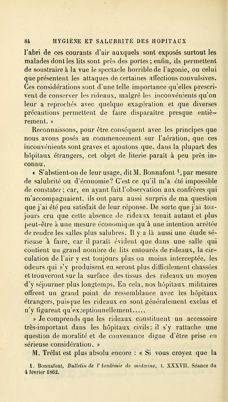 l'abri de ces courants d'air auxquels sont exposés surtout les malades dont les lits sont près des portes; enfin, ils permettent de soustraire à la vue le spectacle horrible de l'agonie, ou celui que présentent les attaques de certaines affections convulsives. Ces considérations sont d'une telle importance qu'elles prescri- vent de conserver les rideaux, malgré les inconvénients qu'on leur a reprochés avec quelque exagération et que diverses précautions permettent de faire disparaître presque entiè- rement. » Reconnaissons, pour être conséquent avec les principes que nous avons posés au commencement sur l'aération, que ces inconvénients sont graves et ajoutons que, dans la plupart des hôpitaux étrangers, cet objet de literie paraît à peu près in- connu. « S'abstient-on de leur usage, dit M. Bonnafont *,par mesure de salubrité ou d'économie? C'est ce qu'il m'a été impossible de constater; car, en ayant fait l'observation aux confrères qui m'accompagnaient, ils ont paru aussi surpris de ma question que j'ai été peu satisfait de leur réponse. De sorte que j'ai tou- jours cru que cette absence de rideaux tenait autant et plus peut-être à une mesure économique qu'à une intention arrêtée de rendre les salles plus salubres. Il y a là aussi une étude sé- rieuse à faire, car il paraît évident que dans une salle qui contient un grand nombre de lits entourés de rideaux, la cir- culation de l'air y est toujours plus ou moins interceptée, les odeurs qui s'y produisent en seront plus difficilement chassées et trouveront sur la surface des tissus des rideaux un moyen d'y séjourner plus longtemps. En cela, nos hôpitaux militaires offrent un grand point de ressemblance avec les hôpitaux étrangers, puisque les rideaux en sont généralement exclus et n'y figurent qu'exceptionnellement » Je comprends que les rideaux constituent un accessoire très-important dans les hôpitaux civils; il s'y rattache une question de moralité et de convenance digne d'être prise en sérieuse considération. » M. Trélat est plus absolu encore : « Si vous croyez que la 1. Bonnafont, Bulletin de l'Académie de médecine, t. XXXVII. Séance du 4 février 1862.