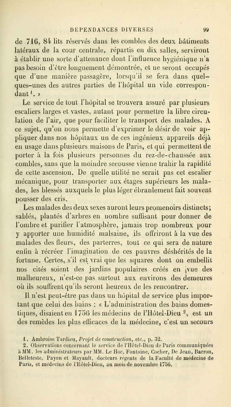 de 716, 84 lits réservés dans les combles des deux bâtiments latéraux de la cour centrale, répartis en dix salles, serviront à établir une sorte d'attenance dont l'influence hygiénique n'a pas besoin d'être longuement démontrée, et ne seront occupés que d'une manière passagère, lorsqu'il se fera dans quel- ques-unes des autres parties de l'hôpital un vide correspon- dant1. » Le service de tout l'hôpital se trouvera assuré par plusieurs escaliers larges et vastes, autant pour permettre la libre circu- lation de l'air, que pour faciliter le transport des malades. A ce sujet, qu'on nous permette d'exprimer le désir de voir ap- pliquer dans nos hôpitaux uu de ces ingénieux appareils déjà en usage dans plusieurs maisons de Paris, et qui permettent de porter à la fois plusieurs personnes du rez-de-chaussée aux combles, sans que la moindre secousse vienne trahir la rapidité de cette ascension. De quelle utilité ne serait pas cet escalier mécanique, pour transporter aux étages supérieurs les mala- des, les blessés auxquels le plus léger ébranlement fait souvent pousser des cris. Les malades des deux sexes auront leurs promenoirs distincts; sablés, plantés d'arbres en nombre suffisant pour donner de l'ombre et purifier l'atmosphère, jamais trop nombreux pour y apporter une humidité malsaine, ils offriront à la vue des malades des fleurs, des parterres, tout ce qui sera de nature enfin à récréer l'imagination de ces pauvres déshérités de la fortune. Certes, s'il est vrai que les squares dont on embellit nos cités soient des jardins populaires créés en Jvue des malheureux, n'est-ce pas surtout aux environs des demeures où ils souffrent qu'ils seront heureux de les rencontrer. Il n'est peut-être pas dans un hôpital de service plus impor- tant que celui des bains : « L'administration des bains domes- tiques, disaient en 1756 les médecins de PHôtel-Dieu 2, est un des remèdes les plus efficaces de la médecine, c'est un secours 1. Ambroise Tardieu, Projet de construction, etc., p. 32. 2. Observations concernant le service de PHôtel-Dieu de Paris communique'es à MM. les administrateurs par MM. Le Hoc, Fontaine, Cocher, De Jean, Barron, Belleteste, Payen et Mayault, docteurs régents de la Faculté de médecine de Paris, et médecins de l'Eôtel-Dieu, au mois de novembre 1756.