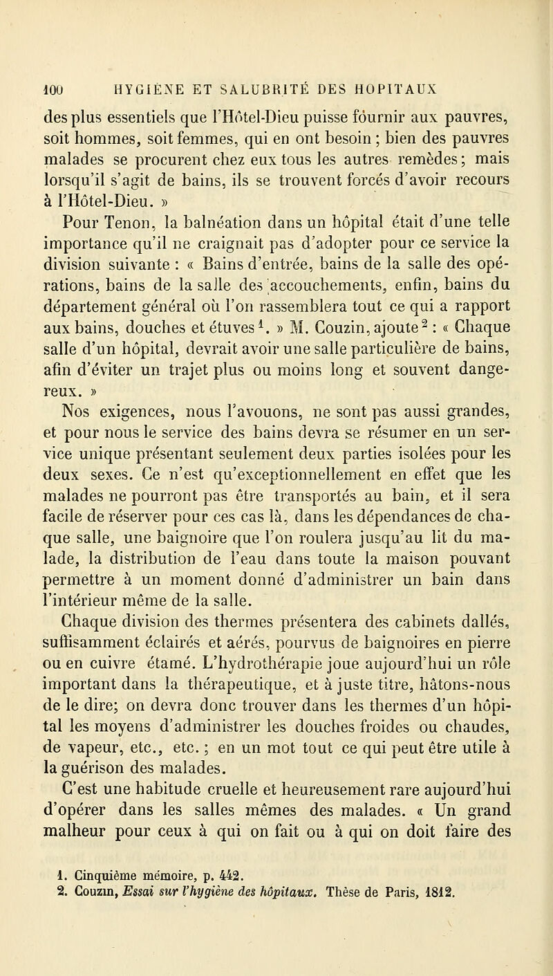 des plus essentiels que l'Hôtel-Dieu puisse fournir aux pauvres, soit hommes, soit femmes, qui en ont besoin ; bien des pauvres malades se procurent chez eux tous les autres remèdes ; mais lorsqu'il s'agit de bains, ils se trouvent forcés d'avoir recours à l'Hôtel-Dieu. » Pour Tenon, la balnéation dans un hôpital était d'une telle importance qu'il ne craignait pas d'adopter pour ce service la division suivante : « Bains d'entrée, bains de la salle des opé- rations, bains de la saJle des accouchements, enfin, bains du département général où l'on rassemblera tout ce qui a rapport aux bains, douches et étuves1. » M. Gouzin, ajoute2 : « Chaque salle d'un hôpital, devrait avoir une salle particulière de bains, afin d'éviter un trajet plus ou moins long et souvent dange- reux. » Nos exigences, nous l'avouons, ne sont pas aussi grandes, et pour nous le service des bains devra se résumer en un ser- vice unique présentant seulement deux parties isolées pour les deux sexes. Ce n'est qu'exceptionnellement en effet que les malades ne pourront pas être transportés au bain, et il sera facile de réserver pour ces cas là, dans les dépendances de cha- que salle, une baignoire que l'on roulera jusqu'au lit du ma- lade, la distribution de l'eau dans toute la maison pouvant permettre à un moment donné d'administrer un bain dans l'intérieur même de la salle. Chaque division des thermes présentera des cabinets dallés, suffisamment éclairés et aérés, pourvus de baignoires en pierre ou en cuivre étamé. L'hydrothérapie joue aujourd'hui un rôle important dans la thérapeutique, et à juste titre, hâtons-nous de le dire; on devra donc trouver dans les thermes d'un hôpi- tal les moyens d'administrer les douches froides ou chaudes, de vapeur, etc., etc. ; en un mot tout ce qui peut être utile à la guérison des malades. C'est une habitude cruelle et heureusement rare aujourd'hui d'opérer dans les salles mêmes des malades. « Un grand malheur pour ceux à qui on fait ou à qui on doit faire des 1. Cinquième mémoire, p. 442. 2. Couzin, Essai sur l'hygiène des hôpitaux. Thèse de Paris, 1812.