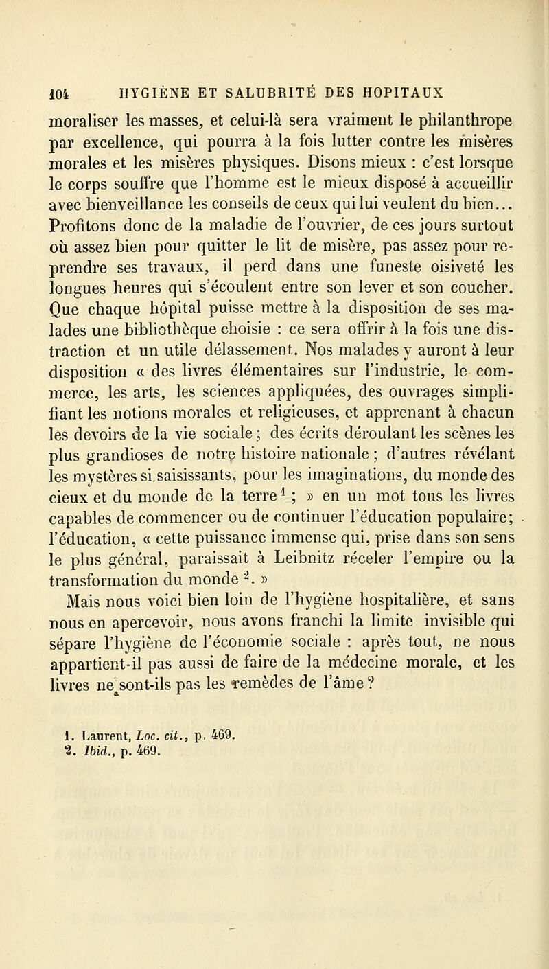 moraliser les masses, et celui-là sera vraiment le philanthrope par excellence, qui pourra à la fois lutter contre les misères morales et les misères physiques. Disons mieux : c'est lorsque le corps souffre que l'homme est le mieux disposé à accueillir avec bienveillance les conseils de ceux qui lui veulent du bien... Profitons donc de la maladie de l'ouvrier, de ces jours surtout où assez bien pour quitter le lit de misère, pas assez pour re- prendre ses travaux, il perd dans une funeste oisiveté les longues heures qui s'écoulent entre son lever et son coucher. Que chaque hôpital puisse mettre à la disposition de ses ma- lades une bibliothèque choisie : ce sera offrir à la fois une dis- traction et un utile délassement. Nos malades y auront à leur disposition ce des livres élémentaires sur l'industrie, le com- merce, les arts, les sciences appliquées, des ouvrages simpli- fiant les notions morales et religieuses, et apprenant à chacun les devoirs de la vie sociale ; des écrits déroulant les scènes les plus grandioses de notre histoire nationale ; d'autres révélant les mystères si.saisissants, pour les imaginations, du monde des cieux et du monde de la terrel ; » en un mot tous les livres capables de commencer ou de continuer l'éducation populaire; l'éducation, « cette puissance immense qui, prise dans son sens le plus général, paraissait à Leibnitz réceler l'empire ou la transformation du monde 2. » Mais nous voici bien loin de l'hygiène hospitalière, et sans nous en apercevoir, nous avons franchi la limite invisible qui sépare l'hygiène de l'économie sociale : après tout, ne nous appartient-il pas aussi de faire de la médecine morale, et les livres nejsont-ils pas les «remèdes de l'âme? 1. Laurent, hoc. cit., p. 469. %. Ibid., p. 469.