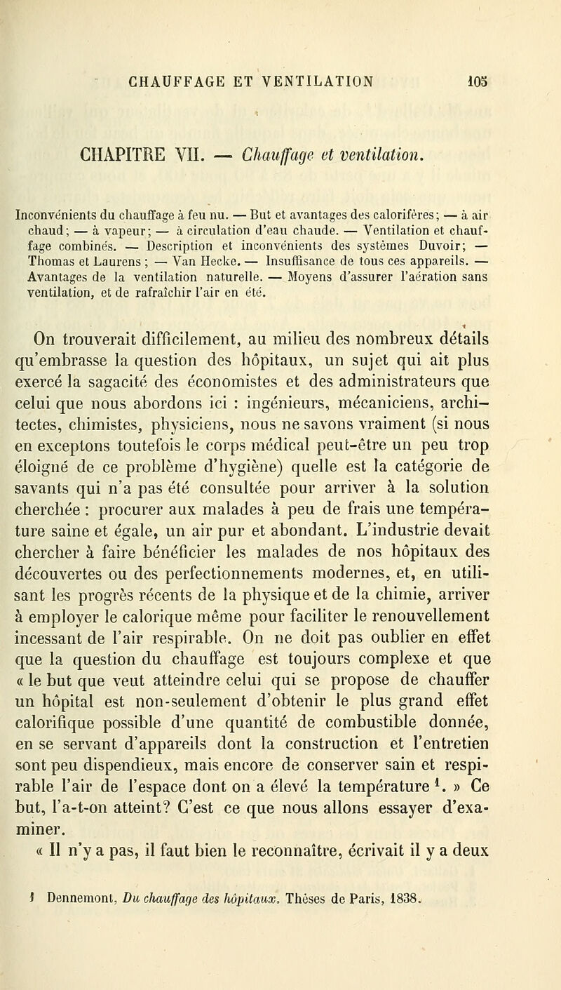 CHAPITRE VIL — Chauffage et ventilation. Inconvénients du chauffage à feu nu. — But et avantages des calorifères; — à air chaud; — à vapeur; — à circulation d'eau chaude. — Ventilation et chauf- fage combinés. — Description et inconvénients des systèmes Duvoir; — Thomas et Laurens ; — Van Hecke. — Insuffisance de tous ces appareils. — Avantages de la ventilation naturelle. — Moyens d'assurer l'aération sans ventilation, et de rafraîchir l'air en été. On trouverait difficilement, au milieu des nombreux détails qu'embrasse la question des hôpitaux, un sujet qui ait plus exercé la sagacité des économistes et des administrateurs que celui que nous abordons ici : ingénieurs, mécaniciens, archi- tectes, chimistes, physiciens, nous ne savons vraiment (si nous en exceptons toutefois le corps médical peut-être un peu trop éloigné de ce problème d'hygiène) quelle est la catégorie de savants qui n'a pas été consultée pour arriver à la solution cherchée : procurer aux malades à peu de frais une tempéra- ture saine et égale, un air pur et abondant. L'industrie devait chercher à faire bénéficier les malades de nos hôpitaux des découvertes ou des perfectionnements modernes, et, en utili- sant les progrès récents de la physique et de la chimie, arriver à employer le calorique même pour faciliter le renouvellement incessant de l'air respirable. On ne doit pas oublier en effet que la question du chauffage est toujours complexe et que « le but que veut atteindre celui qui se propose de chauffer un hôpital est non-seulement d'obtenir le plus grand effet calorifique possible d'une quantité de combustible donnée, en se servant d'appareils dont la construction et l'entretien sont peu dispendieux, mais encore de conserver sain et respi- rable l'air de l'espace dont on a élevé la température *. » Ce but, l'a-t-on atteint? C'est ce que nous allons essayer d'exa- miner. « Il n'y a pas, il faut bien le reconnaître, écrivait il y a deux i Dennemont, Du chauffage des hôpitaux. Thèses de Paris, 1838.