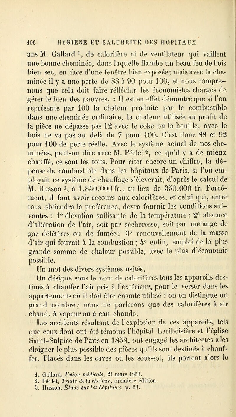 ans M. Gallard *, de calorifère ni de ventilateur qui vaillent une bonne cheminée, dans laquelle flambe un beau feu de bois bien sec, en face d'une fenêtre bien exposée; mais avec la che- minée il y a une perte de 88 à 90 pour 100, et nous compre- nons que cela doit faire réfléchir les économistes chargés de gérer le bien des pauvres. » Il est en effet démontré que si l'on représente par 100 la chaleur produite par le combustible dans une cheminée ordinaire, la chaleur utilisée au profit de la pièce ne dépasse pas 12 avec le coke ou la houille, avec le bois ne va pas au delà de 7 pour 100. C'est donc 88 et 92 pour 100 de perte réelle. Avec le système actuel de nos che- minées, peut-on dire avec M. Péclet^ ce qu'il y a de mieux chauffé, ce sont les toits. Pour citer encore un chiffre, la dé- pense de combustible dans les hôpitaux de Paris, si l'on em- ployait ce système de chauffage s'élèverait, d'après le calcul de M. Husson s, à 1,850,000 fr., au lieu de 350,000 fr. Forcé- ment, il faut avoir recours aux calorifères, et celui qui, entre tous obtiendra la préférence, devra fournir les conditions sui- vantes : 1° élévation suffisante de la température; 2° absence d'altération de l'air, soit par sécheresse, soit par mélange de gaz délétères ou de fumée; 3° renouvellement de la masse d'air qui fournit à la combustion; 4° enfin, emploi de la plus grande somme de chaleur possible, avec le plus d'économie possible. Un mot des divers systèmes usités. On désigne sous le nom de calorifères tous les appareils des- tinés à chauffer l'air pris à l'extérieur, pour le verser dans les appartements où il doit être ensuite utilisé : on en distingue un grand nombre; nous ne parlerons que des calorifères à air chaud, à vapeur ou à eau chaude. Les accidents résultant de l'explosion de ces appareils, tels que ceux dont ont été témoins l'hôpital Lariboisière et l'église Saint-Sulpice de Paris en 1858, ont engagé les architectes aies éloigner le plus possible des pièces qu'ils sont destinés à chauf- fer. Placés dans les caves ou les sous-sol, ils portent alors le 1. Gallard, Union médicale, 21 mars 1863. 2. Péclet, Traité delà chaleur, première édition. 3. Husson, Étude sur les hôpitaux, p. 63.