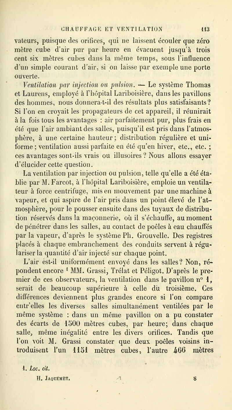 vateurs, puisque des orifices, qui ne laissent écouler que zéro mètre cube d'air pur par heure en évacuent jusqu'à trois cent six mètres cubes dans la même temps, sous l'influence d'un simple courant d'air, si on laisse par exemple une porte ouverte. Ventilation par injection ou pulsion. — Le système Thomas et Laurens, employé à l'hôpital Lariboisière, dans les pavillons des hommes, nous donnera-t-il des résultats plus satisfaisants? Si l'on en croyait les propagateurs de cet appareil, il réunirait à la fois tous les avantages : air parfaitement pur, plus frais en été que l'air ambiant des salles, puisqu'il est pris dans l'atmos- phère, à une certaine hauteur ; distribution régulière et uni- forme ; ventilation aussi parfaite en été qu'en hiver, etc., etc. ; ces avantages sont-ils vrais ou illusoires ? Nous allons essayer d'élucider cette question. La ventilation par injection ou pulsion, telle qu'elle a été éta- blie par M. Farcot, à l'hôpital Lariboisière, emploie un ventila- teur à force centrifuge, mis en mouvement par une machine à vapeur, et qui aspire de l'air pris dans un point élevé de l'at- mosphère, pour le pousser ensuite dans des tuyaux de distribu- tion réservés dans la maçonnerie, où il s'échauffe, au moment de pénétrer dans les salles, au contact de poêles à eau chauffés par la vapeur, d'après le système Ph. Grouvelle. Des registres placés à chaque embranchement des conduits servent à régu- lariser la quantité d'air injecté sur chaque point. L'air ést-il uniformément envoyé dans les salles? Non, ré- pondent encore d MM. Grassi, Trélat et Péligot. D'après le pre- mier de ces observateurs, la ventilation dans le pavillon n° 1, serait de beaucoup supérieure à celle du troisième. Ces différences deviennent plus grandes encore si l'on compare entr'elles les diverses salles simultanément ventilées par le même système : dans un même pavillon on a pu constater des écarts de 1500 mètres cubes, par heure; dans chaque salle, même inégalité entre les divers orifices. Tandis que l'on voit M. Grassi constater que deux poêles voisins in- troduisent l'un 1151 mètres cubes, l'autre 466 mètres 1. toc. cit. H. Jaquëmëî. A S