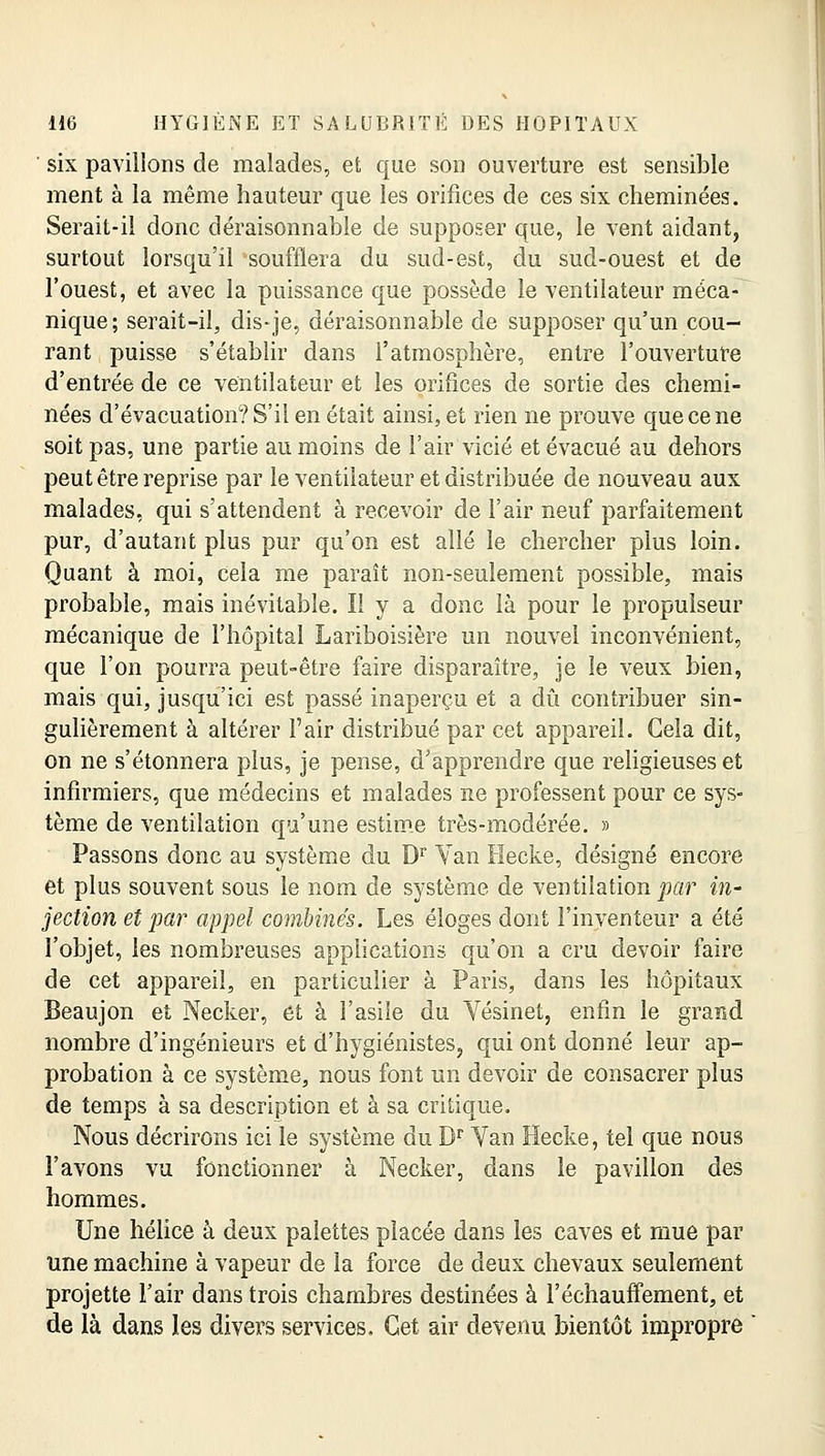 ' six pavillons de malades, et que son ouverture est sensible ment à la même hauteur que les orifices de ces six cheminées. Serait-il donc déraisonnable de supposer que, le vent aidant, surtout lorsqu'il soufflera du sud-est, du sud-ouest et de l'ouest, et avec la puissance que possède le ventilateur méca- nique; serait-il^ dis-je, déraisonnable de supposer qu'un cou- rant puisse s'établir dans l'atmosphère, entre l'ouverture d'entrée de ce ventilateur et les orifices de sortie des chemi- nées d'évacuation? S'il en était ainsi, et rien ne prouve que ce ne soit pas, une partie au moins de l'air vicié et évacué au dehors peut être reprise par le ventilateur et distribuée de nouveau aux malades, qui s'attendent à recevoir de l'air neuf parfaitement pur, d'autant plus pur qu'on est allé le chercher plus loin. Quant à moi, cela me paraît non-seulement possible, mais probable, mais inévitable. Il y a donc là pour le propulseur mécanique de l'hôpital Lariboisière un nouvel inconvénient, que l'on pourra peut-être faire disparaître, je le veux bien, mais qui, jusqu'ici est passé inaperçu et a dû contribuer sin- gulièrement à altérer l'air distribué par cet appareil. Cela dit, on ne s'étonnera plus, je pense, d'apprendre que religieuses et infirmiers, que médecins et malades ne professent pour ce sys- tème de ventilation qu'une estime très-modérée. » Passons donc au système du Dr Yan Hecke, désigné encore et plus souvent sous le nom de système de ventilation par in- jection et par appel combinés. Les éloges dont l'inventeur a été l'objet, les nombreuses applications qu'on a cru devoir faire de cet appareil, en particulier à Paris, dans les hôpitaux Beaujon et Necker, et à l'asile du Vésinet, enfin le grand nombre d'ingénieurs et d'hygiénistes, qui ont donné leur ap- probation à ce système, nous font un devoir de consacrer plus de temps à sa description et à sa critique. Nous décrirons ici le système du Dr Van Hecke, tel que nous l'avons vu fonctionner à Necker, dans le pavillon des hommes. Une hélice à deux palettes placée dans les caves et mue par une machine à vapeur de la force de deux chevaux seulement projette l'air dans trois chambres destinées à réchauffement, et de là dans les divers services. Cet air devenu bientôt impropre