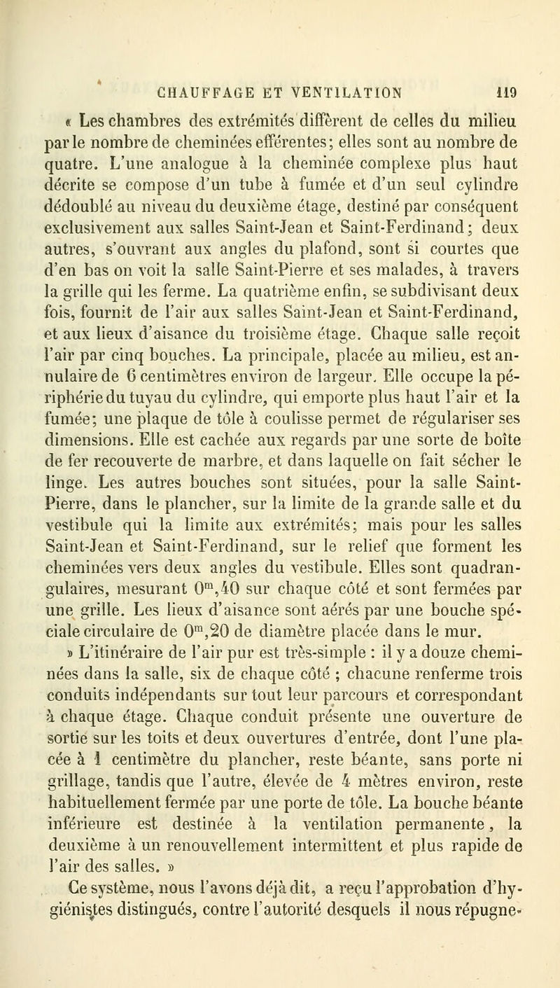 « Les chambres des extrémités diffèrent de celles du milieu parle nombre de cheminées efférentes; elles sont au nombre de quatre. L'une analogue à la cheminée complexe plus haut décrite se compose d'un tube à fumée et d'un seul cylindre dédoublé au niveau du deuxième étage, destiné par conséquent exclusivement aux salles Saint-Jean et Saint-Ferdinand; deux autres, s'ouvrant aux angles du plafond, sont si courtes que d'en bas on voit la salle Saint-Pierre et ses malades, à travers la grille qui les ferme. La quatrième enfin, se subdivisant deux fois, fournit de l'air aux salles Saint-Jean et Saint-Ferdinand, et aux lieux d'aisance du troisième étage. Chaque salle reçoit l'air par cinq bouches. La principale, placée au milieu, est an- nulaire de 6 centimètres environ de largeur. Elle occupe la pé- riphérie du tuyau du cylindre, qui emporte plus haut l'air et la fumée; une plaque de tôle à coulisse permet de régulariser ses dimensions. Elle est cachée aux regards par une sorte de boîte de fer recouverte de marbre, et dans laquelle on fait sécher le linge. Les autres bouches sont situées, pour la salle Saint- Pierre, dans le plancher, sur la limite de la grande salle et du vestibule qui la limite aux extrémités; mais pour les salles Saint-Jean et Saint-Ferdinand, sur le relief que forment les cheminées vers deux angles du vestibule. Elles sont quadran- gulaires, mesurant 0m,40 sur chaque côté et sont fermées par une grille. Les lieux d'aisance sont aérés par une bouche spé- ciale circulaire de 0m,20 de diamètre placée dans le mur. » L'itinéraire de l'air pur est très-simple : il y a douze chemi- nées dans la salle, six de chaque côté ; chacune renferme trois conduits indépendants sur tout leur parcours et correspondant à chaque étage. Chaque conduit présente une ouverture de sortie sur les toits et deux ouvertures d'entrée, dont l'une pla- cée à 1 centimètre du plancher, reste béante, sans porte ni grillage, tandis que l'autre, élevée de 4 mètres environ, reste habituellement fermée par une porte de tôle. La bouche béante inférieure est destinée à la ventilation permanente, la deuxième à un renouvellement intermittent et plus rapide de l'air des salles. » Ce système, nous l'avons déjà dit, a reçu l'approbation d'hy- giénisjtes distingués, contre l'autorité desquels il nous répugne-