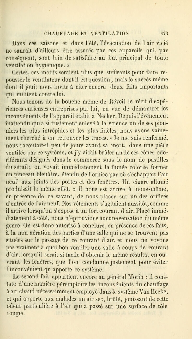 Dans ces saisons et dans l'été, l'évacuation de l'air vicié ne saurait d'ailleurs être assurée par ces appareils qui, par conséquent, sont loin de satisfaire au but principal de toute ventilation hygiénique. » Certes, ces motifs seraient plus que suffisants pour faire re- pousser le ventilateur dont il est question ; mais le succès même dont il jouit nous invite à citer encore deux faits importants qui militent contre lui. Nous tenons de la bouche même de Réveil le récit d'expé- riences curieuses entreprises par lui, en vue de démontrer les inconvénients de l'appareil établi à Necker. Depuis l'événement inattendu qui a si tristement enlevé à la science un de ses pion- niers les plus intrépides et les plus fidèles, nous avons vaine- ment cherché à en retrouver les traces. «Je me suis renfermé, nous racontait-il peu de jours avant sa mort, dans une pièce ventilée par ce système, et j'y ai fait brûler un de ces cônes odo- riférants désignés dans le commerce sous le nom de pastilles du sérail; on voyait immédiatement la fumée colorée former un pinceau bleuâtre, étendu de l'orifice par où s'échappait l'air neuf aux joints des portes et des fenêtres. Un cigare allumé produisait le même effet. » Il nous est arrivé à nous-même, en présence de ce savant, de nous placer sur un des orifices d'entrée de l'air neuf. Nos vêtements s'agitaient aussitôt, comme il arrive lorsqu'on s'expose à un fort courant d'air. Placé immé- diatement à côté, nous n'éprouvions aucune sensation du même genre. On est donc autorisé à conclure, en présence de ces faits, à la non aération des parties d'une salle qui ne se trouvent pas situées sur le passage de ce courant d'air, et nous ne voyons pas vraiment à quoi bon ventiler une salle à coups de courant d'air, lorsqu'il serait si facile d'obtenir le même résultat en ou- vrant les fenêtres, que l'on condamne justement pour éviter l'inconvénient qu'apporte ce système. Le second fait appartient encore au général Morin : il cons- tate d'une manière péremptoire les inconvénients du chauffage à air chaud nécessairement employé dans le système Van Hecke, et qui apporte aux malades un air sec, brûlé, jouissant de cette odeur particulière à l'air qui a passé sur une surface de tôle rougie.