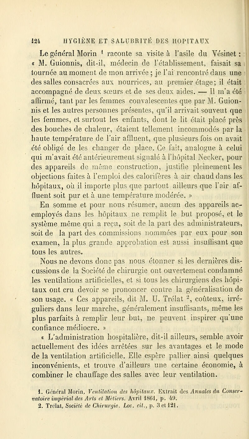 Le général Morin l raconte sa visite à l'asile du Vésinet : « M. Guionnis, dit-il, médecin de l'établissement, faisait sa ; tournée au moment de mon arrivée ; je l'ai rencontré dans une des salles consacrées aux nourrices, au premier étage; il était accompagné de deux sœurs et de ses deux aides. — Il m'a été affirmé, tant par les femmes convalescentes que par M. Guion- nis et les autres personnes présentes, qu'il arrivait souveut que les femmes, et surtout les enfants, dont le lit était placé près des bouches de chaleur, étaient tellement incommodés par la haute température de l'air affluent, que plusieurs fois on avait été obligé de les changer de place. Ce fait, analogue à celui qui m'avait été antérieurement signalé à l'hôpital Necker, pour des appareils de même construction, justifie pleinement les objections faites à l'emploi des calorifères à air chaud dans les hôpitaux, où il importe plus que partout ailleurs que l'air af- fluent soit pur et à une température modérée. » En somme et pour nous résumer, aucun des appareils ac- employés dans les hôpitaux ne remplit le but proposé, et le système même qui a reçu, soit de la part des administrateurs, soit de la part des commissions nommées par eux pour son examen, la plus grande approbation est aussi insuffisant que tous les autres. Nous ne devons donc pas nous étonner si les dernières dis- cussions de la Société de chirurgie ont ouvertement condamné les ventilations artificielles, et si tous les chirurgiens des hôpi- taux ont cru devoir se prononcer contre la généralisation de son usage. « Ces appareils, dit M. U. Trélat 2, coûteux, irré- guliers dans leur marche, généralement insuffisants,, même les plus parfaits â remplir leur but, ne peuvent inspirer qu'une confiance médiocre. » « L'administration hospitalière, dit-il ailleurs, semble avoir actuellement des idées arrêtées sur les avantages et le mode de la ventilation artificielle. Elle espère pallier ainsi quelques inconvénients, et trouve d'ailleurs une certaine économie, à combiner le chauffage des salles avec leur ventilation. i. Général Morin, Ventilation des hôpitaux. Extrait des Annales du Conser- vatoire impérial des Arts et Métiers. Avril 1861, p. 49. 2. Trélat, Société de Chirurgie. Loc. cit., p. 3 et 121.