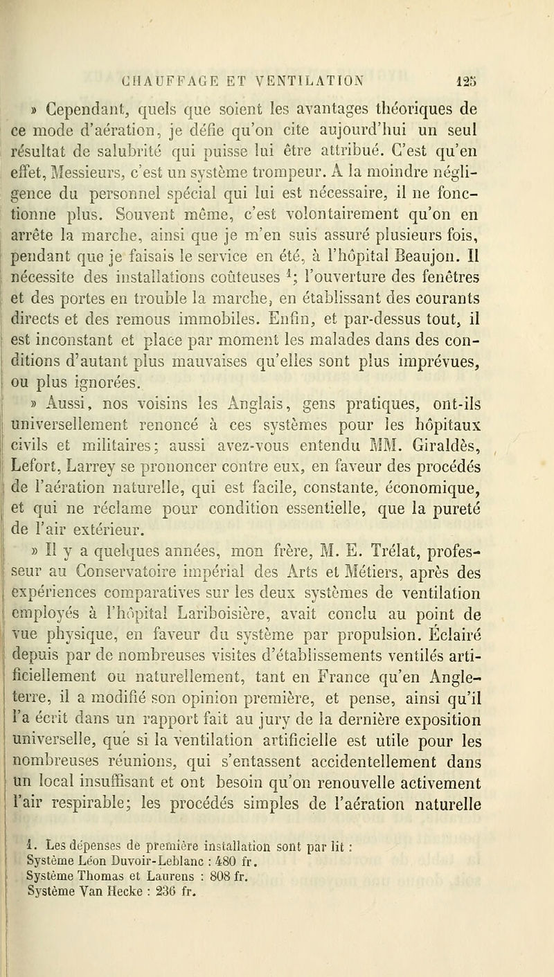 » Cependant, quels que soient les avantages théoriques de ce mode d'aération, je défie qu'on cite aujourd'hui un seul résultat de salubrité qui puisse lui être attribué. C'est qu'en effet, Messieurs, c'est un système trompeur. Â la moindre négli- gence du personnel spécial qui lui est nécessaire, il ne fonc- tionne plus. Souvent même, c'est volontairement qu'on en arrête la marche, ainsi que je m'en suis assuré plusieurs fois, pendant que je faisais le service en été, à l'hôpital Beaujon. Il nécessite des installations coûteuses l; l'ouverture des fenêtres et des portes en trouble la marche, en établissant des courants directs et des remous immobiles. Enfin, et par-dessus tout, il est inconstant et place par moment les malades dans des con- ditions d'autant plus mauvaises qu'elles sont plus imprévues, ou plus ignorées. » Aussi, nos voisins les Anglais, gens pratiques, ont-ils universellement renoncé à ces systèmes pour les hôpitaux civils et militaires; aussi avez-vous entendu MM. Giraldès, Lefort, Larrey se prononcer contre eux, en faveur des procédés de l'aération naturelle, qui est facile, constante, économique, et qui ne réclame pour condition essentielle, que la pureté de l'air extérieur. » Il y a quelques années, mon frère, M. E. Trélat, profes- seur au Conservatoire impérial des Arts et Métiers, après des expériences comparatives sur les deux systèmes de ventilation employés à l'hôpital Lariboisière, avait conclu au point de vue physique, en faveur du système par propulsion. Éclairé depuis par de nombreuses visites d'établissements ventilés arti- ficiellement ou naturellement, tant en France qu'en Angle- terre, il a modifié son opinion première, et pense, ainsi qu'il l'a écrit dans un rapport fait au jury de la dernière exposition 1 universelle, que si la ventilation artificielle est utile pour les nombreuses réunions, qui s'entassent accidentellement dans un local insuffisant et ont besoin qu'on renouvelle activement l'air respirable; les procédés simples de l'aération naturelle 1. Les dépenses de première installation sont par lit : Système Léon Duvoir-Leblanc : 480 fr. Système Thomas et Laurens : 808 fr. Système Van Hecke : 236 fr.