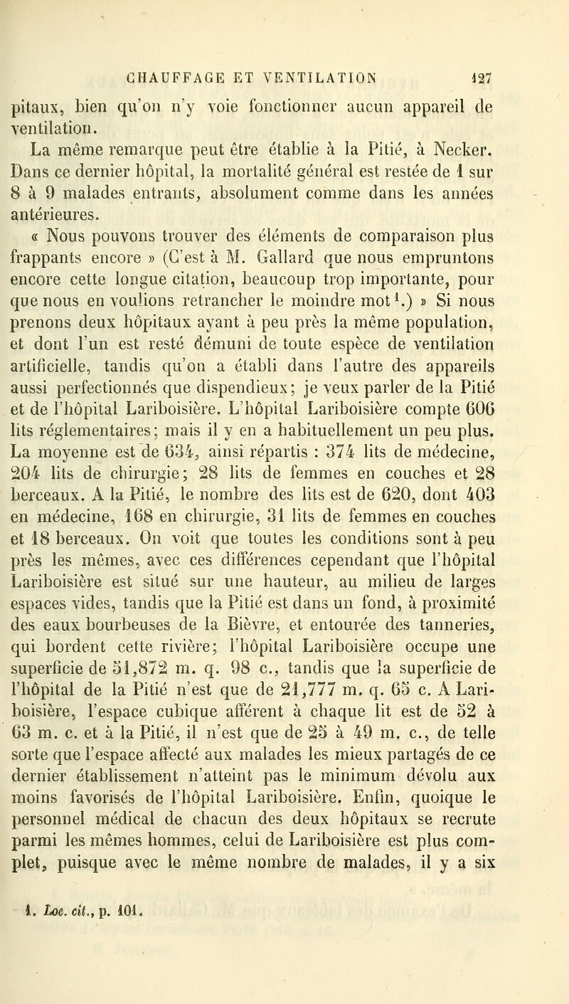 pitaux, bien qu'on n'y voie fonctionner aucun appareil de ventilation. La même remarque peut être établie à la Pitié, à Necker. Dans ce dernier hôpital, la mortalité général est restée de 1 sur 8 à 9 malades entrants, absolument comme dans les années antérieures. « Nous pouvons trouver des éléments de comparaison plus frappants encore » (C'est à M. Gallard que nous empruntons encore cette longue citation, beaucoup trop importante, pour que nous en voulions retrancher le moindre mot1.) » Si nous prenons deux hôpitaux ayant à peu près la même population, et dont l'un est resté démuni de toute espèce de ventilation artificielle, tandis qu'on a établi dans l'autre des appareils aussi perfectionnés que dispendieux; je veux parler de la Pitié et de l'hôpital Lariboisière. L'hôpital Lariboisière compte 60G lits réglementaires; mais il y en a habituellement un peu plus. La moyenne est de 634, ainsi répartis : 374 lits de médecine, 204 lits de chirurgie; 28 lits de femmes en couches et 28 berceaux. A la Pitié, le nombre des lits est de 620, dont 403 en médecine, 168 en chirurgie, 31 lits de femmes en couches et 18 berceaux. On voit que toutes les conditions sont à peu près les mêmes, avec ces différences cependant que l'hôpital Lariboisière est situé sur une hauteur, au milieu de larges espaces vides, tandis que la Pitié est dans un fond, à proximité des eaux bourbeuses de la Bièvre, et entourée des tanneries, qui bordent cette rivière; l'hôpital Lariboisière occupe une superficie de 51,872 m. q. 98 c, tandis que la superficie de l'hôpital de la Pitié n'est que de 21,777 m. q. 65 c. A Lari- boisière, l'espace cubique afférent à chaque lit est de 52 à 63 m. c. et à la Pitié, il n'est que de 25 à 49 m. c, de telle sorte que l'espace affecté aux malades les mieux partagés de ce dernier établissement n'atteint pas le minimum dévolu aux moins favorisés de l'hôpital Lariboisière. Enfin, quoique le personnel médical de chacun des deux hôpitaux se recrute parmi les mêmes hommes, celui de Lariboisière est plus com- plet, puisque avec le même nombre de malades, il y a six