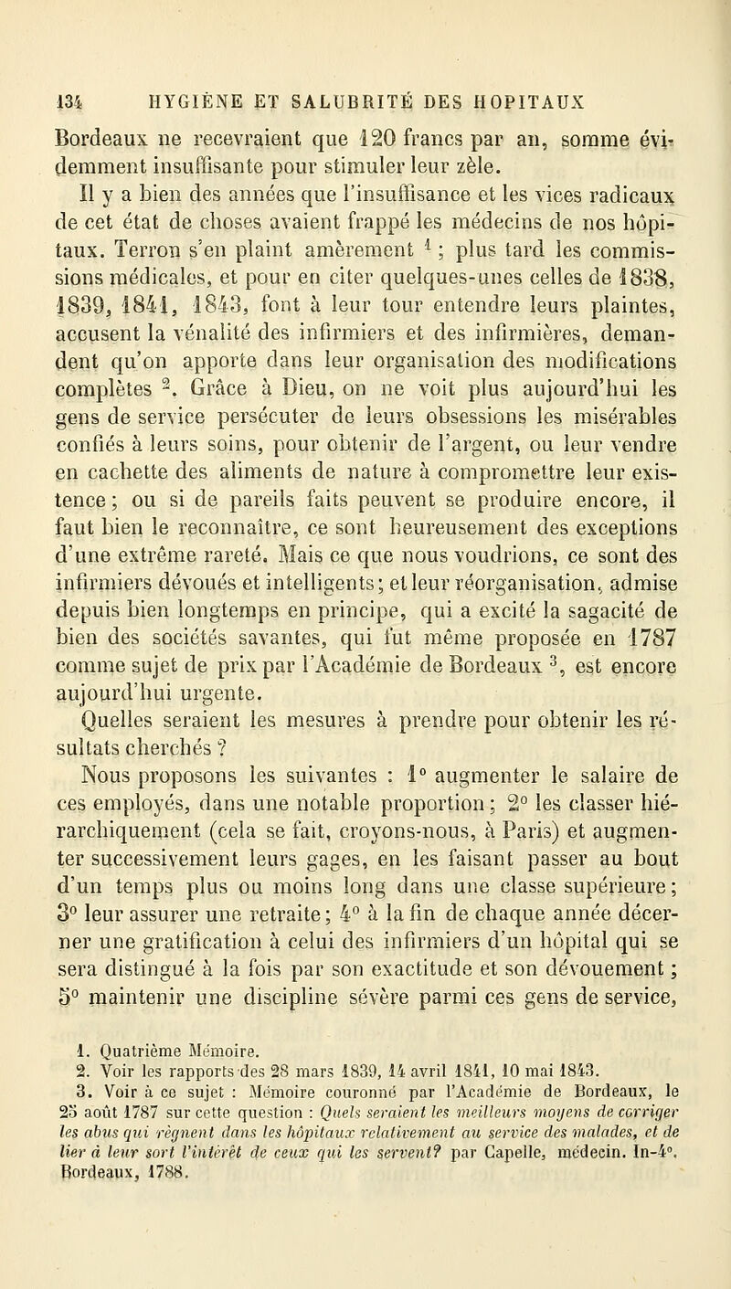 Bordeaux ne recevraient que 120 francs par an, somme évi- demment insuffisante pour stimuler leur zèle. Il y a bien des années que l'insuffisance et les vices radicaux de cet état de choses avaient frappé les médecins de nos hôpi- taux. Terron s'en plaint amèrement i ; plus tard les commis- sions médicales, et pour en citer quelques-unes celles de 1838, 1839, 1841, 1843, font à leur tour entendre leurs plaintes, accusent la vénalité des infirmiers et des infirmières, deman- dent qu'on apporte dans leur organisation des modifications complètes 2. Grâce à Dieu, on ne voit plus aujourd'hui les gens de service persécuter de leurs obsessions les misérables confiés à leurs soins, pour obtenir de l'argent, ou leur vendre en cachette des aliments de nature à compromettre leur exis- tence ; ou si de pareils faits peuvent se produire encore, il faut bien le reconnaître, ce sont heureusement des exceptions d'une extrême rareté. Mais ce que nous voudrions, ce sont des infirmiers dévoués et intelligents; et leur réorganisation, admise depuis bien longtemps en principe, qui a excité la sagacité de bien des sociétés savantes, qui fut même proposée en 1787 comme sujet de prix par l'Académie de Bordeaux 3, est encore aujourd'hui urgente. Quelles seraient les mesures à prendre pour obtenir les ré- sultats cherchés ? Nous proposons les suivantes : 1° augmenter le salaire de ces employés, dans une notable proportion ; 2° les classer hié- rarchiquement (cela se fait, croyons-nous, à Paris) et augmen- ter successivement leurs gages, en les faisant passer au bout d'un temps plus ou moins long dans une classe supérieure; 3° leur assurer une retraite; 4° à la fin de chaque année décer- ner une gratification à celui des infirmiers d'un hôpital qui se sera distingué à la fois par son exactitude et son dévouement ; 5° maintenir une discipline sévère parmi ces gens de service, 1. Quatrième Mémoire. 2. Voir les rapports des 28 mars 1839, 14 avril 1841, 10 mai 1843. 3. Voir à ce sujet : Mémoire couronné par l'Académie de Bordeaux, le 25 août 1787 sur cette question : Quels seraient les meilleurs moyens de corriger les abus qui régnent dans les hôpitaux relativement au service des malades, et de lier à leur sort l'intérêt de ceux qui les servent? par Capelle, médecin. In-4°. Bordeaux, 1788.