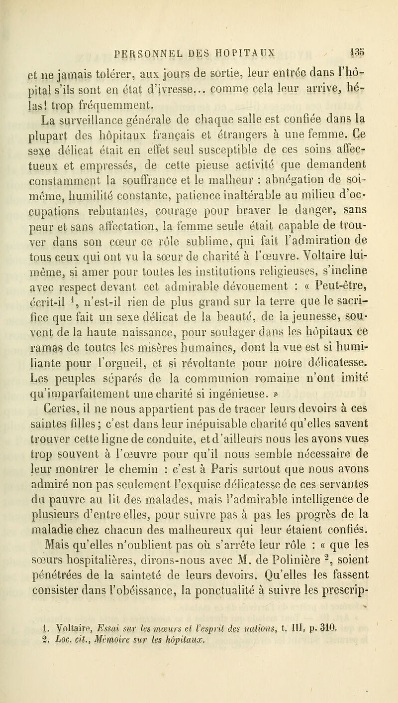 et ne jamais tolérer, aux jours de sortie, leur entrée dans l'hô- pital s'ils sont en état d'ivresse... comme cela leur arrive, hé- las! trop fréquemment. La surveillance générale de chaque salle est confiée dans la plupart des hôpitaux français et étrangers à une femme. Ce sexe délicat était en effet seul susceptible de ces soins affec- tueux et empressés, de cette pieuse activité que demandent constamment la souffrance et le malheur : abnégation de soi- même, humilité constante, patience inaltérable au milieu d'oc- cupations rebutantes, courage pour braver le danger, sans peur et sans affectation, la femme seule était capable de trou- ver dans son cœur ce rôle sublime, qui fait l'admiration de tous ceux qui ont vu la sœur de charité à l'œuvre. Voltaire lui- même, si amer pour toutes les institutions religieuses, s'incline avec respect devant cet admirable dévouement : « Peut-être, écrit-il *, n'est-il rien de plus grand sur la terre que le sacri- fice que fait un sexe délicat de la beauté, de la jeunesse, sou- vent de la haute naissance, pour soulager dans les hôpitaux ce ramas de toutes les misères humaines, dont la vue est si humi- liante pour l'orgueil, et si révoltante pour notre délicatesse. Les peuples séparés de la communion romaine n'ont imité qu'imparfaitement une charité si ingénieuse. » Certes, il ne nous appartient pas de tracer leurs devoirs à ces saintes filles; c'est dans leur inépuisable charité qu'elles savent trouver cette ligne de conduite, et d'ailleurs nous les avons vues trop souvent à l'œuvre pour qu'il nous semble nécessaire de leur montrer le chemin : c'est à Paris surtout que nous avons admiré non pas seulement l'exquise délicatesse de ces servantes du pauvre au lit des malades, mais l'admirable intelligence de plusieurs d'entre elles, pour suivre pas à pas les progrès de la maladie chez chacun des malheureux qui leur étaient confiés. Mais qu'elles n'oublient pas où s'arrête leur rôle : « que les sœurs hospitalières, dirons-nous avec M. de Polinière 2, soient pénétrées de la sainteté de leurs devoirs. Qu'elles les fassent consister clans l'obéissance, la ponctualité à suivre les prescrip- 1. Voltaire, Essai sur les mœurs et l'esprit des nations, t. III, p. 310, 2. Loc. cit., Mémoire sur les hôpitaux.