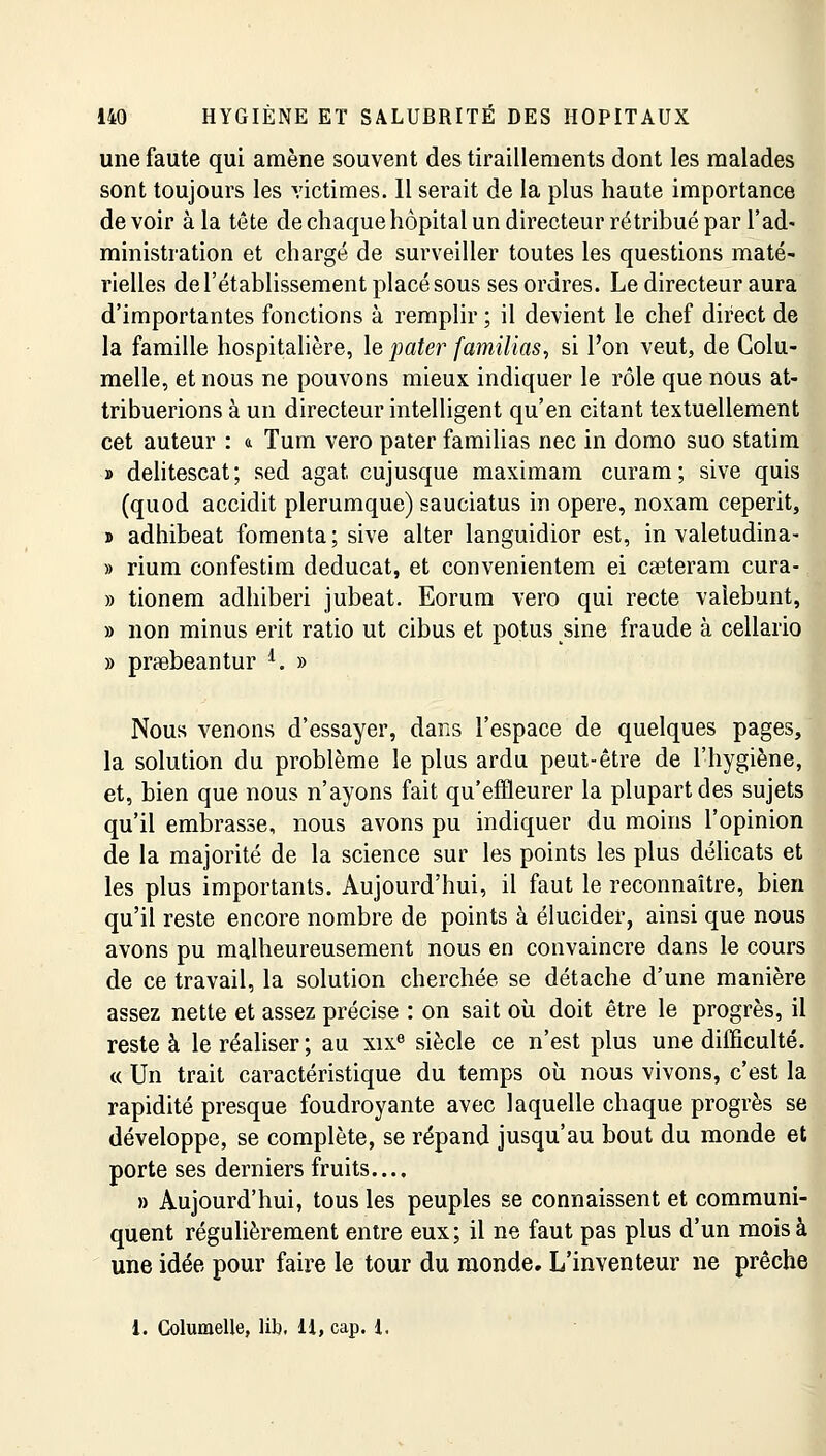 une faute qui amène souvent des tiraillements dont les malades sont toujours les victimes. Il serait de la plus haute importance de voir à la tête de chaque hôpital un directeur rétribué par l'ad- ministration et chargé de surveiller toutes les questions maté- rielles de l'établissement placé sous ses ordres. Le directeur aura d'importantes fonctions à remplir ; il devient le chef direct de la famille hospitalière, le pater familias, si l'on veut, de Colu- melle, et nous ne pouvons mieux indiquer le rôle que nous at- tribuerions à un directeur intelligent qu'en citant textuellement cet auteur : a Tum vero pater familias nec in domo suo statim » delitescat; sed agat cujusque maximam curam; sive quis (quod accidit plerumque) sauciatus in opère, noxam ceperit, » adhibeat fomenta; sive alter languidior est, in valetudina- » rium confestim deducat, et convenientem ei caeteram cura- » tionem adhiberi jubeat. Eorum vero qui recte valebunt, » non minus erit ratio ut cibus et potus sine fraude à cellario » prœbeantur l. » Nous venons d'essayer, dans l'espace de quelques pages, la solution du problème le plus ardu peut-être de l'hygiène, et, bien que nous n'ayons fait qu'effleurer la plupart des sujets qu'il embrasse, nous avons pu indiquer du moins l'opinion de la majorité de la science sur les points les plus délicats et les plus importants. Aujourd'hui, il faut le reconnaître, bien qu'il reste encore nombre de points à élucider, ainsi que nous avons pu malheureusement nous en convaincre dans le cours de ce travail, la solution cherchée se détache d'une manière assez nette et assez précise : on sait où doit être le progrès, il reste à le réaliser ; au xixe siècle ce n'est plus une difficulté. « Un trait caractéristique du temps où nous vivons, c'est la rapidité presque foudroyante avec laquelle chaque progrès se développe, se complète, se répand jusqu'au bout du monde et porte ses derniers fruits..., » Aujourd'hui, tous les peuples se connaissent et communi- quent régulièrement entre eux; il ne faut pas plus d'un mois à une idée pour faire le tour du monde. L'inventeur ne prêche 1. Columelle, lib. H, cap. 1.