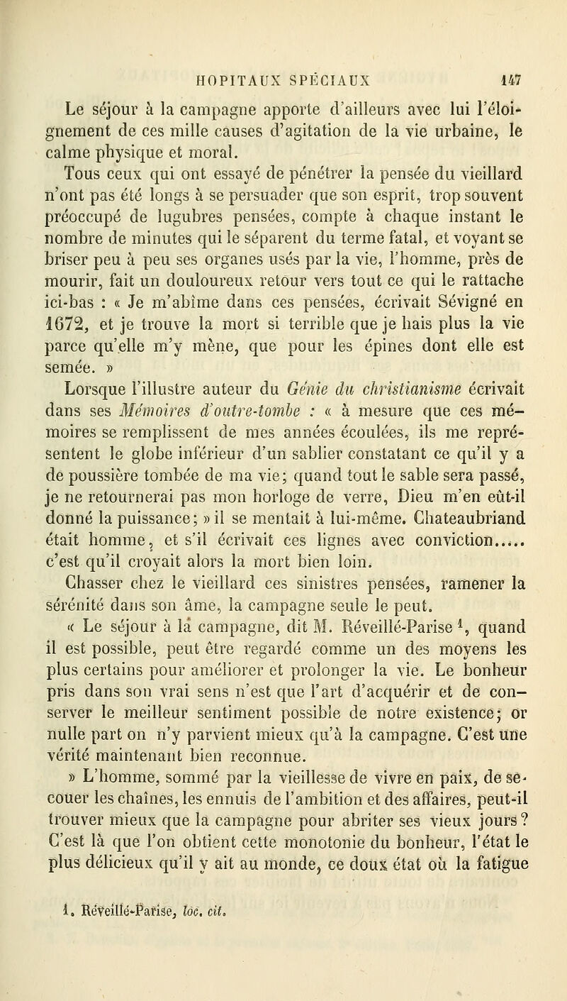 Le séjour à la campagne apporte d'ailleurs avec lui l'éloi- gnement de ces mille causes d'agitation de la vie urbaine, le calme physique et moral. Tous ceux qui ont essayé de pénétrer la pensée du vieillard n'ont pas été longs à se persuader que son esprit, trop souvent préoccupé de lugubres pensées, compte à chaque instant le nombre de minutes qui le séparent du terme fatal, et voyant se briser peu à peu ses organes usés par la vie, l'homme, près de mourir, fait un douloureux retour vers tout ce qui le rattache ici-bas : « Je m'abîme dans ces pensées, écrivait Sévigné en 1672, et je trouve la mort si terrible que je hais plus la vie parce qu'elle m'y mène, que pour les épines dont elle est semée. » Lorsque l'illustre auteur du Génie du christianisme écrivait dans ses Mémoires d'outre-tombe : « à mesure que ces mé- moires se remplissent de mes années écoulées, ils me repré- sentent le globe inférieur d'un sablier constatant ce qu'il y a de poussière tombée de ma vie; quand tout le sable sera passé, je ne retournerai pas mon horloge de verre, Dieu m'en eùt-il donné la puissance; » il se mentait à lui-même. Chateaubriand était homme, et s'il écrivait ces lignes avec conviction c'est qu'il croyait alors la mort bien loin. Chasser chez le vieillard ces sinistres pensées, ramener la sérénité dans son âme, la campagne seule le peut. « Le séjour à la campagne, dit M. Réveillé-Parise 4, quand il est possible, peut être regardé comme un des moyens les plus certains pour améliorer et prolonger la vie. Le bonheur pris dans son vrai sens n'est que l'art d'acquérir et de con- server le meilleur sentiment possible de notre existence; ôr nulle part on n'y parvient mieux qu'à la campagne. C'est une vérité maintenant bien reconnue. » L'homme, sommé par la vieillesse de vivre en paix, de se- couer les chaînes, les ennuis de l'ambition et des affaires, peut-il trouver mieux que la campagne pour abriter ses vieux jours ? C'est là que l'on obtient cette monotonie du bonheur, l'état le plus délicieux qu'il y ait au monde, ce doux état où la fatigue i. Réveilié*-Pafise, 166. cit.