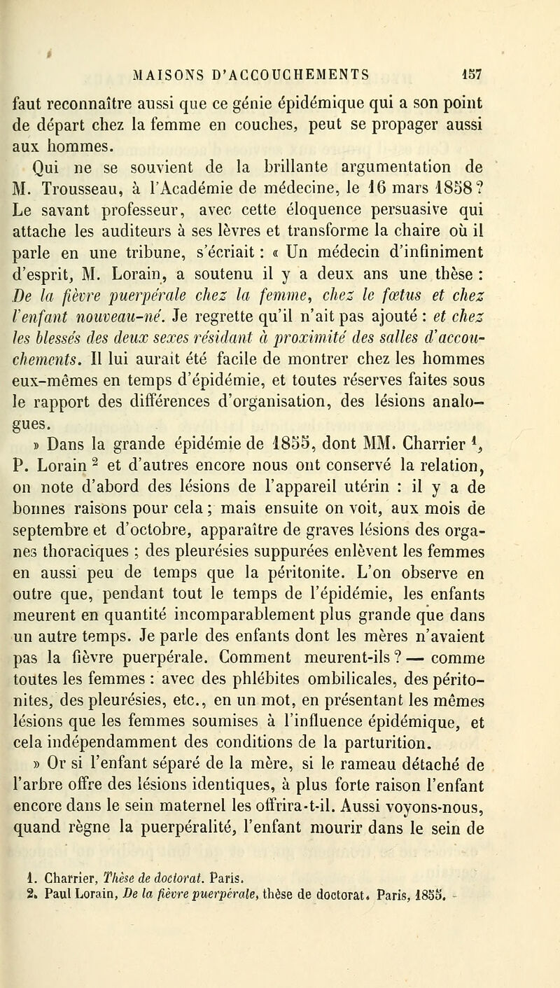 faut reconnaître aussi que ce génie épidémique qui a son point de départ chez la femme en couches, peut se propager aussi aux hommes. Qui ne se souvient de la brillante argumentation de M. Trousseau, à l'Académie de médecine, le 16 mars 1858? Le savant professeur, avec cette éloquence persuasive qui attache les auditeurs à ses lèvres et transforme la chaire où il parle en une tribune, s'écriait : « Un médecin d'infiniment d'esprit, M. Lorain, a soutenu il y a deux ans une thèse : De la fièvre puerpérale chez la femme, chez le fœtus et chez l'enfant nouveau-né. Je regrette qu'il n'ait pas ajouté : et chez les blessés des deux sexes résidant à proximité des salles d'accou- chements. Il lui aurait été facile de montrer chez les hommes eux-mêmes en temps d'épidémie, et toutes réserves faites sous le rapport des différences d'organisation, des lésions analo- gues. » Dans la grande épidémie de 1855, dont MM. Charrier i> P. Lorain 2 et d'autres encore nous ont conservé la relation, on note d'abord des lésions de l'appareil utérin : il y a de bonnes raisons pour cela ; mais ensuite on voit, aux mois de septembre et d'octobre, apparaître de graves lésions des orga- nes thoraciques ; des pleurésies suppurées enlèvent les femmes en aussi peu de temps que la péritonite. L'on observe en outre que, pendant tout le temps de l'épidémie, les enfants meurent en quantité incomparablement plus grande que dans un autre temps. Je parle des enfants dont les mères n'avaient pas la fièvre puerpérale. Comment meurent-ils ? — comme toutes les femmes : avec des phlébites ombilicales, des périto- nites, des pleurésies, etc., en un mot, en présentant les mêmes lésions que les femmes soumises à l'influence épidémique, et cela indépendamment des conditions de la parturition, » Or si l'enfant séparé de la mère, si le rameau détaché de l'arbre offre des lésions identiques, à plus forte raison l'enfant encore dans le sein maternel les offrira-t-il. Aussi voyons-nous, quand règne la puerpéralité, l'enfant mourir dans le sein de 1. Charrier, Thèse de doctorat. Paris. 2» Paul Lorain, De la fièvre puerpérale, thèse de doctorat* Paris, 1855.