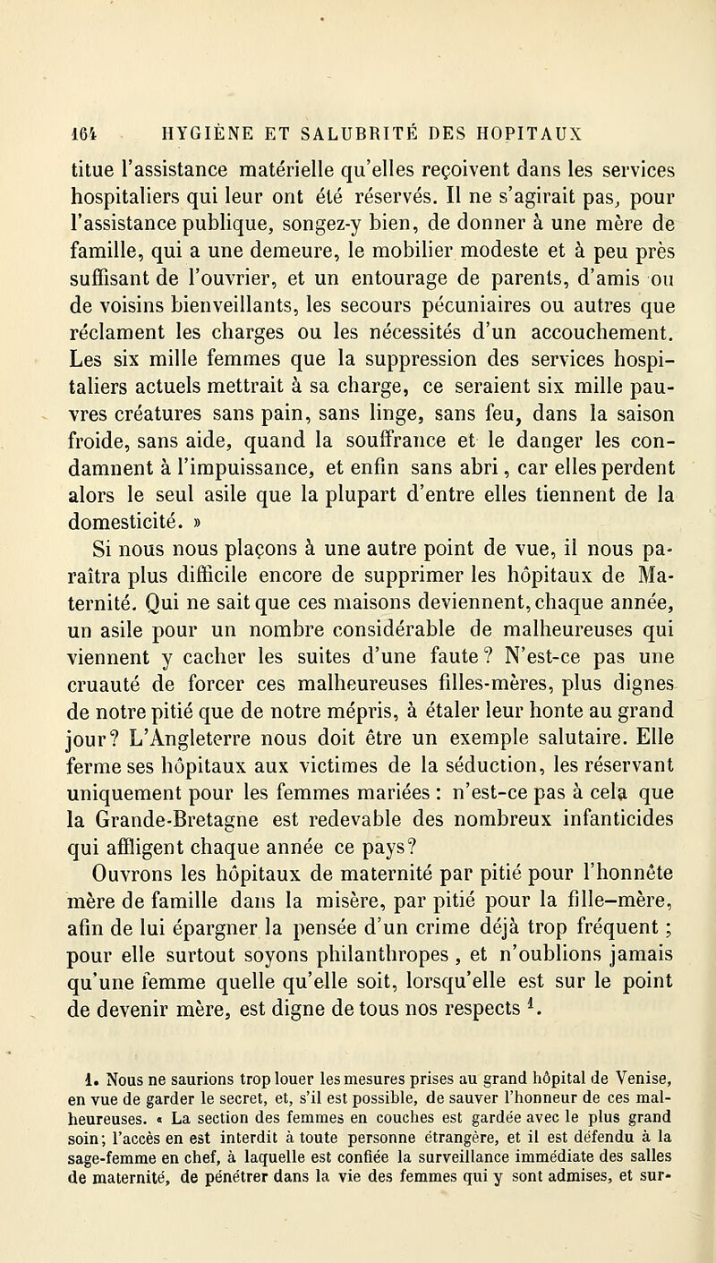 titue l'assistance matérielle qu'elles reçoivent dans les services hospitaliers qui leur ont été réservés. Il ne s'agirait pas, pour l'assistance publique, songez-y bien, de donner à une mère de famille, qui a une demeure, le mobilier modeste et à peu près suffisant de l'ouvrier, et un entourage de parents, d'amis ou de voisins bienveillants, les secours pécuniaires ou autres que réclament les charges ou les nécessités d'un accouchement. Les six mille femmes que la suppression des services hospi- taliers actuels mettrait à sa charge, ce seraient six mille pau- vres créatures sans pain, sans linge, sans feu, dans la saison froide, sans aide, quand la souffrance et le danger les con- damnent à l'impuissance, et enfin sans abri, car elles perdent alors le seul asile que la plupart d'entre elles tiennent de la domesticité. » Si nous nous plaçons à une autre point de vue, il nous pa- raîtra plus difficile encore de supprimer les hôpitaux de Ma- ternité. Qui ne sait que ces maisons deviennent, chaque année, un asile pour un nombre considérable de malheureuses qui viennent y cacher les suites d'une faute? N'est-ce pas une cruauté de forcer ces malheureuses filles-mères, plus dignes de notre pitié que de notre mépris, à étaler leur honte au grand jour? L'Angleterre nous doit être un exemple salutaire. Elle ferme ses hôpitaux aux victimes de la séduction, les réservant uniquement pour les femmes mariées : n'est-ce pas à cela que la Grande-Bretagne est redevable des nombreux infanticides qui affligent chaque année ce pays? Ouvrons les hôpitaux de maternité par pitié pour l'honnête mère de famille dans la misère, par pitié pour la fille-mère, afin de lui épargner la pensée d'un crime déjà trop fréquent ; pour elle surtout soyons philanthropes , et n'oublions jamais qu'une femme quelle qu'elle soit, lorsqu'elle est sur le point de devenir mère, est digne de tous nos respects '. 1. Nous ne saurions trop louer les mesures prises au grand hôpital de Venise, en vue de garder le secret, et, s'il est possible, de sauver l'honneur de ces mal- heureuses. « La section des femmes en couches est gardée avec le plus grand soin; l'accès en est interdit à toute personne étrangère, et il est défendu à la sage-femme en chef, à laquelle est confiée la surveillance immédiate des salles de maternité, de pénétrer dans la vie des femmes qui y sont admises, et sur-