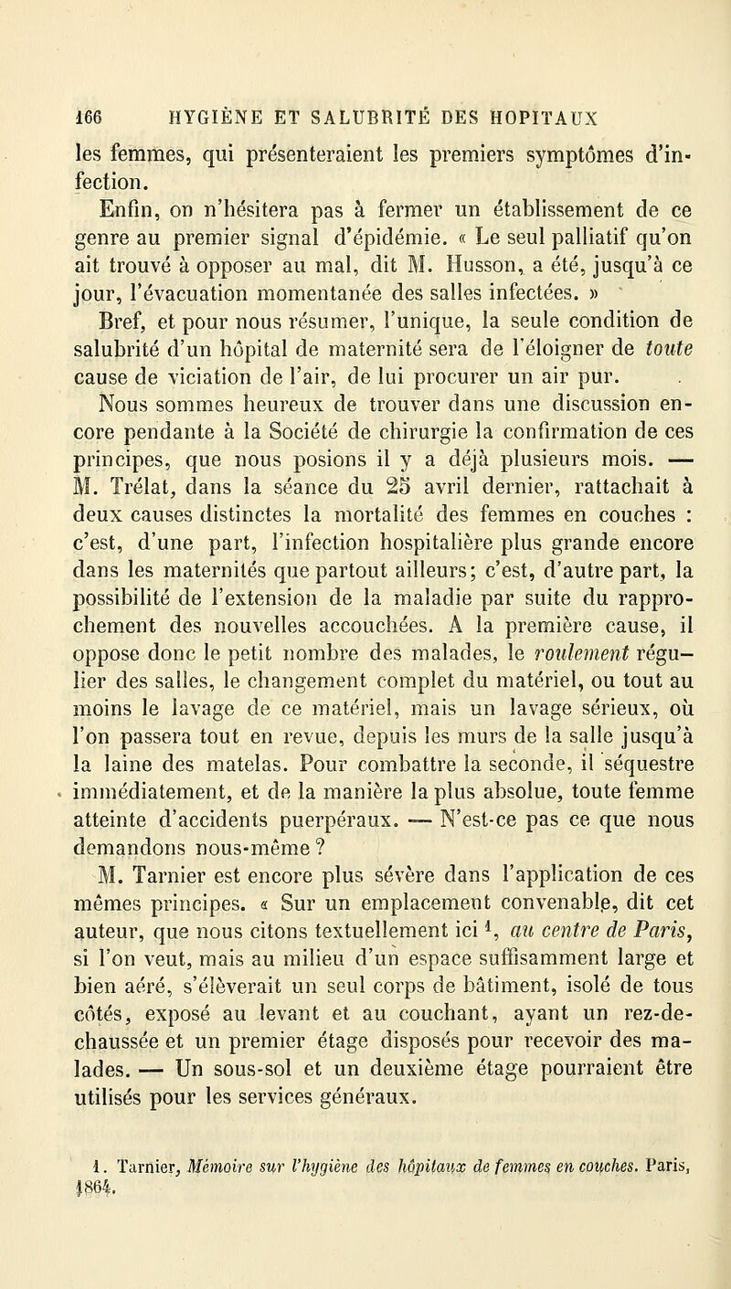 les femmes, qui présenteraient les premiers symptômes d'in- fection. Enfin, on n'hésitera pas à fermer un établissement de ce genre au premier signal d'épidémie. « Le seul palliatif qu'on ait trouvé à opposer au mal, dit M. Husson, a été, jusqu'à ce jour, l'évacuation momentanée des salles infectées. » Bref, et pour nous résumer, l'unique, la seule condition de salubrité d'un hôpital de maternité sera de l'éloigner de toute cause de viciation de l'air, de lui procurer un air pur. Nous sommes heureux de trouver dans une discussion en- core pendante à la Société de chirurgie la confirmation de ces principes, que nous posions il y a déjà plusieurs mois. — M. Trélat, dans la séance du 25 avril dernier, rattachait à deux causes distinctes la mortalité des femmes en couches : c'est, d'une part, l'infection hospitalière plus grande encore dans les maternités que partout ailleurs; c'est, d'autre part, la possibilité de l'extension de la maladie par suite du rappro- chement des nouvelles accouchées. A la première cause, il oppose donc le petit nombre des malades, le roulement régu- lier des salles, le changement complet du matériel, ou tout au moins le lavage de ce matériel, mais un lavage sérieux, où l'on passera tout en revue, depuis les murs de la salle jusqu'à la laine des matelas. Pour combattre la seconde, il séquestre immédiatement, et de la manière la plus absolue, toute femme atteinte d'accidents puerpéraux. — N'est-ce pas ce que nous demandons nous-même ? M. Tarnier est encore plus sévère dans l'application de ces mêmes principes. « Sur un emplacement convenabl.e, dit cet auteur, que nous citons textuellement ici *, au centre de Paris, si l'on veut, mais au milieu d'un espace suffisamment large et bien aéré, s'élèverait un seul corps de bâtiment, isolé de tous côtés, exposé au levant et au couchant, ayant un rez-de- chaussée et un premier étage disposés pour recevoir des ma- lades. — Un sous-sol et un deuxième étage pourraient être utilisés pour les services généraux. 1. Tarnier, Mémoire sur l'hygiène des hôpitaux de femmes en couches. Paris, |864.