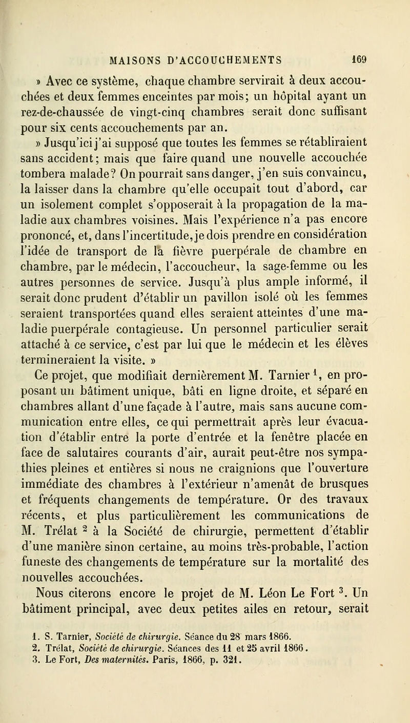 » Avec ce système, chaque chambre servirait à deux accou- chées et deux femmes enceintes par mois; un hôpital ayant un rez-de-chaussée de vingt-cinq chambres serait donc suffisant pour six cents accouchements par an. » Jusqu'ici j'ai supposé que toutes les femmes se rétabliraient sans accident; mais que faire quand une nouvelle accouchée tombera malade? On pourrait sans danger, j'en suis convaincu, la laisser dans la chambre qu'elle occupait tout d'abord, car un isolement complet s'opposerait à la propagation de la ma- ladie aux chambres voisines. Mais l'expérience n'a pas encore prononcé, et, dans l'incertitude, je dois prendre en considération l'idée de transport de la fièvre puerpérale de chambre en chambre, par le médecin, l'accoucheur, la sage-femme ou les autres personnes de service. Jusqu'à plus ample informé, il serait donc prudent d'établir un pavillon isolé où les femmes seraient transportées quand elles seraient atteintes d'une ma- ladie puerpérale contagieuse. Un personnel particulier serait attaché à ce service, c'est par lui que le médecin et les élèves termineraient la visite. » Ce projet, que modifiait dernièrement M. Tarnier1, en pro- posant un bâtiment unique, bâti en ligne droite, et séparé en chambres allant d'une façade à l'autre,, mais sans aucune com- munication entre elles, ce qui permettrait après leur évacua- tion d'établir entre la porte d'entrée et la fenêtre placée en face de salutaires courants d'air, aurait peut-être nos sympa- thies pleines et entières si nous ne craignions que l'ouverture immédiate des chambres à l'extérieur n'amenât de brusques et fréquents changements de température. Or des travaux récents, et plus particulièrement les communications de M. Trélat 2 à la Société de chirurgie, permettent d'établir d'une manière sinon certaine, au moins très-probable, l'action funeste des changements de température sur la mortalité des nouvelles accouchées. Nous citerons encore le projet de M. Léon Le Fort3. Un bâtiment principal, avec deux petites ailes en retour, serait i. S. Tarnier, Société de chirurgie. Séance du 28 mars 1866. 2. Trélat, Société de chirurgie. Séances des 11 et 25 avril 1866. 3. Le Fort, Des maternités. Paris, 1866, p. 321.