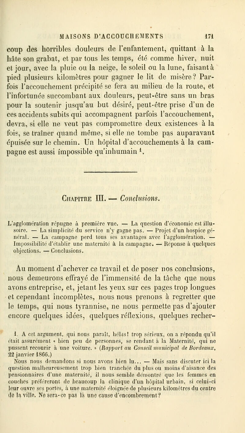 coup des horribles douleurs de l'enfantement, quittant à la hâte son grabat, et par tous les temps, été comme hiver, nuit et jour, avec la pluie ou la neige, le soleil ou la lune, faisant à pied plusieurs kilomètres pour gagner le lit de misère ? Par- fois l'accouchement précipité se fera au milieu de la route, et l'infortunée succombant aux douleurs, peut-être sans un bras pour la soutenir jusqu'au but désiré, peut-être prise d'un de ces accidents subits qui accompagnent parfois l'accouchement, devra, si elle ne veut pas compromettre deux existences à la fois, se traîner quand même, si elle ne tombe pas auparavant épuisée sur le chemin. Un hôpital d'accouchements à la cam- pagne est aussi impossible qu'inhumain i. Chapitre III. — Conclusions. L'agglomération répugne à première vue. — La question d'économie est illu- soire. — La simplicité du service n'y gagne pas. — Projet d'un hospice gé- néral. — La campagne perd tous ses avantages avec l'agglomération. — Impossibilité d'établir une maternité à la campagne. — Réponse à quelques objections. —Conclusions. Au moment d'achever ce travail et de poser nos conclusions, nous demeurons effrayé de l'immensité de la tâche que nous avons entreprise, et, jetant les yeux sur ces pages trop longues et cependant incomplètes, nous nous prenons à regretter que le temps, qui nous tyrannise, ne nous permette pas d'ajouter encore quelques idées, quelques réflexions, quelques recher- 1. A cet argument, qui nous paraît, hélas I trop sérieux, on a répondu qu'il était assurément <■ bien peu de personnes, se rendant à la Maternité, qui ne pussent recourir à une voiture. » (Rapport au Conseil municipal de Bordeaux, 22 janvier 1866.) Nous nous demandons si nous avons bien lu... — Mais sans discuter ici la question malheureusement trop bien tranchée du plus ou moins d'aisance des pensionnaires d'une maternité, il nous semble démontré que les femmes en couches préféreront de beaucoup la clinique d'un hôpital urbain, si celui-ci leur ouvre ses portes, à une maternité éloignée de plusieurs kilomètres du centre 4e la ville, Ne sera-ce pas là une cause d'encombrement?