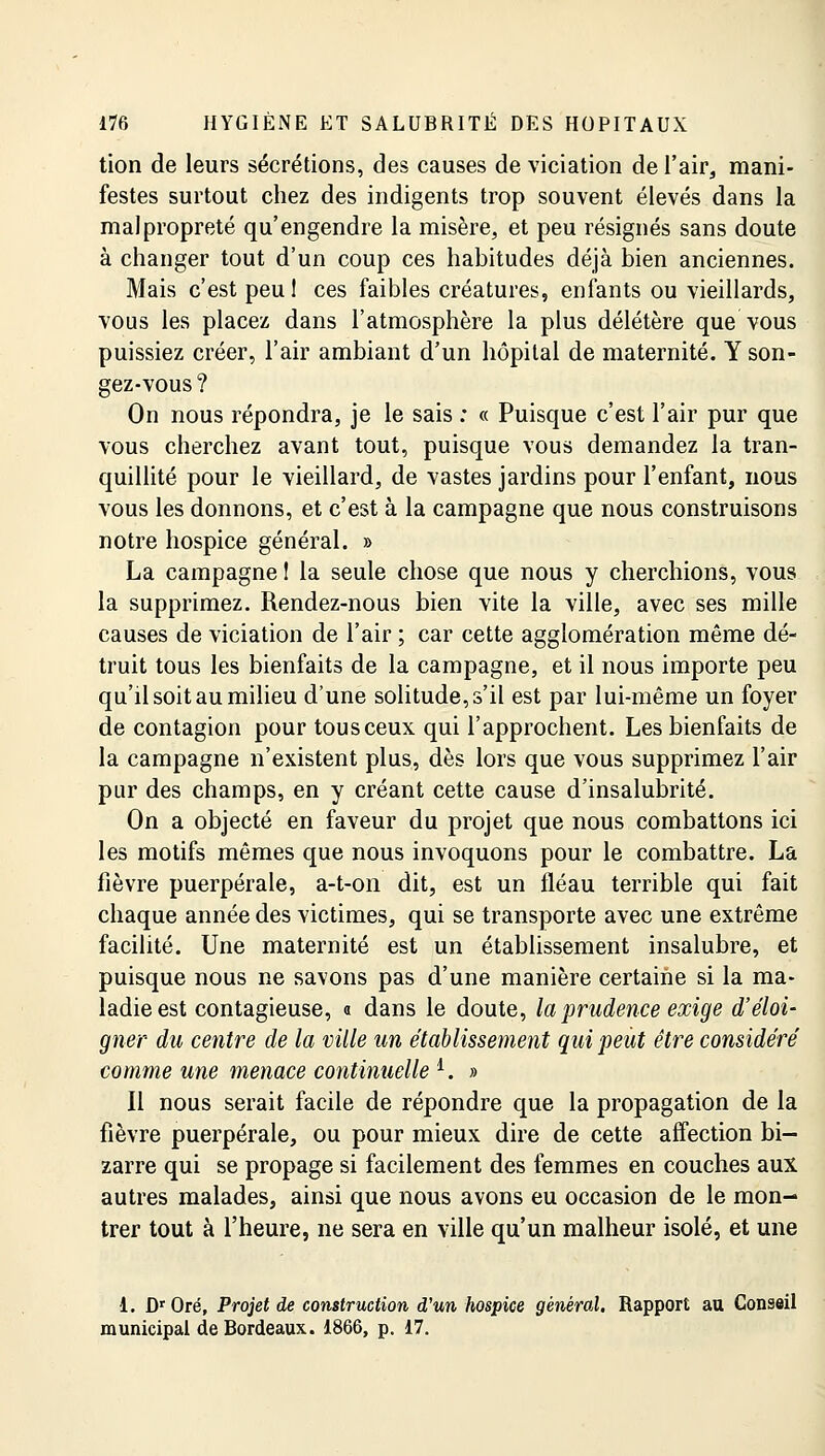 tion de leurs sécrétions, des causes de viciation de l'air, mani- festes surtout chez des indigents trop souvent élevés dans la malpropreté qu'engendre la misère, et peu résignés sans doute à changer tout d'un coup ces habitudes déjà bien anciennes. Mais c'est peu 1 ces faibles créatures, enfants ou vieillards, vous les placez dans l'atmosphère la plus délétère que vous puissiez créer, l'air ambiant d'un hôpital de maternité. Y son- gez-vous? On nous répondra, je le sais : « Puisque c'est l'air pur que vous cherchez avant tout, puisque vous demandez la tran- quillité pour le vieillard, de vastes jardins pour l'enfant, nous vous les donnons, et c'est à la campagne que nous construisons notre hospice général. » La campagne ! la seule chose que nous y cherchions, vous la supprimez. Rendez-nous bien vite la ville, avec ses mille causes de viciation de l'air ; car cette agglomération même dé- truit tous les bienfaits de la campagne, et il nous importe peu qu'il soit au milieu d'une solitude, s'il est par lui-même un foyer de contagion pour tous ceux qui l'approchent. Les bienfaits de la campagne n'existent plus, dès lors que vous supprimez l'air pur des champs, en y créant cette cause d'insalubrité. On a objecté en faveur du projet que nous combattons ici les motifs mêmes que nous invoquons pour le combattre. La fièvre puerpérale, a-t-on dit, est un fléau terrible qui fait chaque année des victimes, qui se transporte avec une extrême facilité. Une maternité est un établissement insalubre, et puisque nous ne savons pas d'une manière certaine si la ma- ladie est contagieuse, o dans le doute, la prudence exige d'éloi- gner du centre de la ville un établissement qui peut être considéré comme une menace continuelle i. » Il nous serait facile de répondre que la propagation de la fièvre puerpérale, ou pour mieux dire de cette affection bi- zarre qui se propage si facilement des femmes en couches aux autres malades, ainsi que nous avons eu occasion de le mon- trer tout à l'heure, ne sera en ville qu'un malheur isolé, et une 1. DrOré, Projet de construction d'un hospice général, Rapport au Conseil municipal de Bordeaux. 1866, p. 17.