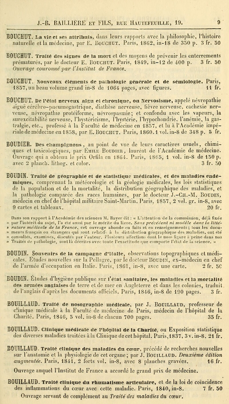 BOUCEUT. La vie et ses attribuas, dans leurs rapports avec la philosophie, l'histoire naturelle et la médecine, par E. BOUCHUT. Paris, 1862, in-18 de 350 p. 3 fr. 50 BOUCHUT. Traité «les signes de la mon et des moyens de prévenir les enterrements prématurés, par le docteur E. BOUCHUT. Paris, 1849, in-12 de 400 p. 3 fr. 50 Ouvrage couronné par l'Institut de France. BOUCHUT. Nouveaux éléments de pathologie générale et de sénilolog-ie. Paris, 1S57, un heau volume grand in-8 de 1064 pages, avec figures. 11 fr. BOUCEUT. De l'état nerveux aigu et chronique, ou Nervosïsme, appelé névropathie aiguë cérébro-pneumogastrique, diathèse nerveuse, fièvre nerveuse, cachexie ner- veuse, névropathie protéiforme, névrospasmie; et confondu avec les vapeurs, la surexcitabilité nerveuse, l'hystéricisme, l'hystérie, 1 nypochondrie, l'anémie, la gas- tralgie, etc., professé à la Faculté de médecine en 1857, et lu à l'Académie impé- riale de médecine en 1858, par E. BODCHUT. Paris, 1860.1 vol. in-8 de 348 p. § fr. BOUDIER. Des champignons ; au point de vue de leurs caractères usuels, chimi- ques et toxicoiogiques, par Emile Boudier, lauréat de l'Académie de médecine. Ouvrage qui a obtenu le prix Orfila en 1864. Paris, 1865, 1 vol. in-8 de 150 p. avec 2 planch. lithog. et color. 3 fr. 50 BOUDIN. Traité de géographie et de statistique médicales, et des maladies endé- miques, comprenant la météorologie et la géologie médicales, les lois statistiques de la population et de la mortalité, la distribution géographique des maladies, et la pathologie comparée des races humaines, par le docteur J.-Gh.-M. Boudin, médecin en chef de l'hôpital militaire Saint-Martin. Paris, 1857, 2 vol. gr. in-8, avec 9 cartes et tableaux. 20 fr. Dans son rapport à l'Académie des sciences M. Bayer dit : <t L'attention de la commission, déjà fixée » par l'intérêt du sujet, l'a été aussi par le mérite du lisrre. Sans précédent ni modèle dans la litié- » rature médicale de la France, cet ouvrage abonde en faits et en renseignements; tous les docu- » ments français ou étrangers qui sont relatif- à la distribution géographique des maladies, ont été » consultés, examines, discutés par l'auteur. Plusieurs affections dont le nom figure à peine dans nos » Traités de pathologie, sont là décrites avec toute l'exactitude que comporte l'état de îa science. » BOUDIN. Souvenirs de la campagne d'italie, observations topographiques et médi- cales. Etudes nouvelles sur la Pellagre, par le docteur Boudin, ex-médecin en chef de l'armée d'occupation en Italie. Paris, 1861, in-8, avec une carte. 2 fr. 5C BOUDIN. Études d'hygiène publique sur l'état sanitaire, les maladies et la mortalité des armées anglaises de terre et de mer en Angleterre et dans les colonies, traduit de l'anglais d'après les documents officiels. Paris, 1846, in-8 de 190 pages. 3 fr. BOUILLÂUD. Traité de nosograpùie médicale, par J. BouiLLAUD, professeur de clinique médicale à la Faculté de médecine de Paris, médecin de l'hôpital de la Charité. Paris, 1846, 5 vol. in-8 de chacun 700 pages. 35 fr. BOUILLÂUD. Clinique médicale de l'hôpital de la Charité, ou Exposition statistique des diverses maladies traitées à la Clinique de cet hôpital. Paris,1837, 3 v. in-8. 21 fr. BOUILLÂUD. Traité clinique des maladies du cœur, précédé de recherches nouvelles sur l'anatomie et la physiologie de cet organe; par J. BOUILLAUD. Deuxième édition augmentée. Paris, 1841, 2 forts vol. in-8, avec 8 planches gravées. 16 fr. Ouvrage auquel l'Institut de France a accordé le grand prix de médecine. BOUILLAUD. Traité clinique du rhumatisme articulaire, et de la loi de coïncidence des inflammations du cœur avec cette maladie. Paris, 1840, in-8. 7 fr. 50 Ouvrage servant de complément au Traité des maladies du cœur.