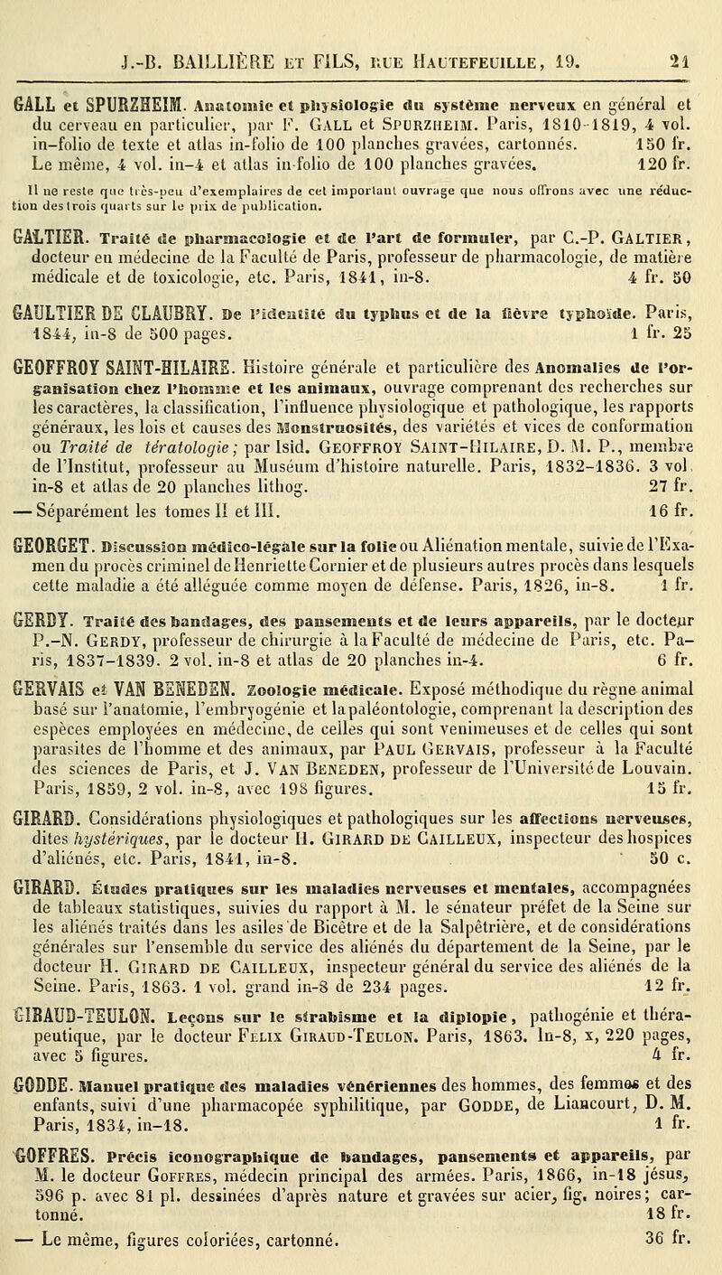 GALL et SPURZHEIM. Anatomfe et physiologie du système nerveux en général et du cerveau en particulier, par F. GALL et Spurzheim. Paris, 1810-1819, 4 vol. in-folio de texte et atlas in-folio de 100 planches gravées, cartonnés. 150 fr. Le même, 4 vol. in-4 et atlas in-folio de 100 planches gravées. 120 fr. Il ue reste que très-peu d'exemplaires de cet imporlaul ouvrage que nous offrons avec une réduc- tion des trois quarts sur le prix, de publication. GALTIER. Traité de pharmacologie et de l'art de formuler, par C.-P. GALTIER, docteur en médecine, de la Faculté de Paris, professeur de pharmacologie, de matière médicale et de toxicologie, etc. Paris, 1841, in-8. 4 fr. SO GAULTIER DE CLAUBRY. De l'identité du typhus et de la fièvre typhoïde. Paris, 1844, iu-8 de 500 pages. 1 fr. 25 GEOFFROY SAINT-HILAIRE. Histoire générale et particulière des Anomalies de l'or- ganisation chez l'homme et les animaux, ouvrage comprenant des recherches sur les caractères, la classification, l'influence physiologique et pathologique, les rapports généraux, les lois et causes des Monstruosités, des variétés et vices de conformation ou Traité de tératologie; par Isid. Geoffroy Saint-Hilaire, D. M. P., membre de l'Institut, professeur au Muséum d'histoire naturelle. Paris, 1832-1836. 3 vol, in-8 et allas de 20 planches lithog. 27 fr. — Séparément les tomes II et III. 16 fr. GEORGET. Discussion médico-légale sur la folie ou Aliénation mentale, suivie de l'Exa- men du procès criminel de Henriette Confier et de plusieurs autres procès dans lesquels cette maladie a été alléguée comme moyen de défense. Paris, 1826, in-8. 1 fr. GERBY. Traité des bandages, des pansements et de leurs appareils, par le docteur P.-N. Gerdy, professeur de chirurgie à la Faculté de médecine de Paris, etc. Pa- ris, 1837-1839- 2 vol. in-8 et atlas de 20 planches in-4. 6 fr. GERVAIS eî VAN BENEDEN. Zoologie médicale. Exposé méthodique du règne animal basé sur Fanatomie, l'embryogénie et lapaléontologie, comprenant la description des espèces employées en médecine, de celles qui sont venimeuses et de celles qui sont parasites de l'homme et des animaux, par Paul Gervais, professeur à la Faculté des sciences de Paris, et J. Van Beneden, professeur de i'Unive.rsitcde Louvain. Paris, 1859, 2 vol. in-8, avec 198 figures. 15 fr. GIRARD. Considérations physiologiques et pathologiques sur les affections nerveuses, dites hystériques, par le docteur II. GIRARD DE GAILLEUX, inspecteur des hospices d'aliénés, etc. Paris, 1841, in-8. 50 c. GIRARD. Études pratiques sur les maladies nerveuses et mentales, accompagnées de tableaux statistiques, suivies du rapport à M. le sénateur préfet de la Seine sur les aliénés traités dans les asiles de Bicètre et de la Salpêtrière, et de considérations générales sur l'ensemble du service des aliénés du département de la Seine, par le docteur H. Girard de CAILLEDX, inspecteur général du service des aliénés de la Seine. Paris, 1863. 1 vol. grand in-8 de 234 pages. 12 fr. GIBAUD-TEULON. Leçons sur le strabisme et la diplopie, pathogénie et théra- peutique, par le docteur Feux Giraud-Teulon. Paris, 1863. In-8, x, 220 pages, avec 5 figures. 4 fr. GODDE. manuel pratique des maladies vénériennes des hommes, des femmes et des enfants, suivi d'une pharmacopée syphilitique, par GODDE, de Liancourt, D. M. Paris, 1834, in-18. 1 fr- GOFFRES. Précis iconographique de bandages, pansements et appareils, par M. le docteur Goffres, médecin principal des armées. Paris, 1866, in-18 Jésus, 596 p. avec 81 pi. dessinées d'après nature et gravées sur acier, fig, noires; car- tonné. 18fr. — Le même, figures coloriées, cartonné. 36 fr.