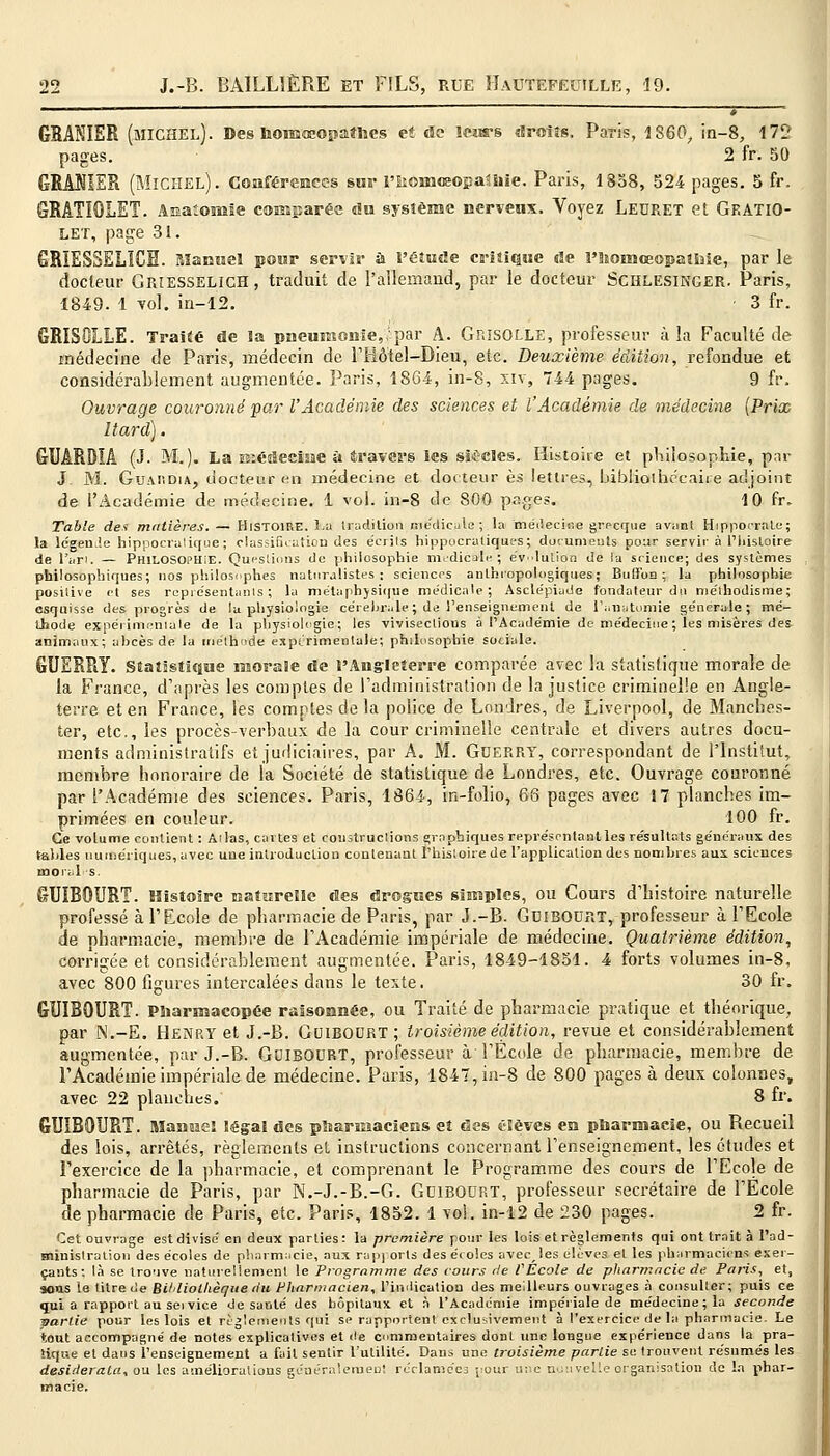 «^_^«^ -, GRANIER (MICHEL). Des homéopathes et de leurs droits, Paris, 1860, in-8, 172 pages. 2 fr. 50 GRAMER (Michel). Conférences sur l'iioinceopaShie. Paris, 1858, 524 pages. 5 fr. GRATIQLET. Anatonsïe comparée du système nerveux. Voyez Leuret et Gp.ATIO- LEï, page 31. GRIESSELÏCH. Manuel pour servir à l'étude critique de i'Isomceopatiîie, par le docteur Giuesselich, traduit de l'allemand, par le docteur Schlesinger. Paris, 1849. 1 vol. in-12. 3 fr. GRISOLLE. Traité de la pneumonie,;par A. Grisolle, professeur à la Faculté de médecine de Paris, médecin de l'Hôtel-Dieu, etc. Deuxième édition, refondue et considérablement augmentée. Paris, 1864, in-8, xiv, 744 pages. 9 fr. Ouvrage couronné par l'Académie des sciences et l'Académie de médecine (Prix Itard). GUÂRDIÂ (J. M.). La médecine a êravcrs les sitcles. Histoire et philosophie, par J. M. GuAiiDiA, docteur en médecine et docteur es lettres, bibliothécaire adjoint de l'Académie de médecine. 1 vol. in-8 de 800 pages. 10 fr» Table des matières. — HISTOIRE, la tradition médicale; la médecine grecque avant Hippocrale; la légen.îe hippocratique; classification des écrils hippocratiques; documents pour servir à l'histoire de l'art. — Philosophie. Questions de philosophie médicale ; évolution de la science; des systèmes philosophiques; nos philosophes naturalistes; sciences anthropologiques; Bu (l'on ; la philosophie positive et ses représentants; la métaphysique médicale; Asclépiude fondateur du méthodisme; esquisse des progrès de la physiologie cérébrale; de l'enseignement de l'anatomie générale; mé- thode expérimentale de la physiologie; les vivisections à l'Académie de médecine ; les misères de& animaux; abcès de la méthode expérimentale; philosophie sotiale. GUERRY. Statistique inorale de l'Angleterre comparée avec la statistique morale de la France, d'après les comptes de l'administration de la justice criminelle en Angle- terre et en France, les comptes de la police de Londres, de Liverpool, de Manches- ter, etc., les procès-verbaux de la cour criminelle centrale et divers autres docu- ments administratifs et judiciaires, par A. M. Guerry, correspondant de l'Institut, membre honoraire de la Société de statistique de Londres, etc. Ouvrage couronné par l'Académie des sciences. Paris, 1864, in-folio, 66 pages avec 17 planches im- primées en couleur. 100 fr. Ce volume contient : Allas, cartes et coustruclions graphiques représontantles résultats généraux des tables numériques, avec une introduction contenant l'histoire de l'application dus nomhres aux sciences moral s. GUIBOURT. Histoire naturelle des drogues simples, ou Cours d'histoire naturelle professé à l'Ecole de pharmacie de Paris, par J.-B. GoiBOORT, professeur à l'Ecole de pharmacie, membre de l'Académie impériale de médecine. Quatrième édition, corrigée et considérablement augmentée. Paris, 1849-1851. 4 forts volumes in-8, avec 800 figures intercalées dans le texte. 30 fr. GUIBOURT. Pharmacopée raisonnée, ou Traité de pharmacie pratique et théorique, par N.-E. HENRY et J.-B. Guiboort; troisième édition, revue et considérablement augmentée, par J.-B. GfJIBOURT, professeur à l'École de pharmacie, membre de l'Académie impériale de médecine. Paris, 1847, in-8 de 800 pages à deux colonnes, avec 22 planches. 8 fr. GUIBOURT. Manuel légal des pharmaciens et des élèves en pharmacie, ou Recueil des lois, arrêtés, règlements et instructions concernant renseignement, les études et l'exercice de la pharmacie, et comprenant le Programme des cours de l'Ecole de pharmacie de Paris, par N.-J.-B.-G. Gdibourt, professeur secrétaire de l'Ecole de pharmacie de Paris, etc. Paris, 1852. 1 vol. in-12 de 230 pages. 2 fr. Cet ouvrage est divisé en deux parties: la première pour les lois et règlements qui ont trait à l'ad- tniuislration des écoles de pharmacie, aux rapports des écoles avecles élèves et les pharmaciens exer- çants: là se trouve naturellement le Programme des cours rie VEcole de pharmacie de Paris, et, sotis le titre de BUliolhèque du Pharmacien, l'indication des meilleurs ouvrages à consulter; puis ce quia rapport au sei vice de santé des hôpitaux et à l'Académie impériale de médecine; la seconde -partie pour les lois et règlements qui se rapportent exclusivement à l'exercice de la pharmacie. Le tout accompagné de notes explicatives et de commentaires doDt une longue expérience dans la pra- tique et dans l'enseignement a fait sentir l'utilité. Dans une troisième partie se trouvent résumés les desiderata, ou les améliorations généralement réclamées pour une nouvelle organisation de la phar- macie.