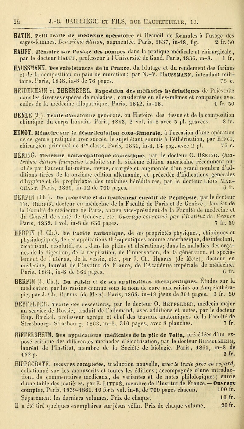 BÂTIN. Petit traité de médecine opératoire et Recueil de formules à l'usage des sages-femmes. Deuxième édition, augmentée. Paris, 1837, in-18, fig. 2 fr. 50 HAUFF- Mémoire par l'usage des pompes dans la pratique médicale et chirurgicale, par le docteur tlAOFF, professeur à l'Université deGand. Paris, 1836. in-8. 1 fr. HAUSSMÂKN. Des subsistances delà France, du blutage et du rendement des farines et de la composition du pain de munition ; par N.-V. Haussmann, intendant mili- taire. Paris, 1848, in-8 de 76 pages. 75 c. HEIDEKHÂIN et EBRENBERG. Exposition des méthodes bj driaiiques de Priéstnitz dans les diverses espèces de maladies , considérées en elles-mêmes et comparées avec celles de la médecine allopatliique. Paris, 1842, in-18. 1 fr. 50 HENLE (J.). Traité d'anatomie générale, ou Histoire des tissus et de la composition chimique du corps humain. Paris, 1843, 2 vol. in-8 avec 5 pi. gravées. 8 fr. HEKQT. Mémoire sur la désarticulation coxo-fémorale, à l'occasion d'une opération de ce genre pratiquée avec succès, le sujet étant soumis à l'éthérisation, par Hénot, chirurgien principal de lre classe. Paris, 1851, in-4, 64 pag. avec 2 pi. 75 c. EERBIG. Médecine Komceopathiqne domestique, par le docteur G. HÉRING. Qua- trième édition française traduite sur la sixième édition américaine récemment pu- bliée par l'auteur lui-même, revue, corrigée et augmentée d'un grand nombre d'ad- ditions tirées de la onzième édition allemande, et précédée d'indications générales d'hygiène et de prophylaxie des maladies héréditaires, par le docteur LÉOJN MAR- CHAIT. Paris, 1860, in-12 de 700 pages. 6 fr. EERPIÏ'ï (Th.). Du pronostic et du traitement curatif de l'épilepsie, parle docteur Th. Herpin, docteur en médecine de la Faculté de Paris et de Genève, lauréat de la Faculté de médecine rie Paris, ancien vice-président de la Faculté de médecine et du Conseil de santé de Genève, etc. Ouvrage couronné par l'Institut de France Paris, 1852. 1 vol. in-8 de 650 pages. 7 fr. 50 EERPIN (J. Ch.). Ce l'acide carbonique, de ses propriétés physiques, chimiques et physiologiques, de ses applications thérapeutiques comme anesthésique, désinfectant, cicatrisant, résolutif, etc., dans les plaies et ulcérations; dans lesmaladies des orga- nes de la digestion, de l'a respiration, de l'innervation, de la génération, et spécia- lement de l'utérus, de la vessie, etc., par J. Ch. Herpin (de Metz), docteur en médecine, lauréat de l'Institut de France, de l'Académie impériale de médecine. Paris, 1864, in-8 de 564 pages. 6 fr. HERPIN (J. Ch.). Bu raisin et «le ses applications ékérapeutiques, Études sur la médication par les raisins connue sous le nom de cure aux raisins ou Ampélothéra- pie, par J. Ch. Herpin (de Metz). Paris, 1865, in-18 Jésus de 364 pages. 3 fr. 50 EEYFÏÏLBER. Traité des résections, par le docteur 0. HEYFELDER, médecin major au service de Russie, traduit de l'allemand, avec additions et notes, par le docteur Eug. Bœclïcl, professeur agrégé et chef des travaux anatomiques de la Faculté de Strasbourg. Strasbourg, 1863, in-8, 310 pages, avec 8 planches. 7 fr. 31FFELSHEIM. Des applications médicales de la pile de Volta, précédées d'un ex- posé critique des différentes méthodes d'électrisation, par le docteur HlFFELSHElM, lauréat de l'Institut, membre de la Société de biologie. Paris, 1861, in-8 de 152 p. 3 fr. EIPPOCRÀTE. OEuvres complètes, traduction nouvelle, avec le texte grec en regard, collalionné sur les manuscrits et toutes les éditions ; accompagnée d'une introduc- tion, de commentaires médicaux, de variantes et de notes philologiques; suivie d'une table des matières, par E. LlTTRÉ, membre de l'Institut de France.—Ouvrage complce. Paris, 1839-1861.10 forts vol. in-8, de 700 pages chacun. 100 fr. Séparément les derniers volumes. Prix de chaque. 10 fr.