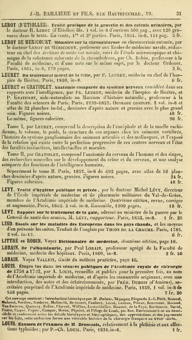 LEROY (D'ETIQLLES). Traité pratique de la gravclle ei «les calculs urïnaires, par le docteur R. Leroy (d'Etiolles) fils. 1 vol. in-8 d'environ 500 pag., avec 120 gra- vures dans le texte. En vente, lre et 2e parties. Paris, 1864. in-8, 1-44 pag. 5 fr. LEROY DE MERiCOURT- Mémoire sur la cforonihidrose ou chromocrinie cutanée, par le docteur Leroy de Méricourt, professeur aux Ecoles de médecine navale, rédac- teur en chef des Archives dernédecine navale, suivi de l'étude microscopique et chi- mique de la substance colorante de la chromhidrose, par Ch. Robin, professeur à la Faculté de médecine, et d'une note sur le même sujet, par le docteur Ordonez. Paris, 1864, in-8, 179 pages. 3 fr. LEURET. Du traitement moral «Se la folie, par F. Leuret, médecin en chef de l'hos- pice de Bicètre. Paris, 1840, in-8. 6 fr. LEURET et GRATIOLET. Anatomie comparée du système nerveux considéré dans ses rapports avec l'intelligence, par Fr. Lecret, médecin de l'hospice de Bicètre, et P. Gratiolet, aide-naturaliste au Muséum d'histoire naturelle , professeur à la Faculté des sciences de Paris. Paris, 1839-1857. Ouvrage complet. 2 vol. in-8 et atlas de 32 planches in-fol., dessinées d'après nature et gravées avec le plus grand soin. Figures noires. 48 fr. Le même, figures coloriées. 96 fr. Tome I, par Leuret, comprend la description de l'encéphale et de la moelle rachi- dienne, le volume, le poids, la structure de ces organes chez les animaux vertébrés, l'histoire du système ganglionnaire des animaux articulés et des mollusques, et l'exposé delà relation qui existe entre la perfection progressive de ces centres nerveux et l'état des facultés instinctives, intellectuelles et morales. Tome II, par Gratiolet, comprend l'anatomie du cerveau de l'homme et des singes, des recherches nouvelles sur le développement du crâne et du cerveau, et une analyse comparée des fonctions de l'intelligence humaine. Séparément le tome IL Paris, 1857, in-8 de 692 pages, avec atlas de 16 plan- ches dessinées d'après nature, gravées. Figures noires. 24 fr. Figures coloriées. 48 fr. LEVY. Traité «l'hygiène publique et privée , par le docteur Michel LÉVY, directeur de l'Ecole impériale de médecine et de pharmacie militaires du Val-de-Grâce, membre de l'Académie impériale de médecine. Quatrième édition, revue, corrigée et augmentée. Paris, 1862. 2 vol. in-8. Ensemble, 1900 pages. 18 fr. LEVY. Rapport sur le traitement de la gale, adressé au ministre de la guerre par le Conseil de santé des armées, M. LÉVY, rapporteur. Paris, 1852, in-8. 1 fr. 25 LIND. Essais sur les maladies des Européens dans les pays cbauds, et les moyens d'en prévenir les suites. Traduit de l'anglais par ThiON de LA CHAUME. Paris, 1785. 2 vol. in-12. 6 fr. LITTRE et ROBIN. Voyez Dictionnaire de médecine, douzième édition, page 16. LORÂIN. De l'albuminurie, par Paul LORAIN, professeur agrégé de la Faculté de médecine, médecin des hôpitaux. Paris, 1860, in-8. 2 fr. 50 LORAIN. Voyez Valleix, Guide du médecin praticien, page 46. LOUIS. Éloges Sus daîis les séances publiques de l'Académie royale de chirurgie de 1750 â!7J2, par A. Louis, recueillis et publiés pour la première fois, au nom de l'Académie impériale de médecine, et d'après les manuscrits originaux, avec une introduction, des notes et des éclaircissements, par FrÉd. Durois (d'Amiens), se- crétaire perpétuel de l'Académie impériale de médecine. Paris, 1859, 1 vol. in-8 de 548 pages. 7 fr. 50 Cetouvrage contient : Introduction historique par M. Dubois, 76 pages; Elogesde J.-L. Petit, Bassuel, MalavaL. Verdier, Rœderer, Moliuelli, Bertrandi, Faubert, Lecat, Ledran, Pibrac, Benomoul, Morand, VanSwielen, Quesnay, Haller, Flurent, Willius, La martial ère, Houstet, delà Faye, Bordeuave. David, Faure, Caque, Fagner, Camper, Hevin, Pipelet, et l'éloge de Louis, par Sue. Embrassant tout un demi- siècle et renfermaut outre les détails historiques et biographiques, des appréciations et des jugements sur les faits, cette collection forme une véritable hisloire de la chirurgie française au XVIIIe siècle. LOUIS. Examen de l'examen de M. Broussais, relativement à la phthisie et aux affec- tions typhoïdes ; par P.-Ch. LOUIS. Paris, 1834,in-8. 1 fr.