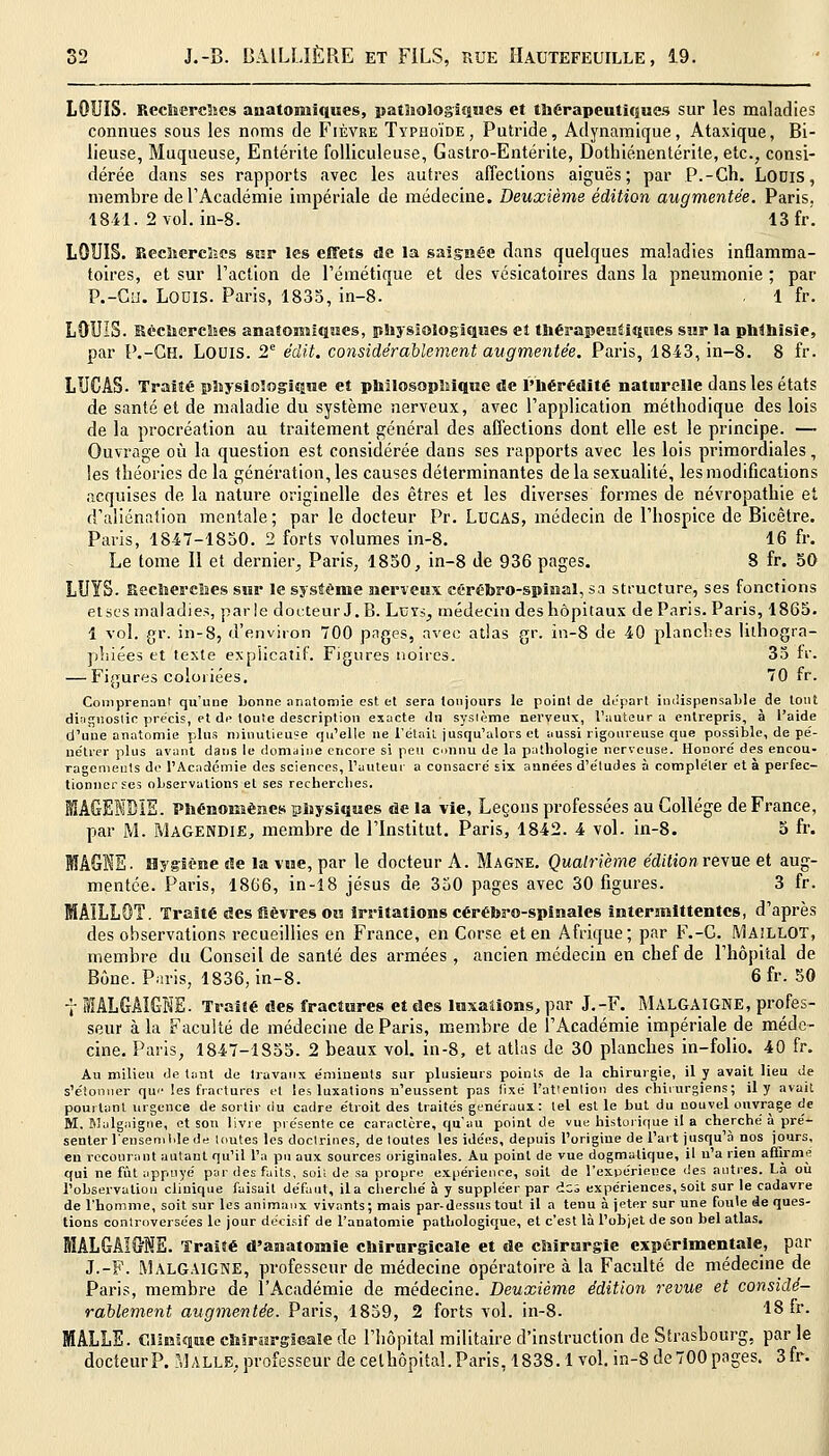 LOUIS. Recherches anatomiques, pathologiques et thérapeutiques sur les maladies connues sous les noms de Fièvre Typhoïde, Putride, Adynamique, Ataxique, Bi- lieuse, Muqueuse, Entérite folliculeuse, Gastro-Entérite, Dothiénentérite, etc., consi- dérée dans ses rapports avec les autres affections aiguës; par P.-Ch. Louis, membre de l'Académie impériale de médecine. Deuxième édition augmentée. Paris. 1841. 2 vol. in-8. 13 fr. LOUIS. Recherches sur les effets de la saignée dans quelques maladies inflamma- toires, et sur l'action de l'émétique et des vésicatoires dans la pneumonie ; par P.-CH. Lodis. Paris, 1835, in-8. . 1 fr. LOUIS. Recherches anafonttiques, physiologiques et thérapeutiques sur la phthisie, par P.-GH. LOUIS. 2e édit. considérablement augmentée. Paris, 18-43, in-8. 8 fr. LUCAS. Traité physiologique et philosophique de l'hérédité naturelle dans les états de santé et de maladie du système nerveux, avec l'application méthodique des lois de la procréation au traitement général des affections dont elle est le principe. — Ouvrage où la question est considérée dans ses rapports avec les lois primordiales, les théories de la génération, les causes déterminantes de la sexualité, les modifications acquises de la nature originelle des êtres et les diverses formes de névropathie et d'aliénation mentale ; par le docteur Pr. LUCAS, médecin de l'hospice de Bicêtre. Paris, 1847-1850. 2 forts volumes in-8. 16 fr. Le tome II et dernier, Paris, 1850, in-8 de 936 pages. 8 fr. 50 LUYS. Recherches sur le système nerveux cérébro-spinal, sa structure, ses fonctions et ses maladies, parle docteur J.B. Luyj, médecin des hôpitaux de Paris. Paris, 1865. 1 vol. gr. in-8, d'environ 700 pages, avec atlas gr. in-8 de 40 planches lithogra- phiées et texte explicatif. Figures noires. 35 fr. — Figures coloriées. 70 fr. Comprenant qu'une bonne anatomie est et sera toujours le point de départ indispensable de tout diagnostic précis, et de toute description exacte du système nerveux, l'auteur a entrepris, à l'aide d'une anatomie plus minutieuse qu'elle ne l'était jusqu'alors et aussi rigoureuse que possible, de pé- nétrer plus avant dans le domaine encore si peu connu de la pathologie nerveuse. Honoré des encou- ragements de l'Académie des sciences, l'auteur a consacré six années d'études à compléter et à perfec- tionner ses observations et ses recherches. MAGENBÏE. Phénomènes physiques de la vie, Leçons professées au Collège de France, par M. Magendie, membre de l'Institut. Paris, 1842. 4 vol. in-8. 5 fr. Hygiène «e la vue, par le docteur A. Magne. Quatrième édition revue et aug- mentée. Paris, 1866, in-18 jésus de 350 pages avec 30 figures. 3 fr. T. Traité des fièvres ou irritations cérébro-spinales intermittentes, d'après des observations recueillies en France, en Corse et en Afrique; par F.-C. IVlAiLLOT, membre du Conseil de santé des armées, ancien médecin en chef de l'hôpital de Bône. Paris, 1836, in-8. 6 fr. 50 7 1ALGAIGNE. Traité des fractures et des luxations, par J.-F. MALGAIGNE, profes- seur à la Faculté de médecine de Paris, membre de l'Académie impériale de méde- cine. Paris, 1847-1855. 2 beaux vol. in-8, et atlas de 30 planches in-folio. 40 fr. Au milieu de tant de travaux e'miuents sur plusieurs points de la chirurgie, il y avait lieu de s'étonner que les fractures et les luxations n'eussent pas fixé l'attention des chirurgiens; il y avait pourtant urgence de sortir du cadre étroit des traités généraux: tel est le but du nouvel ouvrage de M. Malgaigne, et son livre présente ce caractère, qu'au point de vue historique il a cherché à pré- senter lensemldede toutes les doctrines, de toutes les idées, depuis l'origiue de l'ait jusqu'à nos jours, en recourant autant qu'il l'a pu aux sources originales. Au point de vue dogmatique, il n'a rien affirme qui ne fût appuyé par des faits, soit de sa propre expérience, soit de l'expérience des antres. La ou l'observation clinique faisait défaut, il a cherché à y suppléer par des expériences, soit sur le cadavre de l'homme, soit sur les animaux vivants; mais par-dessus tout il a tenu à jeter sur une foule de ques- tions controversées le jour décisif de l'anatomie pathologique, et c'est là l'objet de son bel atlas. MALGAIGNE. Traité d'anatomie chirurgicale et de chirurgie expérimentale, par J.-F. MALGAIGNE, professeur de médecine opératoire à la Faculté de médecine de Paris, membre de l'Académie de médecine. Deuxième édition revue et considé- rablement augmentée. Paris, 1859, 2 forts vol. in-8- 18 fr. MALLE. Clinique chirurgicale de l'hôpital militaire d'instruction de Strasbourg, par le docteur P. Malle, professeur de celhôpital. Paris, 1838. lvol. in-8 de 700 pages. 3fr.