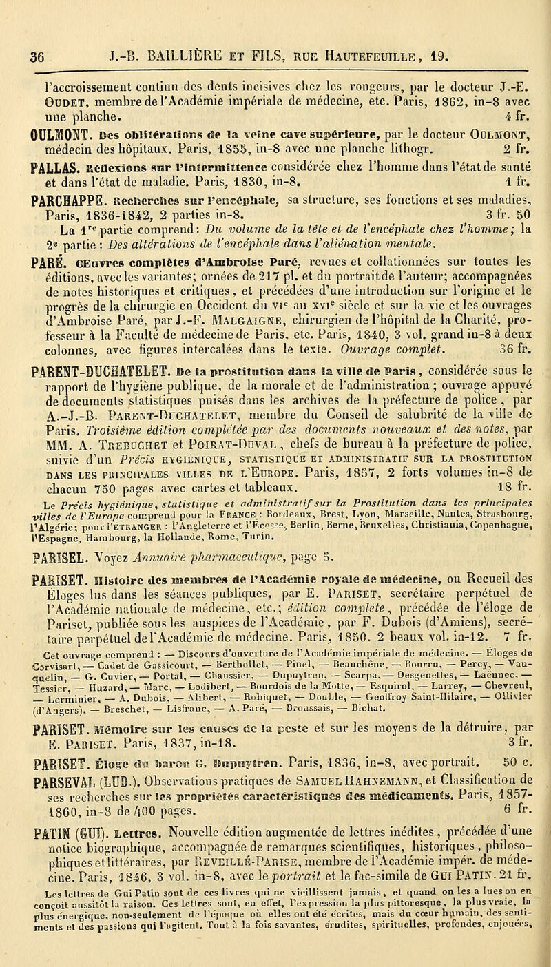 l'accroissement continu des dents incisives chez les rongeurs, par le docteur J.-E. OUDET, membre de l'Académie impériale de médecine, etc. Paris, 1862, in-8 avec une planche. 4 fr. OULMONT. Des oblitérations de la veine cave supérieure, par le docteur QCLMONT, médecin des hôpitaux. Paris, 1855, in-8 avec une planche lithogr. 2 fr. PALLAS. Réflexions sur l'intermittence considérée chez l'homme dans l'état de santé et dans l'état de maladie. Paris, 1830, in-8. 1 fr. PARCHAPPE. Recherches sur l'encéphale, sa structure, ses fonctions et ses maladies, Paris, 1836-1842, 2 parties in-8. 3 fr. 50 La lrepartie comprend: Du volume de la tête et de l'encéphale chez l'homme; la 2e partie : Des altérations de l'encéphale dans l'aliénation mentale. PARÉ. OEuvres complètes d'Ambroise Paré, revues et collationnées sur toutes les éditions, avec les variantes; ornées de217 pi. et du portraitde l'auteur; accompagnées de notes historiques et critiques , et précédées d'une introduction sur l'origine et le progrès de la chirurgie en Occident du VIe au xvie siècle et sur la vie et les ouvrages d'Ambroise Paré, parJ.-F. MALGAIGNE, chirurgien de l'hôpital de la Charité, pro- fesseur à la Faculté de médecine de Paris, etc. Paris, 1840, 3 vol. grand in-8 à deux colonnes, avec figures intercalées dans le texte. Ouvrage complet. 36 fr. PARENT-DUCHATELET. De la prostitution dans la ville de Paris , considérée sous le rapport de l'hygiène publique, de la morale et de l'administration ; ouvrage appuyé de documents statistiques puisés dans les archives de la préfecture de police , par A.-J.-B. Parent-Ddchatelet, membre du Conseil de salubrité de la ville de Paris, Troisième édition complétée par des documents nouveaux et des notes, par MM. A. TreBCGHET et Poirat-Duval , chefs de bureau à la préfecture de police, suivie d'un Précis hygiénique, statistique et administratif sur la prostitution dans les principales villes de l'Europe. Paris, 1857, 2 forts volumes in-8 de chacun 750 pages avec cartes et tableaux. 18 fr. Le Précis hygiénique, statistique et administratif sur la Prostitution dans les principales villes de VEuropc comprend pour la Franck.: Bordeaux, Brest, Lyon, Marseille, Nantes, Strasbourg, l'Algérie- pour L'étranger : l'Angleterre et l'Ecosse, Berlia, Berne, Bruxelles, Christiania, Copenhague, l'Espagne, Hambourg, la Hollande, Rome, Turin. PARISEL. Voyez Annuaire pharmaceutique, page 5. PARISET. Histoire des membres de l'Académie royale de médecine, ou Recueil des Éloges lus dans les séances publiques, par E. Pariset, secrétaire perpétuel de l'Académie nationale de médecine, etc.; édition complète, précédée de l'éloge de Pariset, publiée sous les auspices de l'Académie , par F. Dubois (d'Amiens), secré- taire perpétuel de l'Académie de médecine. Paris, 1850. 2 beaux vol. in-12. 7 fr. Cet ouvrage comprend : — Discours d'ouverture de I'Acade'mie impériale de médecine. — Eloges de Gorvisart,— Cadet de Gassicourt, — Berthollet, — Pinel, — Beauchêne, — Bourru, — Percy, — Vau- quelin, G. Cuvier,— Portai, — Chanssier, — Dupuytrcn, — Scarpa,— Desgeuettes, — Laënnec, — Xessier Huzard, — Marc, — Loùibert, — Bourdois de la Motte, — Esquirol, — Larrey, — Chevreul, — Lerminier, — A. Dubois, — Alibert, — Robiquet, — Double, — Geoli'roy Sainl-Hilaire, — OHivier (d'Angers), — Breschet, — Lisfrauc, — A. Paré, — Broussais, — Bichat. PARISET. Mémoire sur les causes de la peste et sur les moyens de la détruire, par E. Pariset. Paris, 1837,in-18. 3 fr. PARISEÏ. Éloge du baron G, Dupuytren. Paris, 1836, in-8, avec portrait. 50 c. PARSEVAL (LUD.). Observations pratiques de Samuel Hahnemann, et Classification de ses recherches sur les propriétés caractéristiques des médicaments. Pans, 1857- 1860, in-8 de ZlOO pages. 6 fr. PATIN (GUI). Lettres. Nouvelle édition augmentée de lettres inédites , précédée d'une notice biographique, accompagnée de remarques scientifiques, historiques , philoso- phiques etlittéraires, par Reveillé-Parise, membre de l'Académie impér. de méde- cine. Paris, 1846, 3 vol. in-8, avec le portrait et le fac-similé de Gui PATIN. 21 fr. Les lettres de Gui Patin sont de ces livres qui ne vieillissent jamais, et quand ou les a lues on en conçoit aussitôt la raison. Ces lettres sont, en effet, l'expression la plus pittoresque, la plus vraie, la plus énergique, non-seulement de l'époque où elles ont été écrites, mais du cœur humain, des senti- ments et des passions qui l'agitent. Tout à la fois savantes, érudites, spirituelles, profondes, enjouées,