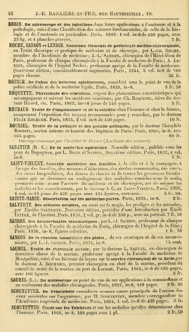 ROBIN. Du microscope et des injections dans leurs applications à l'anatomie et à la pathologie, suivi d'une Classification des sciences fondamentales, de celle de la bio- logie et de l'anatomie en particulier. Paris, 1849. 1 vol. in-8de,450 pages, avec 23 fig. et 4 planches gravées. 7 fr. ROCHE, SANSON et LENÛIR. Nouveaux éléments de pathologie inédico-cbirurgicale, ou Traité théorique et pratique de médecine et de chirurgie, par L.-Ch. ROCHE, membre de l'Académie de médecine ; J.-L.' SANSON, chirurgien de l'Hôtel-Dieu de Paris, professeur de clinique chirurgicale à la Faculté de médecine de Paris ; A. Le- NOIR, chirurgien de l'hôpital Necker, professeur agrégé de la Faculté de médecine. Quatrième édition, considérablement augmentée. Paris, 1844, 5 vol. in-8 de 700 pages chacun. 36 fr. ROESCH. De l'abus «les boissons spirituenses, considéré sous le point de vue delà police médicale et de la médecine légale. Paris, 1839, in-8. 3 fr. 50 ROQUETTE. Physiologie des vénériens, exposé des phénomènes caractéristiques qui accompagnent et suivent les accidents vénériens, par Ch. Roquette, élève du doc- teur Ricord, etc. Paris, 1865, in-! 8 Jésus de 548 pages. 5 fr. ROUBAUD. Traité de l'impuissance et de la stérilité chez l'homme et chez la femme, comprenant l'exposition des moyens recommandés pour y remédier, par le docteur FÉLIX ROUBAUD. Paris, 1855, 2 vol. in-8 de 450 pages. 10 fr. ROUSSEL. TraMé de la pellagre et des pseudo-pellagres, par le docteur Théophile Roussel, ancien interne et lauréat des hôpitaux de Paris. Paris, 1866, in-8, xvi- 665 pages. 10 fr. Ouvrage couronné par l'Institut de France {Académie des sciences). SABÀTIER (R. G.) Be la médeciiae opératoire. Nouvelle édition, publiée sous les yeux de Dupuytren, parL. Bégin etSANSON. Deuxième édition. Paris, 1832, 4 vol. in-8. 5 fr. SAINT-VINCENT. Nouvelle médecine des familles à la ville et à la campagne, à J-usage des familles, des maisons d'éducation, des écoles communales, des curés, des sœurs hospitalières, des dames de charité et de toutes les personnes bienfai- santes qui se dévouent au soulagement des malades : remèdes sous la main, premiers soin^ avant l'arrivée du médecin et du chirurgien, art de soigner les malades et les convalescents, parle docteur A. C. de Saint-Vincent. Paris, 1866, 1 vol. in-18 Jésus de 420 pa,p,es avec 134 figures, cartonné. 3 fr. 50. SAINTE-MARIE. Dissertation sur les médecins poètes. Paris, 1835, in-8. 2 fr. SALVERTE. Des sciences occultes, ou essai sur la magie, les prodiges et les miracles, par Eusèbe Salverte. Troisième édition, précédée d'une Introduction par Emile Littré, de l'Institut. Paris, 1836, 1 vol. gr. in-8 de 550 p., avec un portrait. 7 fr. 50 SANSON. Bes bémorrbagies traumatiques ,parL.-J. SANSON, professeur de clinique chirurgicale à la. Faculté de. médecine de Paris, chirurgien de l'hôpital de la Pitié ; Paris, 1836, in-8, figures coloriées. 1 &• 50 SANSON. ©e la réanion immédiate des plaies, de ses avantages et de ses inconvé- nients, par L.-J. SAKSON. Paris, 1834, in-8. 7S cent- SAUREL. Traité de cMrurgie isavaïc, par le docteur L. Saur EL, ex-chirurgien de deuxième classe de la marine, professeur agrégé à la Faculté de médecine de Montpellier, suivi d'un Résumé de leçons sur le service chirurgical de la ftoïte,par le docteur J. IIOCHARD, premier chirurgien en chef de la marine, président du conseil de santé de la marine au port de L'orient. Paris, 1861, in-8 de 600 pages, avec 106 figures. S fr. SAUREL (L.). Bu microscope au point de vue de ses applications à la connaissance et au traitement des maladies chirurgicales. Paris, 1857, in-8, 148 pages. 2 fr. 50 SG0UTETTEN. Be l'électrici4é considérée comme cause principale de l'action des eaux minérales sur l'organisme, par H. Scoetetten, membre correspondant de l'Académie impériale de médecine. Paris, 1864, 1 vol. in-8 de 420 pages. 6 fr. SC0UTETTEN. Étude sur les Tricbisics et sur les maladies qu'elles déterminent chez l'homme. Paris, 1866, in-8, 108 pages avec 1 pi, 2 fr.,50