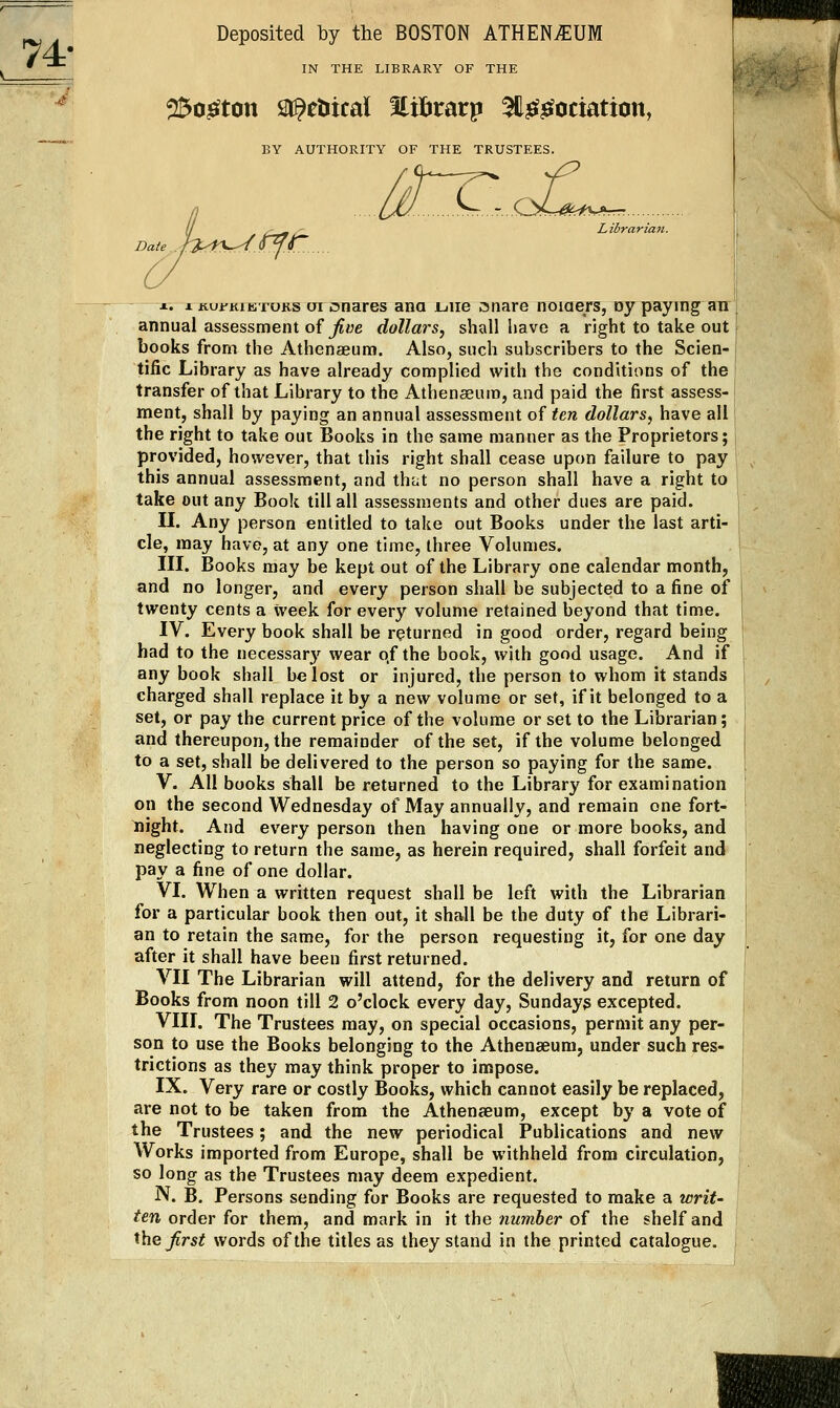 74- IN THE LIBRARY OF THE 25o^ton sr^ctiical Slilirarp ^H^^ociation, BY AUTHORITY OF THE TRUSTEES. Ij /'.t ^ Librarimt. Date . /a>iKr-/O^C . X. 1 iiui-KiETOKS oi csnares ana Liiie snare noiaers, oy paying air annual assessnoent of ^«e dollars^ shall have a right to take out books from the Athenaeum. Also, such subscribers to the Scien- tific Library as have already complied with the conditions of the transfer of that Library to the Athenaeum, and paid the first assess- ment, shall by paying an annual assessment of ten dollars, have all the right to take out Books in the same manner as the Proprietors; provided, however, that this right shall cease upon failure to pay this annual assessment, and that no person shall have a right to take out any Book till all assessments and other dues are paid. n. Any person entitled to take out Books under the last arti- cle, may have, at any one time, three Volumes. in. Books may be kept out of the Library one calendar month, and no longer, and every person shall be subjected to a fine of twenty cents a week for every volume retained beyond that time. IV. Every book shall be returned in good order, regard being had to the necessary' wear o,f the book, with good usage. And if any book shall be lost or injured, the person to whom it stands charged shall replace it by a new volume or set, if it belonged to a set, or pay the current price of the volume or set to the Librarian; and thereupon, the remainder of the set, if the volume belonged to a set, shall be delivered to the person so paying for the same. V. All books shall be returned to the Library for examination on the second Wednesday of May annually, and remain one fort- liight. And every person then having one or more books, and neglecting to return the same, as herein required, shall forfeit and pay a fine of one dollar. VI. When a written request shall be left with the Librarian for a particular book then out, it shall be the duty of the Librari- an to retain the same, for the person requesting it, for one day after it shall have been first returned. VII The Librarian will attend, for the delivery and return of Books from noon till 2 o'clock every day, Sundays excepted. VIII. The Trustees may, on special occasions, permit any per- son to use the Books belonging to the Athenaeum, under such res- trictions as they may think proper to impose. IX. Very rare or costly Books, which cannot easily be replaced, are not to be taken from the Athenaeum, except by a vote of the Trustees; and the new periodical Publications and new Works imported from Europe, shall be withheld from circulation, so long as the Trustees may deem expedient. N. B. Persons sending for Books are requested to make a writ- ten order for them, and mark in it the number of the shelf and ^^he first words of the titles as they stand in the printed catalogue.