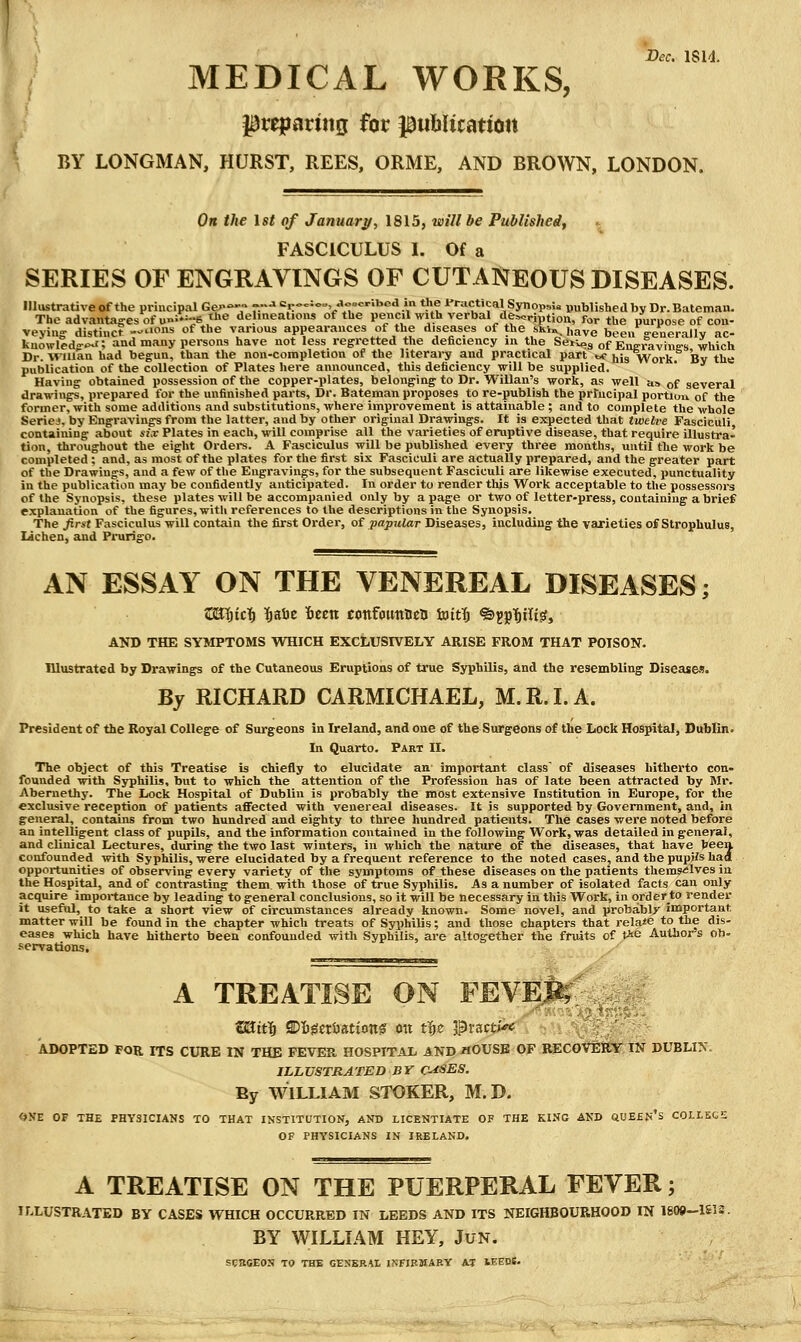 Dec. 1814. MEDICAL WORKS, preparing for ptililication BY LONGMAN, HURST, REES, ORME, AND BROWN, LONDON. On the 1st of January, 1815, will be Published, .; FASCICULUS L Of a SERIES OF ENGRAVINGS OF CUTANEOUS DISEASES. Illustrative of the principal Ge>>7 -■» c,.oo:o„ aoecribea in the iTactical SynopsU uublished by Dr. Bateman. The advantages of u»:*=6jJ>e delineations of the pencil with verbal de^^cription, for the purpose of con- veying- distinct --'ons of the various appearances of the diseases of the sku. have been generally ac- knowled<>-'>J; and many persons have not less regretted the deficiency in the SeiVos of Eng.yj,yi„„jj which Dr. Wiuan had begun, than the non-completion of the literary and practical part ^ jjis Work. By the publication of the collection of Plates here announced, this deficiency will be supplied. Having obtained possession of the copper-plates, belonging to Dr. Willan's work, as well as of several drawings, prepared for the unfinished parts. Dr. Bateman proposes to re-publish the prfucipal portion of the former, with some additions and substitutions, where improvement is attainable ; and to complete the whole Seriej, by Engravings from the latter, and by other original Drawings. It is expected that twelve Fasciculi containing about ij.r Plates in each, will comprise all the varieties of eruptive disease, that require illustra- tion, throughout the eight Ordei-s. A Fasciculus will be published every three months, until the work be completed ; and, as most of the plates for the first six Fasciculi are actually prei>ared, and the greater part of the Drawings, and a few of the Engravings, for the subsequent Fasciculi are likewise executed, punctuality in the publication may be confidently anticipated. In order to render this Work acceptable to the possessors of the Synopsis, these plates will be accompanied only by a page or two of letter-press, containing a brief explanation of the figures, with references to the descriptions in the Synopsis. The first Fasciculus will contain the first Order, ot papular Diseases, including the varieties of Strophulus, lichen, and Prurigo. AN ESSAY ON THE VENEREAL DISEASES; ZBijic^ l&aie Iten confounDea iuitTj ®5p|)tlt^, AND THE SYMPTOMS WHICH EXCLUSIVELY ARISE PROM THAT POISON. Illustrated by Drawings of the Cutaneous Eruptions of true Syphilis, and the resembling Diseasei!. By RICHARD CARMICHAEL, M.R.LA. President of the Royal College of Surgeons in Ireland, and one of the Surgeons of the Lock Hos^tal, Dublin. In Quarto. Part II. The object of this Treatise is chiefly to elucidate an important class of diseases hitherto con- founded with Syphilis, but to which the attention of the Profession has of late been attracted by Mr. Aberuethy. The Lock Hospital of Dublin is probably the most extensive Institution in Europe, for the exclusive reception of patients affected with venereal diseases. It is supported by Government, and, in general, contains from two hundred and eighty to three hundred patients. The cases were noted before an intelligent class of pupils, and the information contained in the following Work, was detailed in general, and clinical Lectures, during the two last winters, in which the nature of the diseases, that have teen confounded with Syphilis, were elucidated by a frequent reference to the noted cases, and the pupjJs had opportunities of observing every variety of the symptoms of these diseases on the patients themselves in the Hospital, and of contrasting them, with those of true Syphilis. As a number of isolated facts can only acquire importance by leading to general conclusions, so it will be necessary in this Work, in orderto render it useful, to take a short view of circumstances already known. Some novel, and probably important matter will be found in the chapter which treats of Syphilis; and those chapters that relaie to the dis- eases which have hitherto been confounded with Syphilis, are altogether the fruits of t^e Authors ob- servations. A TREATISE ON FEVm^' ^ ' ADOPTED FOR ITS CURE IN THE FEVER, HOSPITAL AND /lOUSB OF RECOVERY IN DUBLI^^ ILL VSTRATED B Y CUSES. By WILLIAM STOKER, M. D. OXE OF THE PHYSICIANS TO THAT INSTITUTION, AND LICENTIATE OF THE KING AND QUESN's COLLEGE OF PHYSICIANS IN IRELAND. A TREATISE ON THE PUERPERAL FEVER; ILLUSTRATED BY CASES WHICH OCCURRED IN LEEDS AND ITS NEIGHBOURHOOD IN 1809-161 BY WILLIAM HEY, JuN. SCBCEOS TO THE GENERAL I^:FIRMARY AT lEEDS.