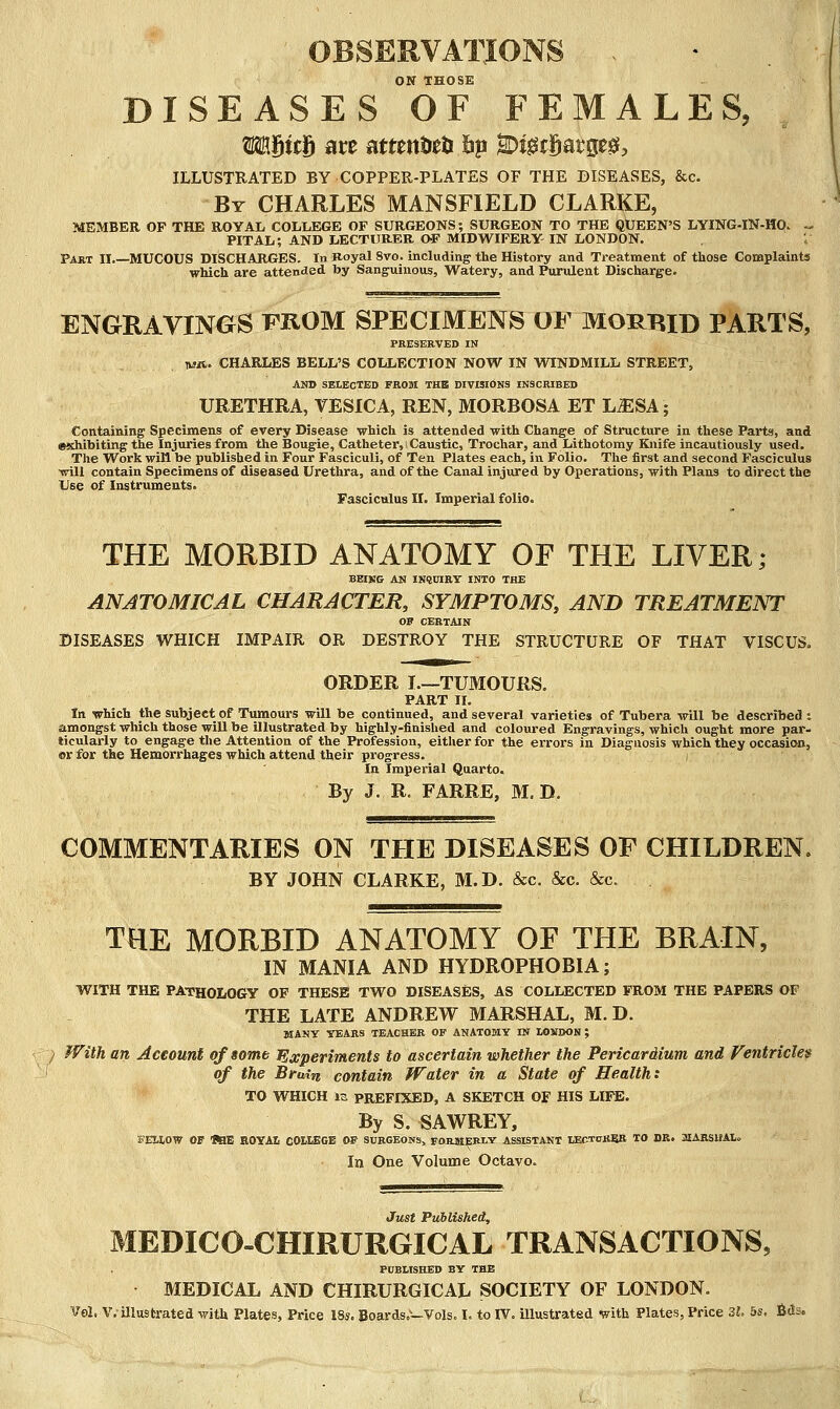 OBSERVATIONS . ON THOSE DISEASES OF FEMALES, MUtf> are attentJett hp ^i^tSatge^, ILLUSTRATED BY COPPER-PLATES OF THE DISEASES, &c. By CHARLES MANSFIELD CLARKE, MEMBER OP THE ROYAL COLLEGE OF SURGEONS; SURGEON TO THE QUEEN'S LYING-IN-HO. ^ PITAL; AND LECTURER OF MIDWIFERY- IN LONDON. Part II.—MUCOUS DISCHARGES. In Boyal 8vo. including the History and Treatment of those Complaints which are attended by Sanguinous, Watery, and Purulent Discharge. ENGRAVINGS FROM SPECIMENS OF MORBID PARTS, PRESERVED IN lua. CHARLES BELL'S COLLECTION NOW IN WINDMILL STREET, AND SELECTED FROBI THE DIVISIOKS INSCRIBED URETHRA, VESICA, REN, MORBOSA ET LJESA; Containing Specimens of every Disease which is attended with Change of Structure in these Parts, and exhibiting the Injuries from the Bougie, Catheter, Caustic, Trochar, and Lithotomy Knife incautiously used. The Work will be published in Four Fasciculi, of Ten Plates each, in Folio. The first and second Fascicxilus will contain Specimens of diseased Urethra, and of the Canal injured by Operations, with Plans to direct the Use of Instruments. Fasciculus II. Imperial folio. THE MORBID ANATOMY OE THE LIVER; BEIKG AN INSCIRT INTO THE ANATOMICAL CHARACTER, SYMPTOMS, AND TREATMENT OP CERTAIN DISEASES WHICH IMPAIR OR DESTROY THE STRUCTURE OF THAT VISCUS. ORDER I.—TUMOURS. PART II. In which the subject of Tumours will be continued, and several varieties of Tubera will be described : amongst which those wiU be illustrated by highly-finished and coloured Engravings, which ought more par- ticularly to engage the Attention of the Profession, either for the errors in Diagnosis which they occasion, or for the Hemorrhages which attend their progress. In Imperial Quarto. By J. R. FARRE, M. D. COMMENTARIES ON THE DISEASES OF CHILDREN. BY JOHN CLARKE, M.D. &c. &c. &c. THE MORBID ANATOMY OF THE BRAIN, IN MANIA AND HYDROPHOBIA; WITH THE PATHOLOGy OP THESE TWO DISEASES, AS COLLECTED FROM THE PAPERS OF THE LATE ANDREW MARSHAL, M.D. MANT YEARS TEACHER OF ANATOMY IN tOMDON ; / With an Account of some Experiments to ascertain whether the Pericardium and fentricle$ of the Bruirt contain Water in a State of Health t TO WHICH is PREFIXED, A SKETCH OF HIS LIFE. By S. SAWREY, EELIOW OF 'RaE EOYAti COUEGE OF SURGEONSj FORMERLY ASSISTANT VECtv&^fi. TO DR. aiAESUAl. In One Volume Octavo. Just Published, MEDICO-CHIRURGICAL TRANSACTIONS, PDBLISHED BY THE MEDICAL AND CHIRURGICAL SOCIETY OF LONDON. Vol. v.-illustrated with Plates, Price 18*. Boards.—Vols. I. to TV. illustrated with Plates, Price 3i,. bs, iftds