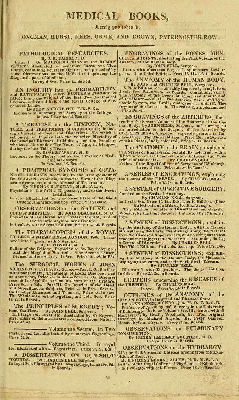 MEDICAL BOOKS, .ONGMAN, HURST, REES, ORME, AND BROWN, PATERNOSTER-ROW. PATHOLOGICAL RESEARCHES. By J. R. FARRE, M.D. Risay I. Oil MALFORMATIONS of the HUMAN flii.^RT ; illustrated by numerous Cases, and Five riates, containing Fourteen Figures; and preceded by some Observations ou the Method of improving the Diagnostic part of Medicine. In royal Svo. Price Is. Sewed. AN INQUIRY into th^ PROT^ATITT.TTY and RATIONALITY -♦' '^r. HUNTER'S THEORY of LIFE; b.ino-thp aubject of the first Two Anatomical Lectures Jcuvered before the Royal College ot Sur- geons of London. By JOHN ABERNETHY, F. R. S. cSc. Professor of Anatomy and Surgery to the College. In Svo. Price is. 6d. Boards. A TREATISE on the HISTORY, NA- TURE, and TREATMENT of CHINCOUGH; includ- ing a Variety of Cases and Dissections. To which is subjoined, an Inquiry into the relative Mortality of the principal Diseases of Children, and the Numbers who have died under Ten Years of Age, in Glasgow, during tlie last Thirty Years. By ROBERT WATT, 51. D. Lecturer on the Theory and on the Practice of Medi- cine iu Glasgow. In Svo. lOs. 6d. Boards. A PRACTICAL SYNOPSIS of CUTA- TSTEOUS DISEASES, according to the Arrangement of Dr. WILLAN, exhibiting a concise View of the Diaj nostic Symptoms, and the Method of Treatment, By THOMAS BATEMAN, M. D. P.L. S, Physician to the Public Dispensary, and to the Fever Institution. In Svo. (illustrated by a coloured Plate of the Eight Orders), the Third Edition, Price 13s. in Boards. OBSERVATIONS on the NATURE and CURE of DROPSIES. By JOHN BLACKALL, M. D, Physician of the Devon and Exeter Hospital, and of the Lunatic Asylum, near Exeter. In 1 vol. Svo. the Second Edition, Price 10*. 6d. Boards. The PHARMACOPCEIA of the ROYAL COLLEGE ofPHYSICIANS of LONDON, 1809. Trans- lated into English: with Notes, &c. By R. POWELL, M. D. Fellow of the College, Physician to St. Bartholomew's and_ the Magdalen Hospitals. The Second Edition, revised'and corrected. InSvo. Price 10s. 6«?. in Bdsi The SURGICAL WORKS of JOHN ABERNETHY, F. R. S. &c. &c. &c Part I. On the Con stitutional Origin, Treatment of Local Diseases, and on Aneurisms, Price 7s. in Bds.—Part IX. On Diseases resembling Syphilis, and on Diseases of the Urethra, Price 6s. in Bds.—Part III. On Injuries of the Head, and Miscellaneous Subjects, Price 7s. iu Bds.—Part IV, On Lumber Abscesses and Tumours, Price 6s. in Bds. The Whole may be had together, in 2 vols, Svo. Price 1{. 6s. in Boards. The PRINCIPLES of SURGERY ; Vo- lume the First. By JOHN BELL, Surgeon. In 1 large vol. rojai 4to. illustrated by 80 Engrav- ings, many of them accurately coloured from Nature. Price il, is. Volume the Second. In Two Parts, royal 4to. illustrated by numerous Engravings. Price bt. Ss. Volume the Thu'd. In royal 4to. illustrated with 37 Engravings. Price 2i. 2s. Bds. A DISSERTATION ON GUN-SHOT WOUNDS. By CHARLES BELL, Surgeon. In royal 8to. illvistratedby 17 Engravings, Price lOs. 6ri. ENGRAVINGS of the BONES, MUS- CLES, and JOINTS, illustrating the First Volume of the Anatomy of the Human Body. By JOHN BELL, Surgeon. In 4to. with about 200 Pages of explanatory Letter- press. The Third Edition. Price II. lis. 6d. in Boards. The ANATOMY of the HUMAN BODY. By JOHN and CHARLES BELL, Surgeons. A THew Edition, Considerably improved, complete ia 3 vols. Svo. Price ai^Ss. in Boards. Containing, Vol. I. The Anatomy of the buives. Muscles, and Joints; and of the Heart.—Vol. 11, The Arteries, Veins, and Lym- lihatic System, the Brain, ana-verves. Vol. III. The Organs of the Lenles, the Viscera os the Abdomen and of t\e Pelvis. ENGRAVINGS of the ARTERIES, illus- trating the Second Volume of the Anatomy of the Hu- man Body, by JOHN BELL, Surgeon; and serving as an Introduction to the Surgery of the Arteries, toy CHARLES BELL, Surgeon. Superbly printed in Im- perial Svo. The Third Edition. Price 15s, in Boards; or with Plates,finely coloured. Price H. Is. Boards. Tlie ANATOMY of the BRAIN; explained in a Series of Engravings, beautifully coloured, with a Dissertation on the Communication between the Veu- tricles of the Brain. By CHARLES BELL, Fellow of the Royal College of Surgeons o£ Edinburgh,. In royal 4to. Price 21. 2s. in Boards. A SERIES of ENGRAVINGS, explaining the Course of the NERVES. By CHARLES BELL. Price 11. Is. in Boards. A SYSTEM of OPERATIVE SURGERY, founded on the Basis of Anatomy. By CHARLES BELL, Surgeon. In 2 vols. Svo. Price 11. 18s. Bds. The 2d Edition, (illus- trated with upwards of 100 Engravings). This Edition includes a Dissertation on Gun-sho Wovmds,toy the same Author, illustrated by IT Engrav ings. A SYSTEM of DISSECTIONS ; ex-plain- ing the Anatomy of the Human Body; with the Manner of displaying the Parts, the distinguishing the Natural from the Diseased Appearances, and pointing out to the Student the Objects most worthy his Attention, during' a Course of Dissections. By CHARLES BELL. The Third Edition. In 2 vols, foolscap. Price 12s. Bds. A SYSTEM of DISSECTIONS ; explain- ing the Anatomy of the Human Body, the Manner of displaying the Parts, and their Varieties in Wsease. By CHARLES BELL. Illustrated with Engravings. The Second Edition. In folio. Price 31. 3s. in Boards. LETTERS concerning- the DISEASES of the URETHRA. By CHARLES ;bELL, In Svo. Price 7s. 6/* in Boards. OUTLINES of tlKJ ANATOMY of the HUMAN BODY, in its S^und and Diseased State. By ALEXANDER MONRO, jun. M. D. P. R. S. E. Professor of Ap^'omy «ttid Surgery in the University of Edinburgh- In Four Volumes Svo. illustrated with 48 Engravina^, by Heath, Woolnoth, &c. after original Drawings by Michael Angelo, Dr. Peter Camper, Messrs. Fyfe and Syme. Price 31. 3s. Boards. OBSERVATIONS on PULMONARY CONSUMFTIOlSr. By HENRY HERBERT SOUTHEY, M. D. In Svo. Price Ts. Boards. OBSERVATIONS on the HYDRARGY- RIA; or that Vesicular Desease arising from the Exhi- bition of Mercury. By the late^ir GEORGE ALLEY, M. D. M, R, I, A Fellowof the Royal College of Physicians of Edinburgh.