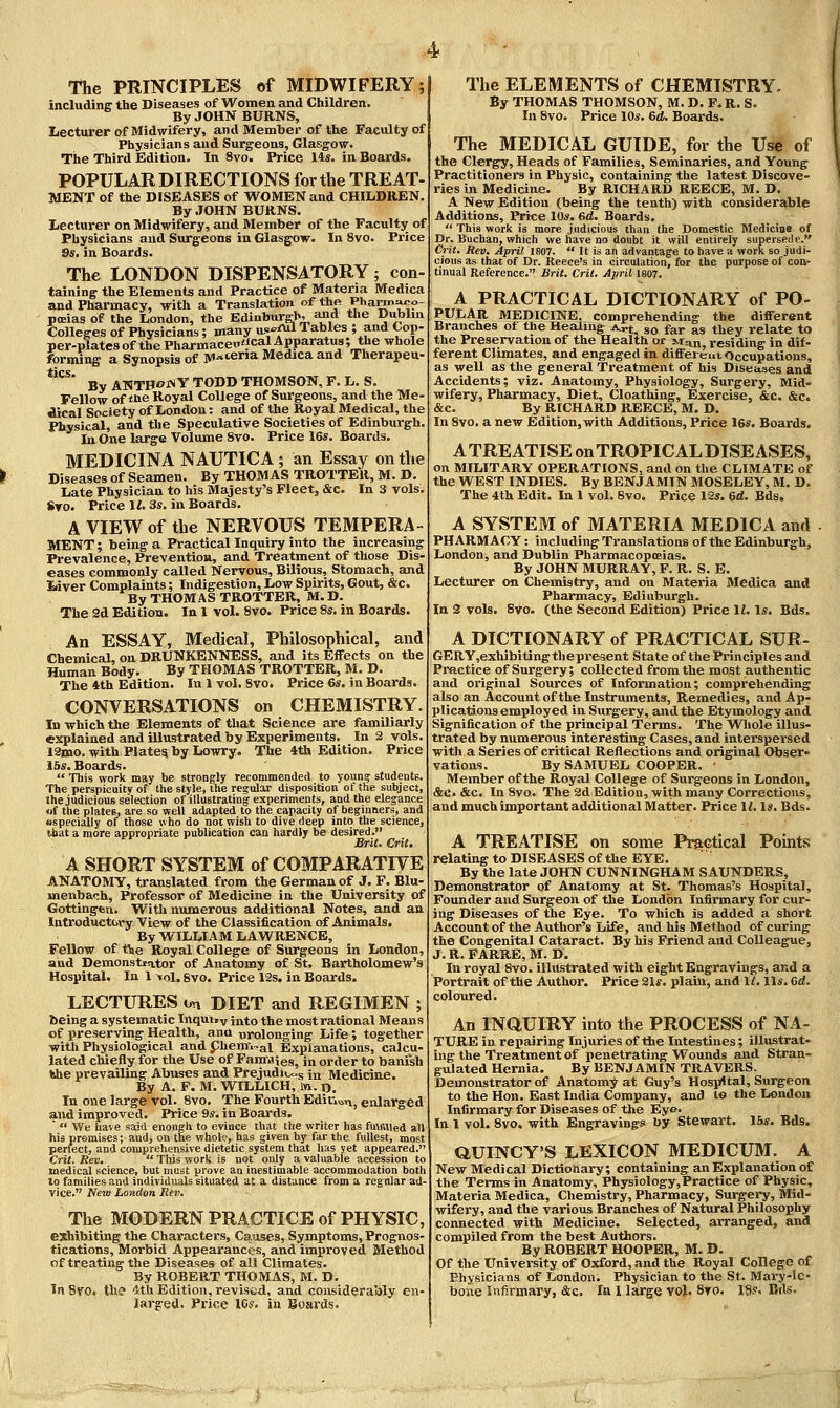 The PRINCIPLES of MIDWIFERY; includinff the Diseases of Women and Children. By JOHN BURNS, Lecturer of Midwifery, and Member of the Faculty of Physicians and Surgeons, Glasgow. The Third Edition. In 8vo. Price 14s. in Boards. POPULAR DIRECTIONS for the TREAT MENT of the DISEASES of WOMEN and CHILDREN By .JOHN BURNS. Lecturer on Midwifery, and Member of the Faculty of Physicians and Surgeons in Glasgow. In 8vo. Price Ss. in Boards. The LONDON DISPENSATORY; con- taining the Elements and Practice of Materia Medica and Pharmacy, with a Translation of the Pharrn^po- pcBias of the London, the Edinburgh, and the Dublin Colleges of Physicians; many us-fH Tables ; and Cop- per-plates of the Pharmaceu'icalApparatus; the whole forming a Synopsis of M-'ena Medica and Therapeu- ***^^ By ANTHONY TODD THOMSON, F. L. S. Fellow of *ne Royal College of Surgeons, and the Me- dical Society of London: and of the Royal Medical, the Physical, and the Speculative Societies of Edinburgh. In One large Volume 8vo. Price 16s. Boards. MEDICINA NAUTICA ; an Essay on the Diseases of Seamen. By THOMAS TROTTER, M. D. Late Physician to his Majesty's Fleet, &c. In 3 vols. «T0. Price II. 3s, in Boards. A VIEW of the NERVOUS TEMPERA- MENT ; being a Practical Inquiry into the increasing Prevalence, Prevention, and Treatment of those Dis- eases commonly called Nervous, Bilious, Stomach, and Liver Complaints; Indigestion, Low Spirits, Gout, &c. By THOMAS TROTTER, M. D. The 2d Edition. In 1 vol. 8vo. Price 8s. in Boards. An ESSAY, Metlical, Philosophical, and Chemical, on DRUNKENNESS, and its Effects on the Human Body. By THOMAS TROTTER, M. D. The 4th Edition. In 1 vol. Svo. Price 6s. in Boards. CONVERSATIONS on CHEMISTRY. In which the Elements of that Science are familiarly explained and illustrated by Experiments. In 2 vols. 12mo. with Plates by Lowry. The 4th Edition. Price 15s. Boards.  This work may be strongly recommended to youn? students. The perspicuity of the style, the regular disposition of the subject, the judicious selection of illustrating experiments, and the elegance of the plates, are so well adapted to the capacity of beginners, and especially of those who do not wish to dive deep into the science, that a more appropriate publication can hardly be desired. Brie. Crit. A SHORT SYSTEM of COMPARATIVE ANATOMY, translated from the German of J. F. Blu- menbach, Professor of Medicine in the University of Gottingen. Witli numerous additional Notes, and an Introductory View of the Classification of Animals. By WILLIAM LAWRENCE, Fellow of tie Royal College of Surgeons in London, and Demonstiator of Anatomy of St. Bartholomew's Hospital. In 1 ^ol. 8vo. Price 12s. in Boai-ds. LECTURES on DIET and REGIMEN ; being a systematic Inqui.v into the most rational Means of preserving Health, ana nrolonging Life; together with Physiological andphernvgl Explanations, calcu- lated chiefly for the Use of FamJies, in order to banish the prevailing Abuses and Prejudices in Medicine. By A. F, M. VtTLLICH, iw. d. In one large vol. Svo, The Fourth Ediu^n, enlarged and improved. Price 9s. in Boards. '  We have sajci enough to evince that the writer has fu\filied all his promises; and, on the whol?, has given by far the fullest, most perfect, and comprehensive dietetic system that has yet appeared. Crit. Rev.  This work is not only a valuable accession to medical science, but must prove an inestimable accommodation both to families and individuals situated at a distance from a regular ad- vice. New London Rev, The MODERN PRACTICE of PHYSIC, esihibiting the Characters, Causes, Symptoms, Prognos- tications, Morbid Appearances, and improved Method of treating the Diseases of all Climates. By ROBERT THOMAS, M. D. In 8V0i the tth Edition, revis<jd, and considerably en- larjred. Price ICs. in Boards. The ELEMENTS of CHEMISTRY. By THOMAS THOMSON, M. D. F. R. S. In Svo. Price 10s. 6d. Boards. The MEDICAL GUIDE, for the Use of the Clergy, Heads of Families, Seminaries, and Young Practitioners in Physic, containing the latest Discove- ries in Medicine. By RICHARD REECE, M. D. A New Edition (being the tenth) with considerable Additions, Price lOs. 6d. Boards.  This work is more judicious than the Domestic Medicioe of Dr. Buchan, which we have no doubt it will entirely supersede. Crit. Rev. April 1807.  It is an advantage to have a work so judi- cious as that of Dr. Reece's in circulation, for the purpose of con- tinual Reference. JBrit. Crit. April 1807. A PRACTICAL DICTIONARY of PO- PULAR MEDICINE, comprehending the different Branches of the Healing Art. so far as they relate to the Preservation of the Health or M^n residing in dif- ferent Climates, and engaged in different Occupations, as well as the general Treatment of his Diseases and Accidents; viz. Anatomy, Physiology, Surgery, Mid- wifery, Pharmacy, Diet, Cloathing, Exercise, &c. &c. &c. By RICHARD REECE, M. D. In 8vo. a new Edition, with Additions, Price IBs. Boards. ATREATISEonTROPICALDISEASES, on MILITARY OPERATIONS, and on the CLIMATE of the WEST INDIES. By BENJAMIN MOSELEY, M. D. The 4th Edit. In 1 vol. Svo. Price 12s. 6d. Bds. A SYSTEM of MATERIA MEDICA and PHARMACY: including Translations of the Edinburgh, London, and Dublin Pharmacopoeias. By JOHN MURRAY, F. R. S. E. Lecturer on Chemistry, and on Materia Medica and Pharmacy, Edinburgh. In 2 vols. Svo. (the Second Edition) Price II. Is. Bds. A DICTIONARY of PRACTICAL SUR- GERY,exhibiting the present State of the Principles and Practice of Surgery; coUected from the moat authentic and original Sources of Information; comprehending also an Account of the Instruments, Remedies, and Ap- plications employed in Surgery, and the Etymology and Signification of the principal Terms. The Whole illus- trated by numerous interesting Cases, and interspersed with a Series of critical Reflections and original Obser- vations. By SAMUEL COOPER. ■ Member of the Royal College of Surgeons in London, &c. &c. In Svo. The 2d Edition, with many Corrections, and much important additional Matter. Price U. Is. Bds. A TREATISE on some Prs^Gtical Pomts relating to DISEASES of the EYE. By the late JOHN CUNNINGHAM SAUNDERS, Demonstrator pf Anatomy at St. Thomas's Hospital, Founder and Surgeon of the London Infirmary for cur- ing Diseases of the Eye. To which is added a short Accountof the Author's Life, ai\d his Method of curing the Congenital Cataract. By his Friend and Colleague, J. R. FARRE, M. D. In royal Svo. illustrated with eight Engravings, and a Portrait of the Author. Price 21s. plain, and 11. lis. 6d. coloured. An INaUIRY into the PROCESS of NA- TURE in repairing Injuries of the Intestines; illustrat- ing the Treatment of penetrating Wounds and Stran- gulated Hernia. By BENJAMIN TRAVERS. Demonstrator of Anatom;^ at Guy's Hospital, Surgeon to the Hon. East India Company, and lo the London Infirmary for Diseases of the Eye- In I vol. Svo. with Engravings by Stewart. 15s. Bds, aumCY'S LEXICON MEDICUM. A New Medical Dictionary; containing an Explanation of the Terms in Anatomy, Physiology,Practice of Physic, Materia Medica, Chemistry, Pharmacy, Surgei-y, Mid- wifery, and the various Branches of Natural Philosophy connected with Medicine. Selected, arranged, and compiled from the best Authors. By ROBERT HOOPER, M. D. Of the University of Oxford, and the Royal College of Physicians of London. Physician to the St. Mary-le- bone Infirmary, &c. la I large vol. 8to. 18.'. Bds.