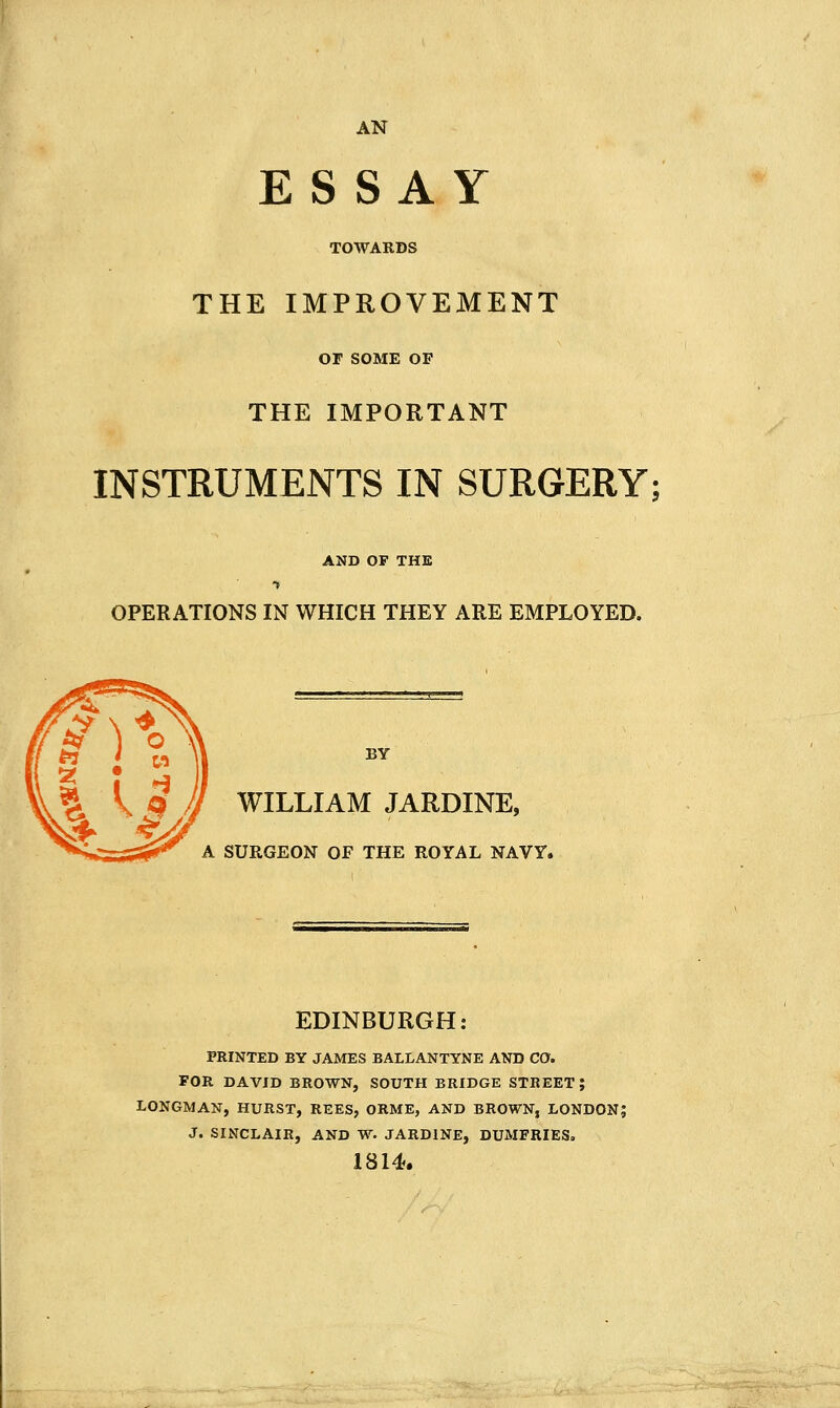 AN ESSAY TOWARDS THE IMPROVEMENT OF SOME OP THE IMPORTANT INSTRUMENTS IN SURGERY; AND OF THE OPERATIONS IN WHICH THEY ARE EMPLOYED. BY WILLIAM JARDINE, A SURGEON OF THE ROYAL NAVY. EDINBURGH: PRINTED BY JAMES BALLANTYNE AND CO. FOR DAVID BROWN, SOUTH BRIDGE STREET; LONGMAN, HURST, REES, ORME, AND BROWN, LONDON; J. SINCLAIR, AND W. JARDINE, DUMFRIES, 1814.