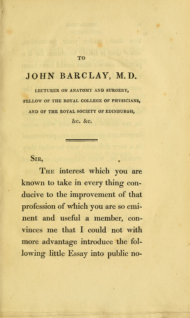 TO JOHN BARCLAY, M.D. LECTURER ON ANATOMY AND SURGERY, FELLOW OF THE ROYAL COLLEGE OF PHYSICIANS, AND OF THE ROYAL SOCIETY OF EDINBURGH, &C. &C. The interest which you are known to take in every thing con- ducive to the improvement of that profession of which you are so emi- nent and useful a member, con- vinces me that I could not with more advantage introduce the fol- lowing little Essay into public no-