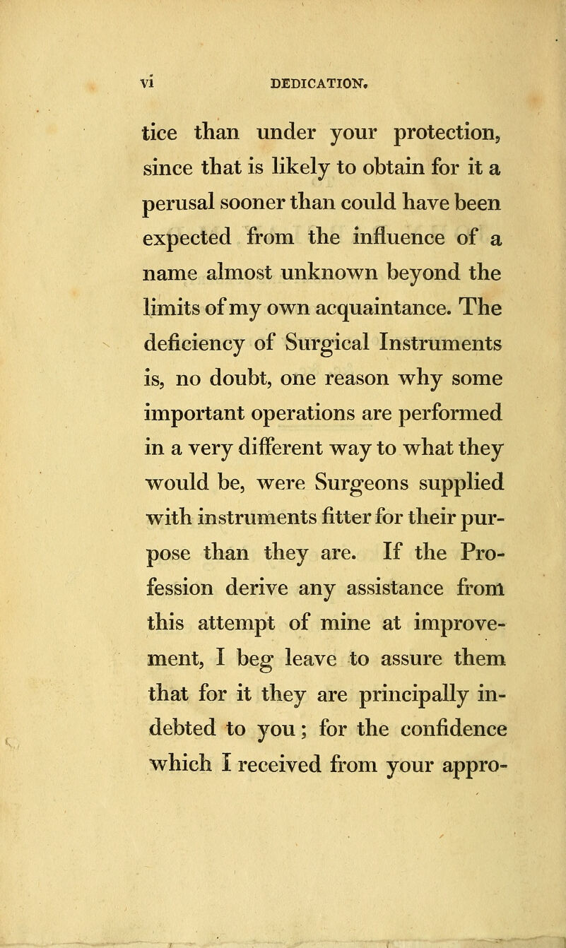 tice than under your protectionj since that is likely to obtain for it a perusal sooner than could have been expected from the influence of a name almost unknown beyond the limits of my own acquaintance. The deficiency of Surgical Instruments is, no doubt, one reason why some important operations are performed in a very different way to what they would be, were Surgeons supplied with instruments fitter for their pur- pose than they are. If the Pro- fession derive any assistance from this attempt of mine at improve- ment, I beg leave to assure them that for it they are principally in- debted to you; for the confidence which I received fi^om your appro-