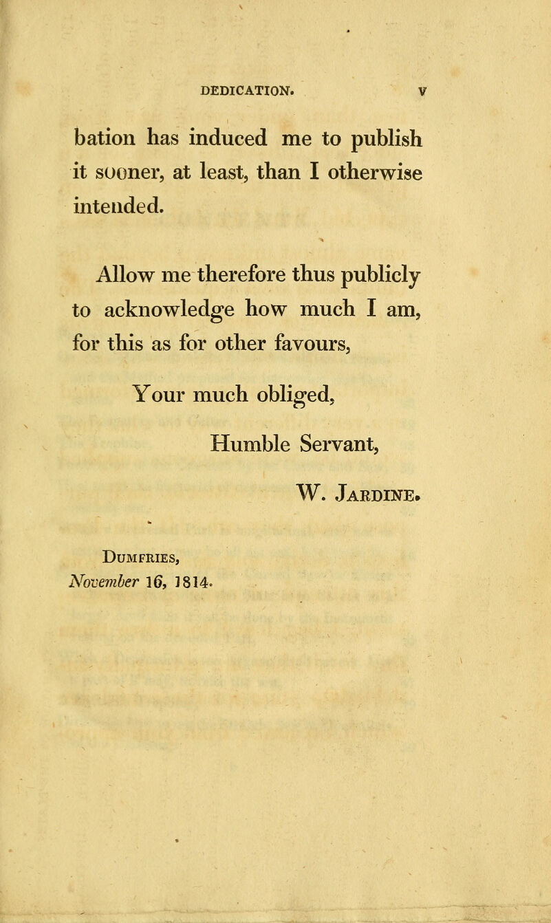 bation has induced me to publish it sooner, at least, than I otherwise intended. Allow me therefore thus publicly to acknowledge how much I am, for this as for other favours, Your much obliged. Humble Servant, W. Jardine. Dumfries, November 16, 3814.