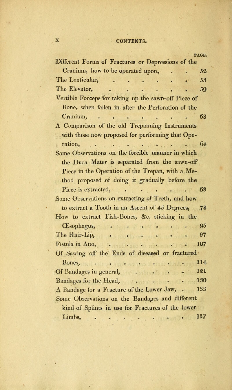 PAGE. Different Forms of Fractures or Depressions of the Cranium, how to be operated upon, . . 5Q The Lenticular, * 53 The Elevator, 59 Vertible Forceps for taking up the sawn-off Piece of Bone, when fallen in after the Perforation of the Cranium, . . . . . , , 63 A Comparison of the old Trepanning Instruments with those now proposed for performing that Ope- ration, . . .... , 64 Some Observations on the forcible manner in which the Dura Matej- is separated from the sawn-off Piece in the Operation of the Trepan, with a Me- thod proposed of doing it gradually before the Piece is extracted, . .... 68 ^ome Observations xrn extracting of Teeth, and how to extract a Tooth in an Ascent of 45 Degrees, 78 How to extract Fish-Bones, &c. sticking in the CEsophagus, . . . , . . Q5 The Hair-Lip, ^ ..... 97 Fistula in Ano, . . . . . . 107 Of Sawing off the Ends of diseased or fractured Bones, - M4 Of Bandages in general, . . . . 121 Bandages for the Head, . . . . 330 A Bandage for a Fracture of the Lower Jaw, . 133 Some Observations on the Bandages and different kind of Splints in use for Fractures of the lower Limbs, . . . . . . . 137